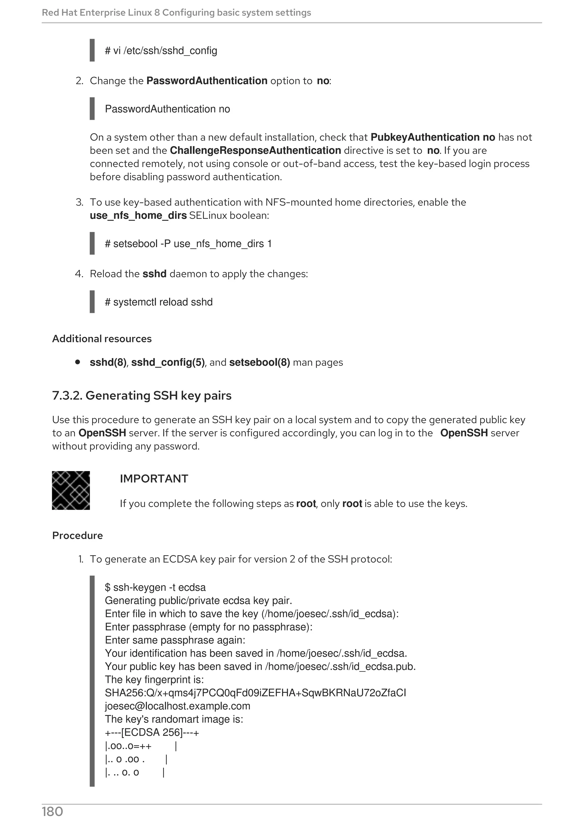 # vi /etc/ssh/sshd_config
2. Change the PasswordAuthentication option to no:
PasswordAuthentication no
On a system other than a new default installation, check that PubkeyAuthentication no has not
been set and the ChallengeResponseAuthentication directive is set to no. If you are
connected remotely, not using console or out-of-band access, test the key-based login process
before disabling password authentication.
3. To use key-based authentication with NFS-mounted home directories, enable the
use_nfs_home_dirs SELinux boolean:
# setsebool -P use_nfs_home_dirs 1
4. Reload the sshd daemon to apply the changes:
# systemctl reload sshd
Additional resources
sshd(8), sshd_config(5), and setsebool(8) man pages
7.3.2. Generating SSH key pairs
Use this procedure to generate an SSH key pair on a local system and to copy the generated public key
to an OpenSSH server. If the server is configured accordingly, you can log in to the OpenSSH server
without providing any password.
IMPORTANT
If you complete the following steps as root, only root is able to use the keys.
Procedure
1. To generate an ECDSA key pair for version 2 of the SSH protocol:
$ ssh-keygen -t ecdsa
Generating public/private ecdsa key pair.
Enter file in which to save the key (/home/joesec/.ssh/id_ecdsa):
Enter passphrase (empty for no passphrase):
Enter same passphrase again:
Your identification has been saved in /home/joesec/.ssh/id_ecdsa.
Your public key has been saved in /home/joesec/.ssh/id_ecdsa.pub.
The key fingerprint is:
SHA256:Q/x+qms4j7PCQ0qFd09iZEFHA+SqwBKRNaU72oZfaCI
joesec@localhost.example.com
The key's randomart image is:
+---[ECDSA 256]---+
|.oo..o=++ |
|.. o .oo . |
|. .. o. o |
Red Hat Enterprise Linux 8 Configuring basic system settings
180
 