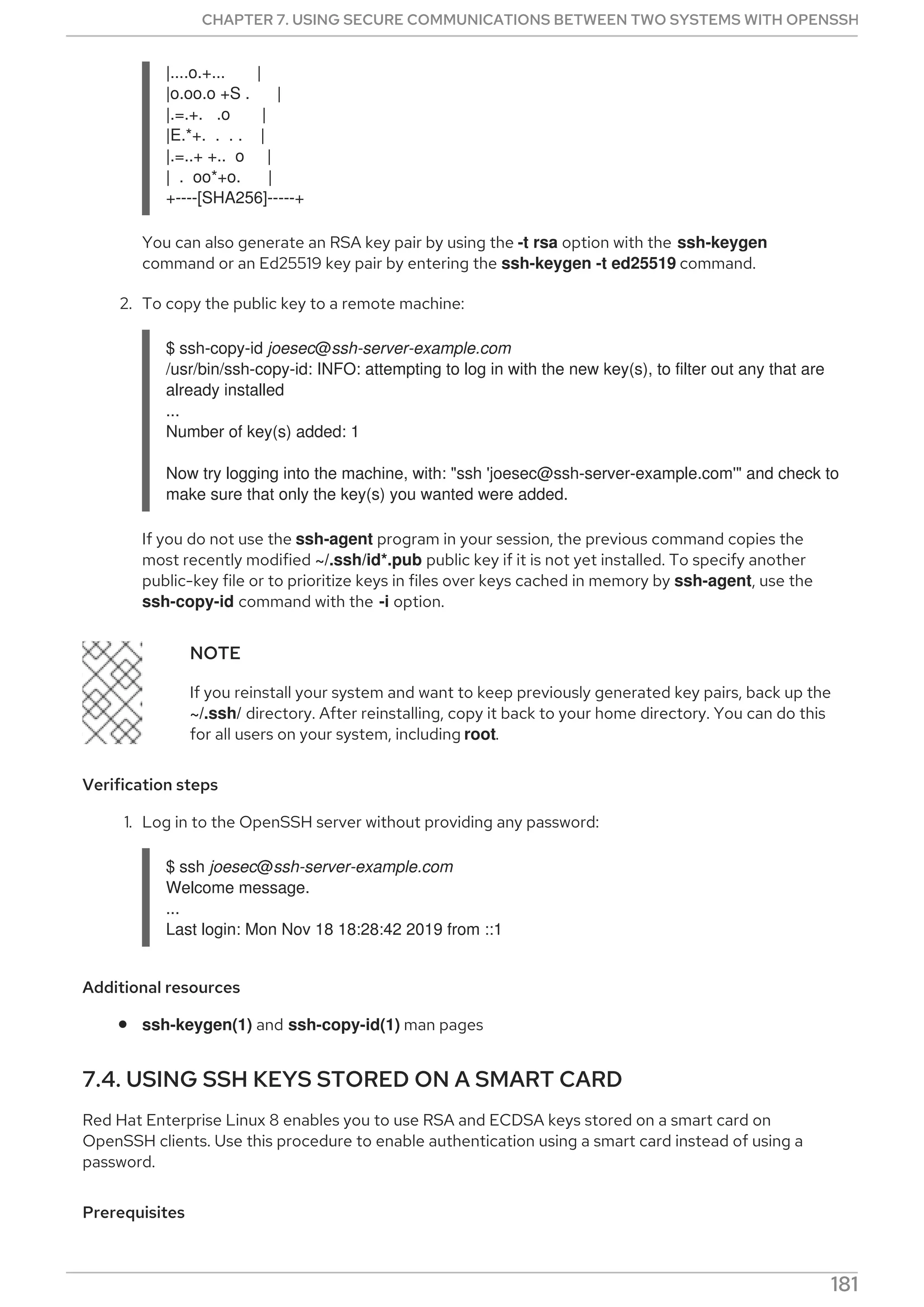|....o.+... |
|o.oo.o +S . |
|.=.+. .o |
|E.*+. . . . |
|.=..+ +.. o |
| . oo*+o. |
+----[SHA256]-----+
You can also generate an RSA key pair by using the -t rsa option with the ssh-keygen
command or an Ed25519 key pair by entering the ssh-keygen -t ed25519 command.
2. To copy the public key to a remote machine:
$ ssh-copy-id joesec@ssh-server-example.com
/usr/bin/ssh-copy-id: INFO: attempting to log in with the new key(s), to filter out any that are
already installed
...
Number of key(s) added: 1
Now try logging into the machine, with: "ssh 'joesec@ssh-server-example.com'" and check to
make sure that only the key(s) you wanted were added.
If you do not use the ssh-agent program in your session, the previous command copies the
most recently modified ~/.ssh/id*.pub public key if it is not yet installed. To specify another
public-key file or to prioritize keys in files over keys cached in memory by ssh-agent, use the
ssh-copy-id command with the -i option.
NOTE
If you reinstall your system and want to keep previously generated key pairs, back up the
~/.ssh/ directory. After reinstalling, copy it back to your home directory. You can do this
for all users on your system, including root.
Verification steps
1. Log in to the OpenSSH server without providing any password:
$ ssh joesec@ssh-server-example.com
Welcome message.
...
Last login: Mon Nov 18 18:28:42 2019 from ::1
Additional resources
ssh-keygen(1) and ssh-copy-id(1) man pages
7.4. USING SSH KEYS STORED ON A SMART CARD
Red Hat Enterprise Linux 8 enables you to use RSA and ECDSA keys stored on a smart card on
OpenSSH clients. Use this procedure to enable authentication using a smart card instead of using a
password.
Prerequisites
CHAPTER 7. USING SECURE COMMUNICATIONS BETWEEN TWO SYSTEMS WITH OPENSSH
181
 