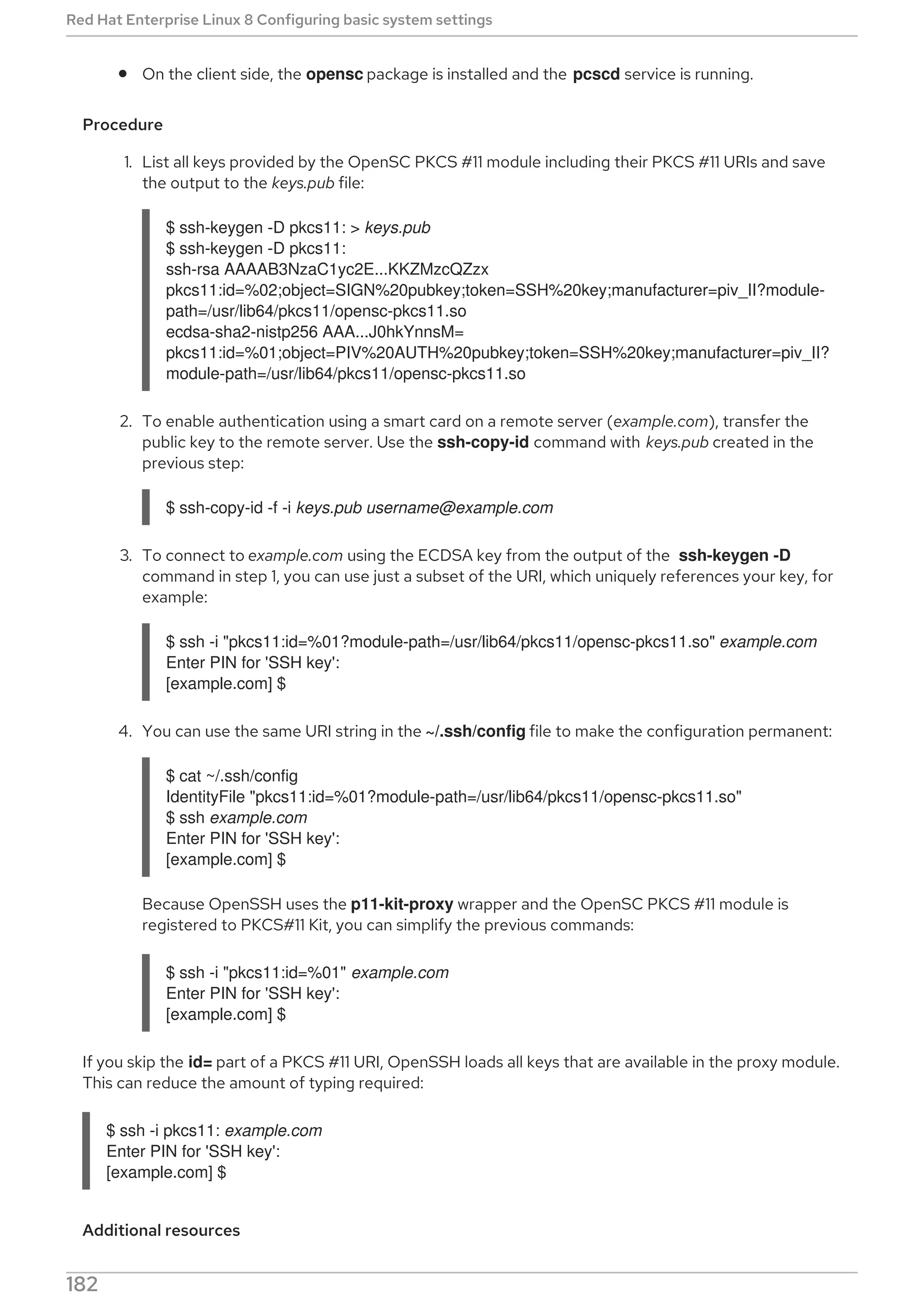 On the client side, the opensc package is installed and the pcscd service is running.
Procedure
1. List all keys provided by the OpenSC PKCS #11 module including their PKCS #11 URIs and save
the output to the keys.pub file:
$ ssh-keygen -D pkcs11: > keys.pub
$ ssh-keygen -D pkcs11:
ssh-rsa AAAAB3NzaC1yc2E...KKZMzcQZzx
pkcs11:id=%02;object=SIGN%20pubkey;token=SSH%20key;manufacturer=piv_II?module-
path=/usr/lib64/pkcs11/opensc-pkcs11.so
ecdsa-sha2-nistp256 AAA...J0hkYnnsM=
pkcs11:id=%01;object=PIV%20AUTH%20pubkey;token=SSH%20key;manufacturer=piv_II?
module-path=/usr/lib64/pkcs11/opensc-pkcs11.so
2. To enable authentication using a smart card on a remote server (example.com), transfer the
public key to the remote server. Use the ssh-copy-id command with keys.pub created in the
previous step:
$ ssh-copy-id -f -i keys.pub username@example.com
3. To connect to example.com using the ECDSA key from the output of the ssh-keygen -D
command in step 1, you can use just a subset of the URI, which uniquely references your key, for
example:
$ ssh -i "pkcs11:id=%01?module-path=/usr/lib64/pkcs11/opensc-pkcs11.so" example.com
Enter PIN for 'SSH key':
[example.com] $
4. You can use the same URI string in the ~/.ssh/config file to make the configuration permanent:
$ cat ~/.ssh/config
IdentityFile "pkcs11:id=%01?module-path=/usr/lib64/pkcs11/opensc-pkcs11.so"
$ ssh example.com
Enter PIN for 'SSH key':
[example.com] $
Because OpenSSH uses the p11-kit-proxy wrapper and the OpenSC PKCS #11 module is
registered to PKCS#11 Kit, you can simplify the previous commands:
$ ssh -i "pkcs11:id=%01" example.com
Enter PIN for 'SSH key':
[example.com] $
If you skip the id= part of a PKCS #11 URI, OpenSSH loads all keys that are available in the proxy module.
This can reduce the amount of typing required:
$ ssh -i pkcs11: example.com
Enter PIN for 'SSH key':
[example.com] $
Additional resources
Red Hat Enterprise Linux 8 Configuring basic system settings
182
 