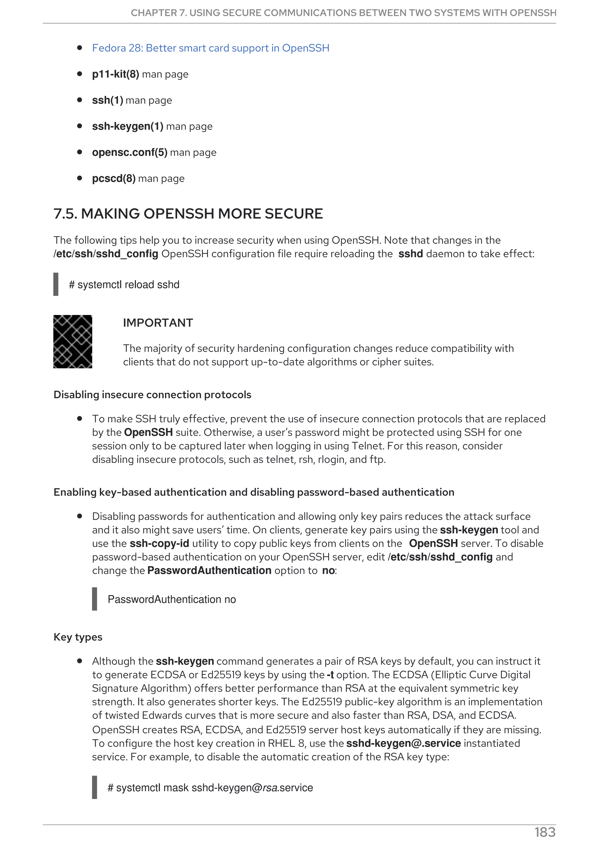 Fedora 28: Better smart card support in OpenSSH
p11-kit(8) man page
ssh(1) man page
ssh-keygen(1) man page
opensc.conf(5) man page
pcscd(8) man page
7.5. MAKING OPENSSH MORE SECURE
The following tips help you to increase security when using OpenSSH. Note that changes in the
/etc/ssh/sshd_config OpenSSH configuration file require reloading the sshd daemon to take effect:
# systemctl reload sshd
IMPORTANT
The majority of security hardening configuration changes reduce compatibility with
clients that do not support up-to-date algorithms or cipher suites.
Disabling insecure connection protocols
To make SSH truly effective, prevent the use of insecure connection protocols that are replaced
by the OpenSSH suite. Otherwise, a user’s password might be protected using SSH for one
session only to be captured later when logging in using Telnet. For this reason, consider
disabling insecure protocols, such as telnet, rsh, rlogin, and ftp.
Enabling key-based authentication and disabling password-based authentication
Disabling passwords for authentication and allowing only key pairs reduces the attack surface
and it also might save users’ time. On clients, generate key pairs using the ssh-keygen tool and
use the ssh-copy-id utility to copy public keys from clients on the OpenSSH server. To disable
password-based authentication on your OpenSSH server, edit /etc/ssh/sshd_config and
change the PasswordAuthentication option to no:
PasswordAuthentication no
Key types
Although the ssh-keygen command generates a pair of RSA keys by default, you can instruct it
to generate ECDSA or Ed25519 keys by using the -t option. The ECDSA (Elliptic Curve Digital
Signature Algorithm) offers better performance than RSA at the equivalent symmetric key
strength. It also generates shorter keys. The Ed25519 public-key algorithm is an implementation
of twisted Edwards curves that is more secure and also faster than RSA, DSA, and ECDSA.
OpenSSH creates RSA, ECDSA, and Ed25519 server host keys automatically if they are missing.
To configure the host key creation in RHEL 8, use the sshd-keygen@.service instantiated
service. For example, to disable the automatic creation of the RSA key type:
# systemctl mask sshd-keygen@rsa.service
CHAPTER 7. USING SECURE COMMUNICATIONS BETWEEN TWO SYSTEMS WITH OPENSSH
183
 