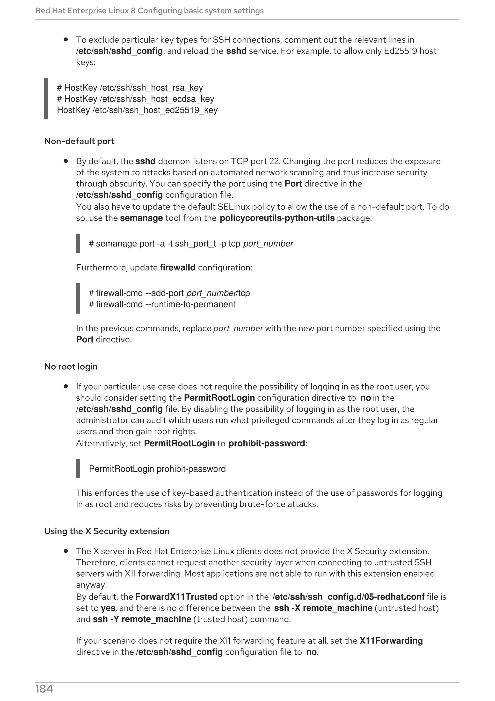 To exclude particular key types for SSH connections, comment out the relevant lines in
/etc/ssh/sshd_config, and reload the sshd service. For example, to allow only Ed25519 host
keys:
# HostKey /etc/ssh/ssh_host_rsa_key
# HostKey /etc/ssh/ssh_host_ecdsa_key
HostKey /etc/ssh/ssh_host_ed25519_key
Non-default port
By default, the sshd daemon listens on TCP port 22. Changing the port reduces the exposure
of the system to attacks based on automated network scanning and thus increase security
through obscurity. You can specify the port using the Port directive in the
/etc/ssh/sshd_config configuration file.
You also have to update the default SELinux policy to allow the use of a non-default port. To do
so, use the semanage tool from the policycoreutils-python-utils package:
# semanage port -a -t ssh_port_t -p tcp port_number
Furthermore, update firewalld configuration:
# firewall-cmd --add-port port_number/tcp
# firewall-cmd --runtime-to-permanent
In the previous commands, replace port_number with the new port number specified using the
Port directive.
No root login
If your particular use case does not require the possibility of logging in as the root user, you
should consider setting the PermitRootLogin configuration directive to no in the
/etc/ssh/sshd_config file. By disabling the possibility of logging in as the root user, the
administrator can audit which users run what privileged commands after they log in as regular
users and then gain root rights.
Alternatively, set PermitRootLogin to prohibit-password:
PermitRootLogin prohibit-password
This enforces the use of key-based authentication instead of the use of passwords for logging
in as root and reduces risks by preventing brute-force attacks.
Using the ⁠X Security extension
The X server in Red Hat Enterprise Linux clients does not provide the X Security extension.
Therefore, clients cannot request another security layer when connecting to untrusted SSH
servers with X11 forwarding. Most applications are not able to run with this extension enabled
anyway.
By default, the ForwardX11Trusted option in the /etc/ssh/ssh_config.d/05-redhat.conf file is
set to yes, and there is no difference between the ssh -X remote_machine (untrusted host)
and ssh -Y remote_machine (trusted host) command.
If your scenario does not require the X11 forwarding feature at all, set the X11Forwarding
directive in the /etc/ssh/sshd_config configuration file to no.
Red Hat Enterprise Linux 8 Configuring basic system settings
184
 