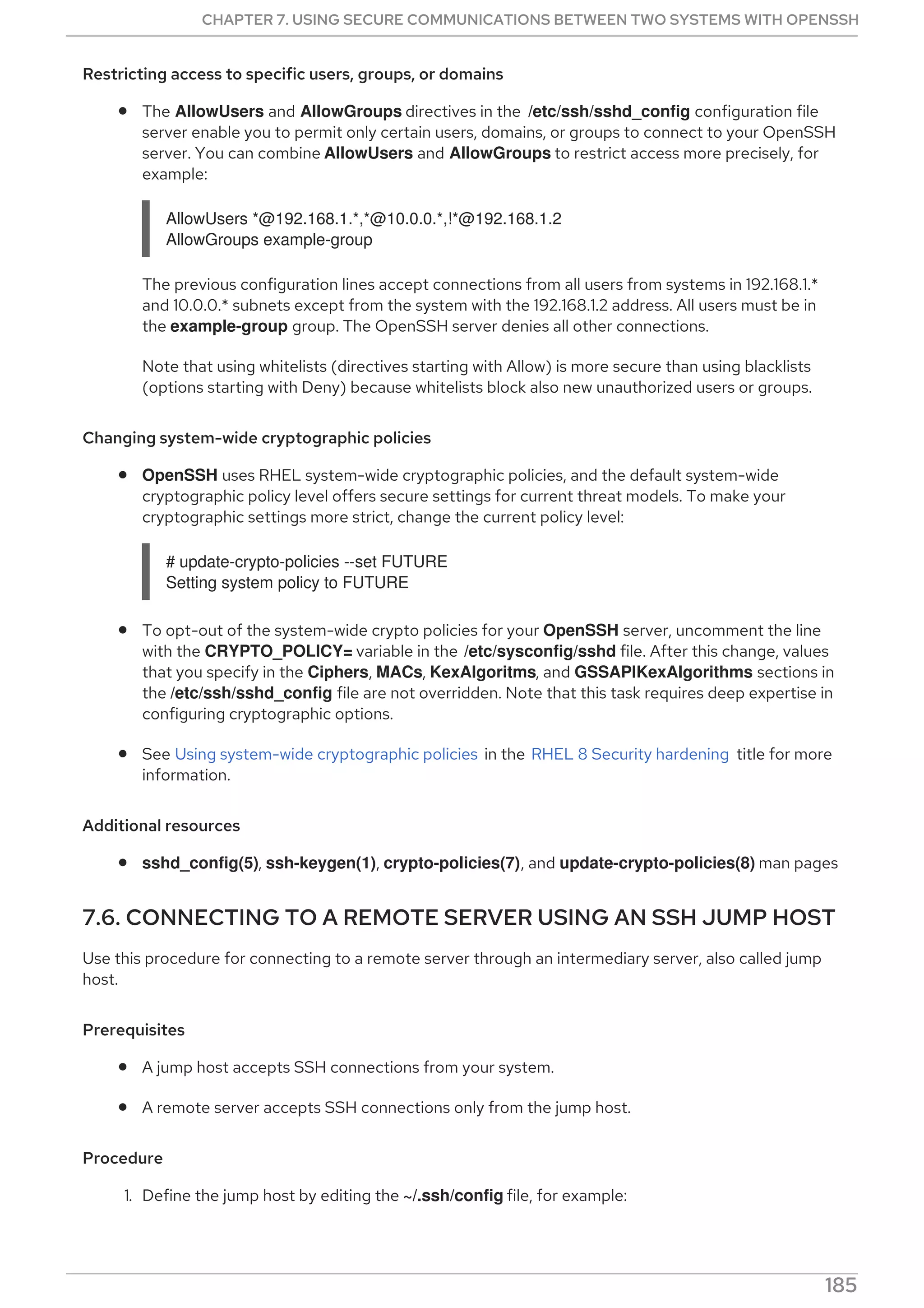 Restricting access to specific users, groups, or domains
The AllowUsers and AllowGroups directives in the /etc/ssh/sshd_config configuration file
server enable you to permit only certain users, domains, or groups to connect to your OpenSSH
server. You can combine AllowUsers and AllowGroups to restrict access more precisely, for
example:
AllowUsers *@192.168.1.*,*@10.0.0.*,!*@192.168.1.2
AllowGroups example-group
The previous configuration lines accept connections from all users from systems in 192.168.1.*
and 10.0.0.* subnets except from the system with the 192.168.1.2 address. All users must be in
the example-group group. The OpenSSH server denies all other connections.
Note that using whitelists (directives starting with Allow) is more secure than using blacklists
(options starting with Deny) because whitelists block also new unauthorized users or groups.
Changing system-wide cryptographic policies
OpenSSH uses RHEL system-wide cryptographic policies, and the default system-wide
cryptographic policy level offers secure settings for current threat models. To make your
cryptographic settings more strict, change the current policy level:
# update-crypto-policies --set FUTURE
Setting system policy to FUTURE
To opt-out of the system-wide crypto policies for your OpenSSH server, uncomment the line
with the CRYPTO_POLICY= variable in the /etc/sysconfig/sshd file. After this change, values
that you specify in the Ciphers, MACs, KexAlgoritms, and GSSAPIKexAlgorithms sections in
the /etc/ssh/sshd_config file are not overridden. Note that this task requires deep expertise in
configuring cryptographic options.
See Using system-wide cryptographic policies in the RHEL 8 Security hardening title for more
information.
Additional resources
sshd_config(5), ssh-keygen(1), crypto-policies(7), and update-crypto-policies(8) man pages
7.6. CONNECTING TO A REMOTE SERVER USING AN SSH JUMP HOST
Use this procedure for connecting to a remote server through an intermediary server, also called jump
host.
Prerequisites
A jump host accepts SSH connections from your system.
A remote server accepts SSH connections only from the jump host.
Procedure
1. Define the jump host by editing the ~/.ssh/config file, for example:
CHAPTER 7. USING SECURE COMMUNICATIONS BETWEEN TWO SYSTEMS WITH OPENSSH
185
 