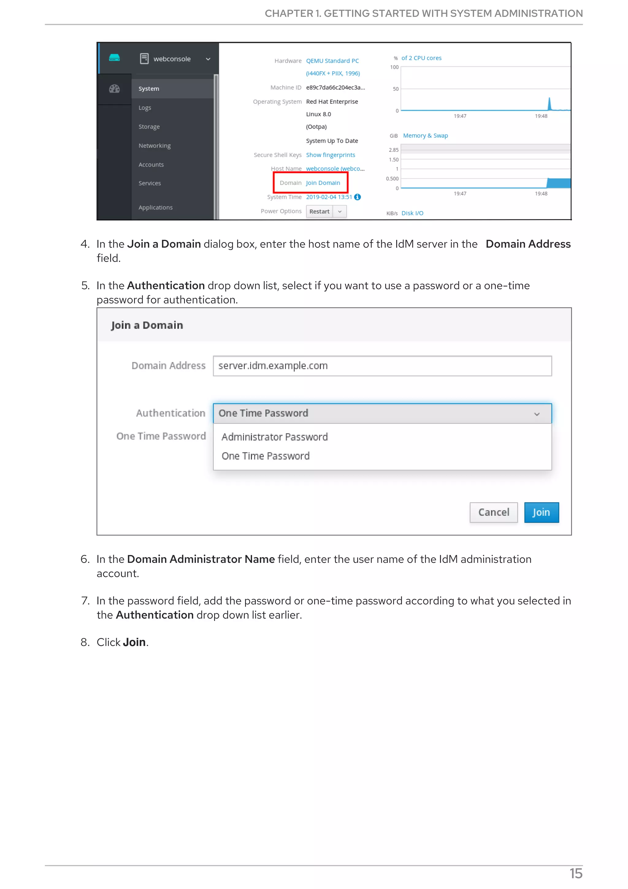 4. In the Join a Domain dialog box, enter the host name of the IdM server in the Domain Address
field.
5. In the Authentication drop down list, select if you want to use a password or a one-time
password for authentication.
6. In the Domain Administrator Name field, enter the user name of the IdM administration
account.
7. In the password field, add the password or one-time password according to what you selected in
the Authentication drop down list earlier.
8. Click Join.
CHAPTER 1. GETTING STARTED WITH SYSTEM ADMINISTRATION
15
 