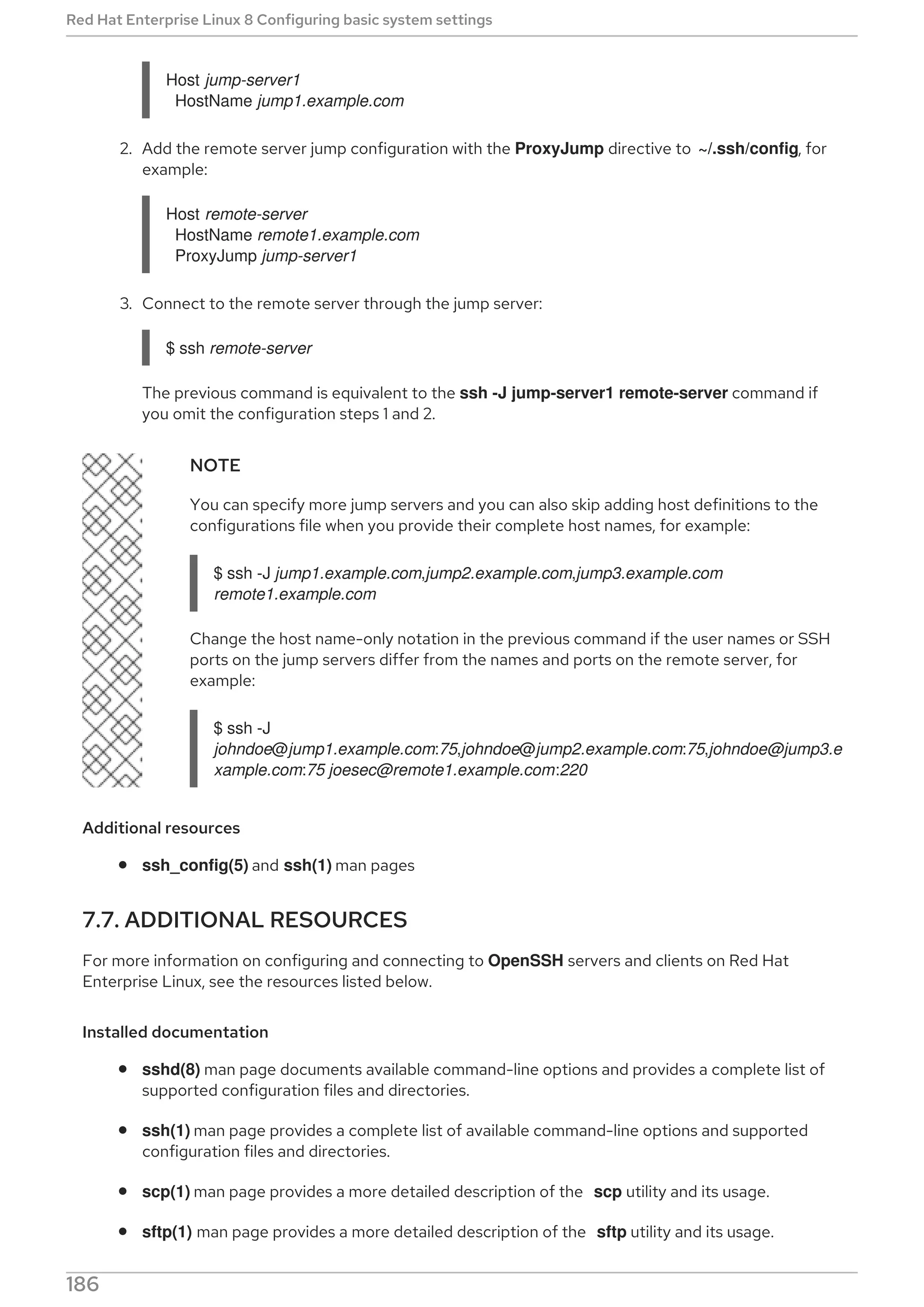 Host jump-server1
HostName jump1.example.com
2. Add the remote server jump configuration with the ProxyJump directive to ~/.ssh/config, for
example:
Host remote-server
HostName remote1.example.com
ProxyJump jump-server1
3. Connect to the remote server through the jump server:
$ ssh remote-server
The previous command is equivalent to the ssh -J jump-server1 remote-server command if
you omit the configuration steps 1 and 2.
NOTE
You can specify more jump servers and you can also skip adding host definitions to the
configurations file when you provide their complete host names, for example:
$ ssh -J jump1.example.com,jump2.example.com,jump3.example.com
remote1.example.com
Change the host name-only notation in the previous command if the user names or SSH
ports on the jump servers differ from the names and ports on the remote server, for
example:
$ ssh -J
johndoe@jump1.example.com:75,johndoe@jump2.example.com:75,johndoe@jump3.e
xample.com:75 joesec@remote1.example.com:220
Additional resources
ssh_config(5) and ssh(1) man pages
7.7. ADDITIONAL RESOURCES
For more information on configuring and connecting to OpenSSH servers and clients on Red Hat
Enterprise Linux, see the resources listed below.
Installed documentation
sshd(8) man page documents available command-line options and provides a complete list of
supported configuration files and directories.
ssh(1) man page provides a complete list of available command-line options and supported
configuration files and directories.
scp(1) man page provides a more detailed description of the scp utility and its usage.
sftp(1) man page provides a more detailed description of the sftp utility and its usage.
Red Hat Enterprise Linux 8 Configuring basic system settings
186
 
