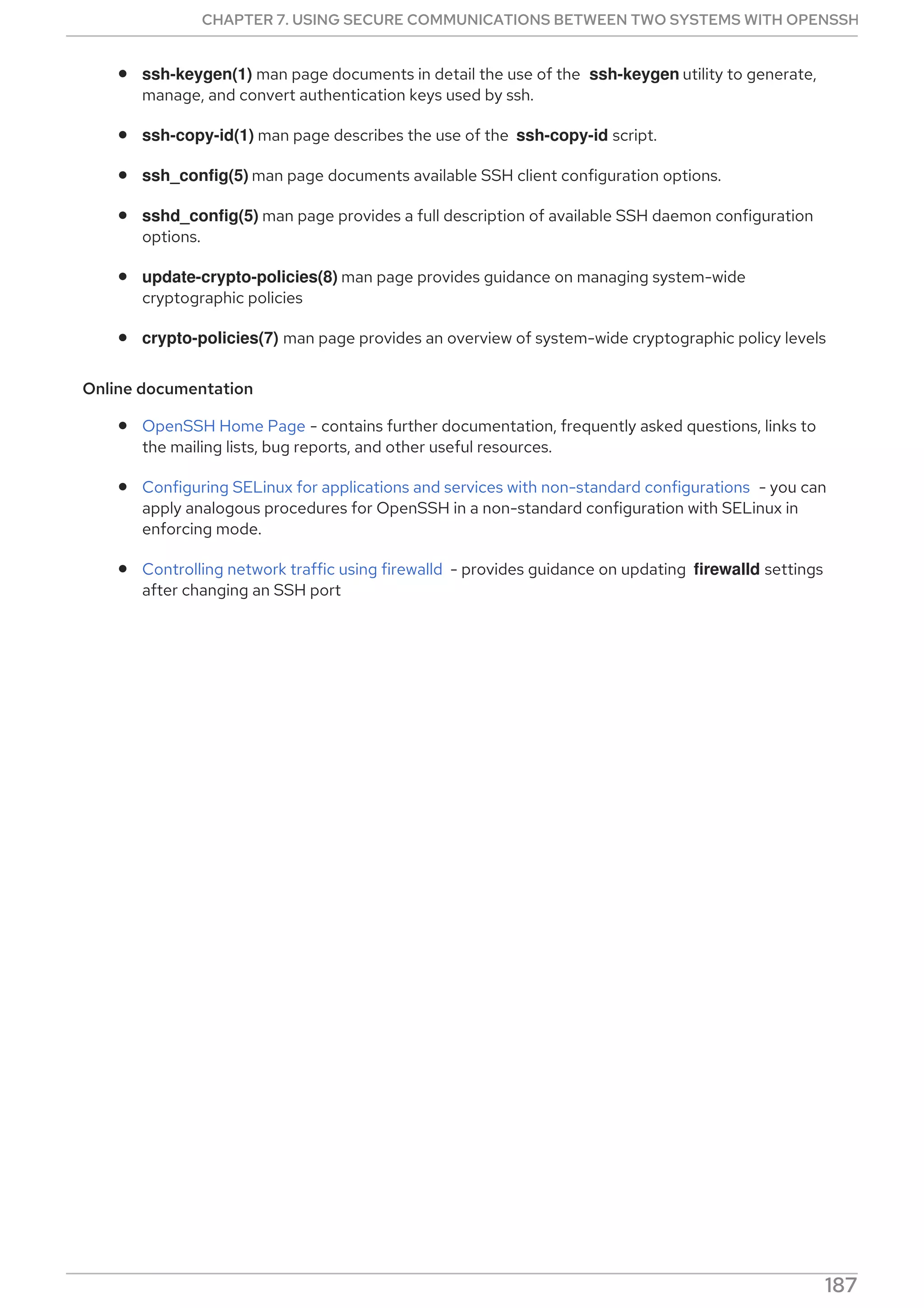 ssh-keygen(1) man page documents in detail the use of the ssh-keygen utility to generate,
manage, and convert authentication keys used by ssh.
ssh-copy-id(1) man page describes the use of the ssh-copy-id script.
ssh_config(5) man page documents available SSH client configuration options.
sshd_config(5) man page provides a full description of available SSH daemon configuration
options.
update-crypto-policies(8) man page provides guidance on managing system-wide
cryptographic policies
crypto-policies(7) man page provides an overview of system-wide cryptographic policy levels
Online documentation
OpenSSH Home Page - contains further documentation, frequently asked questions, links to
the mailing lists, bug reports, and other useful resources.
Configuring SELinux for applications and services with non-standard configurations - you can
apply analogous procedures for OpenSSH in a non-standard configuration with SELinux in
enforcing mode.
Controlling network traffic using firewalld - provides guidance on updating firewalld settings
after changing an SSH port
CHAPTER 7. USING SECURE COMMUNICATIONS BETWEEN TWO SYSTEMS WITH OPENSSH
187
 