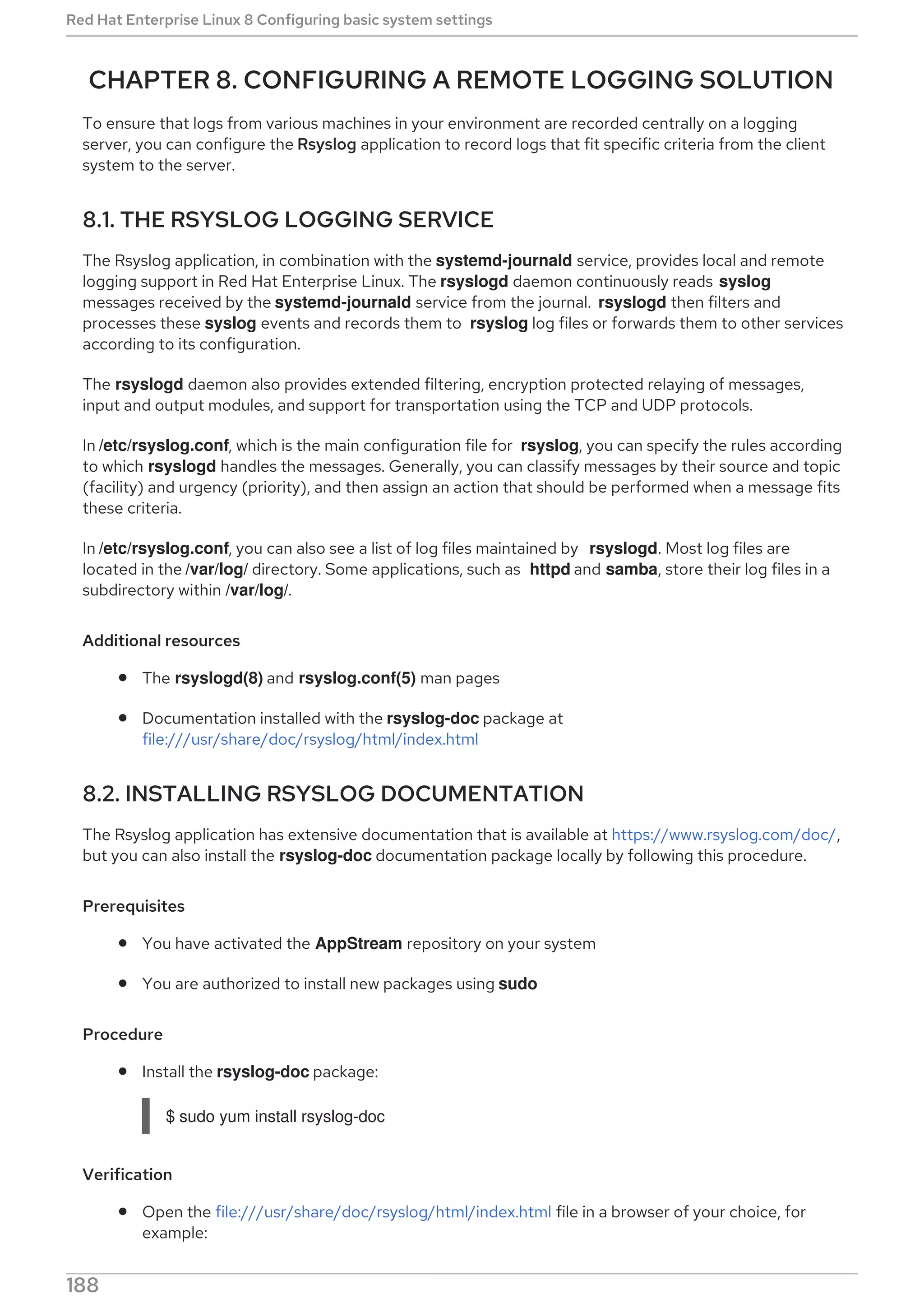 CHAPTER 8. CONFIGURING A REMOTE LOGGING SOLUTION
To ensure that logs from various machines in your environment are recorded centrally on a logging
server, you can configure the Rsyslog application to record logs that fit specific criteria from the client
system to the server.
8.1. THE RSYSLOG LOGGING SERVICE
The Rsyslog application, in combination with the systemd-journald service, provides local and remote
logging support in Red Hat Enterprise Linux. The rsyslogd daemon continuously reads syslog
messages received by the systemd-journald service from the journal. rsyslogd then filters and
processes these syslog events and records them to rsyslog log files or forwards them to other services
according to its configuration.
The rsyslogd daemon also provides extended filtering, encryption protected relaying of messages,
input and output modules, and support for transportation using the TCP and UDP protocols.
In /etc/rsyslog.conf, which is the main configuration file for rsyslog, you can specify the rules according
to which rsyslogd handles the messages. Generally, you can classify messages by their source and topic
(facility) and urgency (priority), and then assign an action that should be performed when a message fits
these criteria.
In /etc/rsyslog.conf, you can also see a list of log files maintained by rsyslogd. Most log files are
located in the /var/log/ directory. Some applications, such as httpd and samba, store their log files in a
subdirectory within /var/log/.
Additional resources
The rsyslogd(8) and rsyslog.conf(5) man pages
Documentation installed with the rsyslog-doc package at
file:///usr/share/doc/rsyslog/html/index.html
8.2. INSTALLING RSYSLOG DOCUMENTATION
The Rsyslog application has extensive documentation that is available at https://www.rsyslog.com/doc/,
but you can also install the rsyslog-doc documentation package locally by following this procedure.
Prerequisites
You have activated the AppStream repository on your system
You are authorized to install new packages using sudo
Procedure
Install the rsyslog-doc package:
$ sudo yum install rsyslog-doc
Verification
Open the file:///usr/share/doc/rsyslog/html/index.html file in a browser of your choice, for
example:
Red Hat Enterprise Linux 8 Configuring basic system settings
188
 