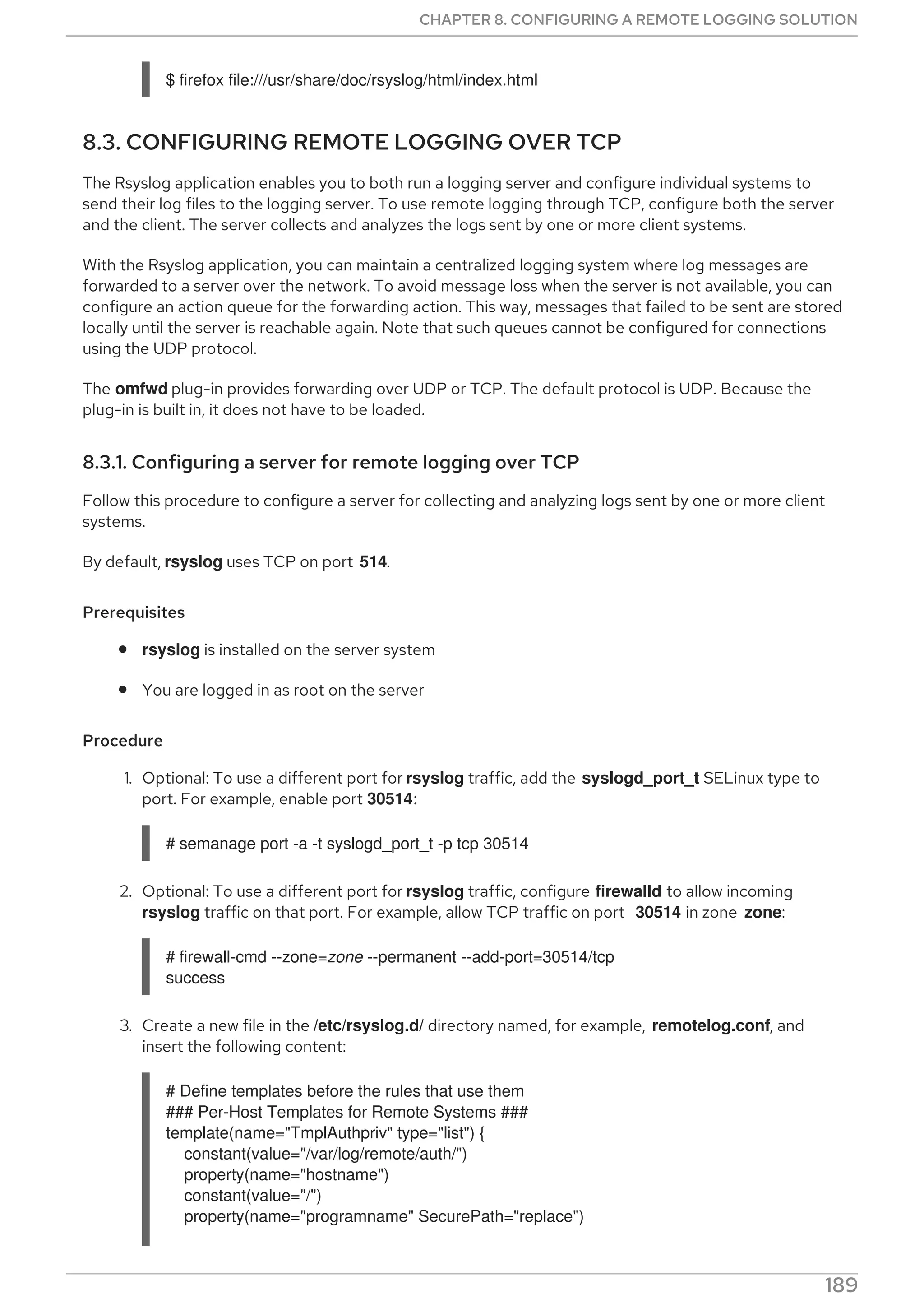 $ firefox file:///usr/share/doc/rsyslog/html/index.html
8.3. CONFIGURING REMOTE LOGGING OVER TCP
The Rsyslog application enables you to both run a logging server and configure individual systems to
send their log files to the logging server. To use remote logging through TCP, configure both the server
and the client. The server collects and analyzes the logs sent by one or more client systems.
With the Rsyslog application, you can maintain a centralized logging system where log messages are
forwarded to a server over the network. To avoid message loss when the server is not available, you can
configure an action queue for the forwarding action. This way, messages that failed to be sent are stored
locally until the server is reachable again. Note that such queues cannot be configured for connections
using the UDP protocol.
The omfwd plug-in provides forwarding over UDP or TCP. The default protocol is UDP. Because the
plug-in is built in, it does not have to be loaded.
8.3.1. Configuring a server for remote logging over TCP
Follow this procedure to configure a server for collecting and analyzing logs sent by one or more client
systems.
By default, rsyslog uses TCP on port 514.
Prerequisites
rsyslog is installed on the server system
You are logged in as root on the server
Procedure
1. Optional: To use a different port for rsyslog traffic, add the syslogd_port_t SELinux type to
port. For example, enable port 30514:
# semanage port -a -t syslogd_port_t -p tcp 30514
2. Optional: To use a different port for rsyslog traffic, configure firewalld to allow incoming
rsyslog traffic on that port. For example, allow TCP traffic on port 30514 in zone zone:
# firewall-cmd --zone=zone --permanent --add-port=30514/tcp
success
3. Create a new file in the /etc/rsyslog.d/ directory named, for example, remotelog.conf, and
insert the following content:
# Define templates before the rules that use them
### Per-Host Templates for Remote Systems ###
template(name="TmplAuthpriv" type="list") {
constant(value="/var/log/remote/auth/")
property(name="hostname")
constant(value="/")
property(name="programname" SecurePath="replace")
CHAPTER 8. CONFIGURING A REMOTE LOGGING SOLUTION
189
 