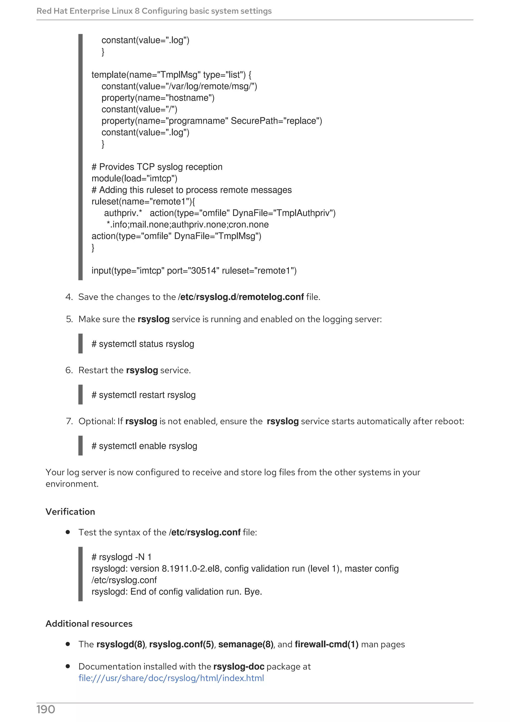 constant(value=".log")
}
template(name="TmplMsg" type="list") {
constant(value="/var/log/remote/msg/")
property(name="hostname")
constant(value="/")
property(name="programname" SecurePath="replace")
constant(value=".log")
}
# Provides TCP syslog reception
module(load="imtcp")
# Adding this ruleset to process remote messages
ruleset(name="remote1"){
authpriv.* action(type="omfile" DynaFile="TmplAuthpriv")
*.info;mail.none;authpriv.none;cron.none
action(type="omfile" DynaFile="TmplMsg")
}
input(type="imtcp" port="30514" ruleset="remote1")
4. Save the changes to the /etc/rsyslog.d/remotelog.conf file.
5. Make sure the rsyslog service is running and enabled on the logging server:
# systemctl status rsyslog
6. Restart the rsyslog service.
# systemctl restart rsyslog
7. Optional: If rsyslog is not enabled, ensure the rsyslog service starts automatically after reboot:
# systemctl enable rsyslog
Your log server is now configured to receive and store log files from the other systems in your
environment.
Verification
Test the syntax of the /etc/rsyslog.conf file:
# rsyslogd -N 1
rsyslogd: version 8.1911.0-2.el8, config validation run (level 1), master config
/etc/rsyslog.conf
rsyslogd: End of config validation run. Bye.
Additional resources
The rsyslogd(8), rsyslog.conf(5), semanage(8), and firewall-cmd(1) man pages
Documentation installed with the rsyslog-doc package at
file:///usr/share/doc/rsyslog/html/index.html
Red Hat Enterprise Linux 8 Configuring basic system settings
190
 