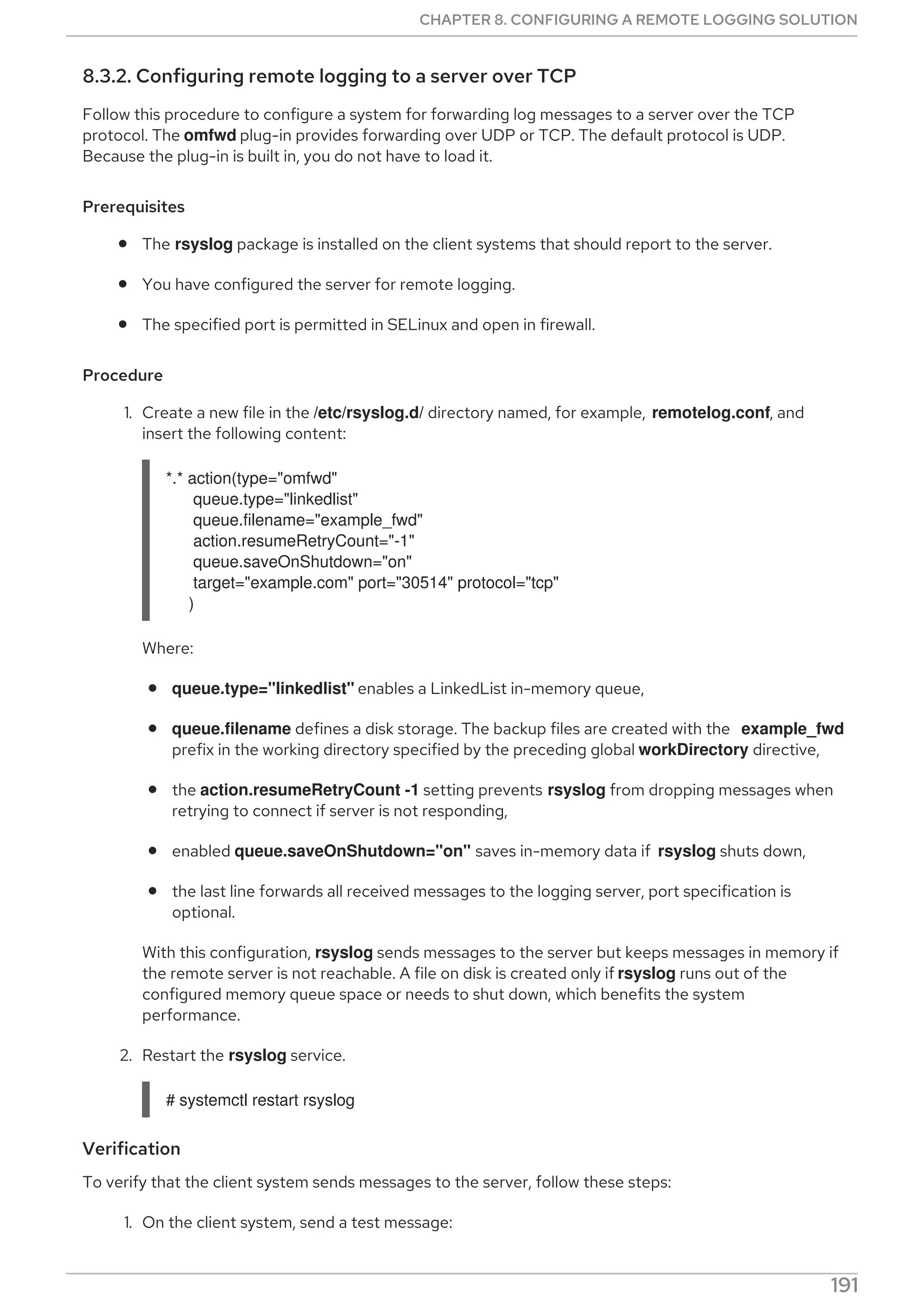 8.3.2. Configuring remote logging to a server over TCP
Follow this procedure to configure a system for forwarding log messages to a server over the TCP
protocol. The omfwd plug-in provides forwarding over UDP or TCP. The default protocol is UDP.
Because the plug-in is built in, you do not have to load it.
Prerequisites
The rsyslog package is installed on the client systems that should report to the server.
You have configured the server for remote logging.
The specified port is permitted in SELinux and open in firewall.
Procedure
1. Create a new file in the /etc/rsyslog.d/ directory named, for example, remotelog.conf, and
insert the following content:
*.* action(type="omfwd"
queue.type="linkedlist"
queue.filename="example_fwd"
action.resumeRetryCount="-1"
queue.saveOnShutdown="on"
target="example.com" port="30514" protocol="tcp"
)
Where:
queue.type="linkedlist" enables a LinkedList in-memory queue,
queue.filename defines a disk storage. The backup files are created with the example_fwd
prefix in the working directory specified by the preceding global workDirectory directive,
the action.resumeRetryCount -1 setting prevents rsyslog from dropping messages when
retrying to connect if server is not responding,
enabled queue.saveOnShutdown="on" saves in-memory data if rsyslog shuts down,
the last line forwards all received messages to the logging server, port specification is
optional.
With this configuration, rsyslog sends messages to the server but keeps messages in memory if
the remote server is not reachable. A file on disk is created only if rsyslog runs out of the
configured memory queue space or needs to shut down, which benefits the system
performance.
2. Restart the rsyslog service.
# systemctl restart rsyslog
Verification
To verify that the client system sends messages to the server, follow these steps:
1. On the client system, send a test message:
CHAPTER 8. CONFIGURING A REMOTE LOGGING SOLUTION
191
 