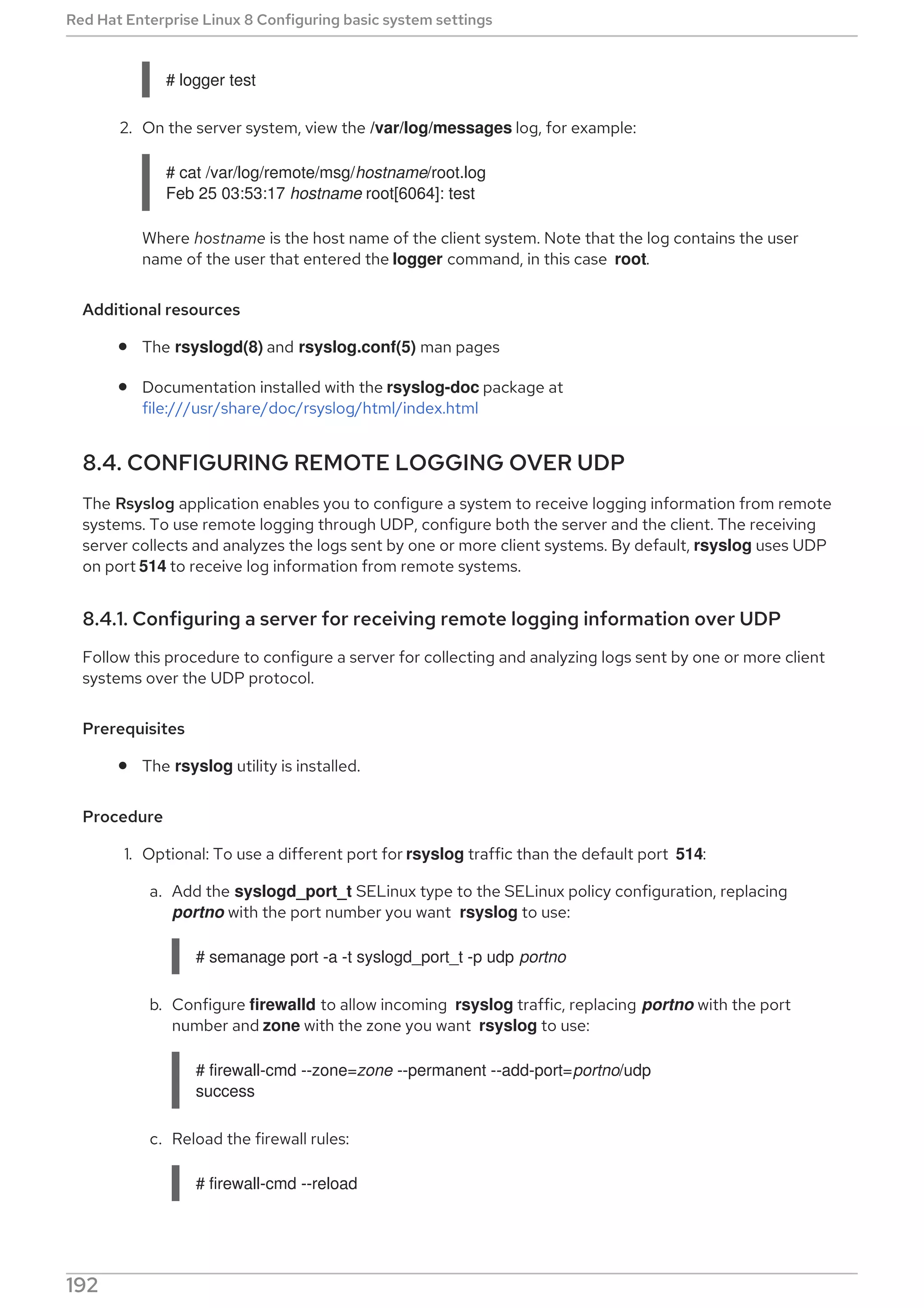 # logger test
2. On the server system, view the /var/log/messages log, for example:
# cat /var/log/remote/msg/hostname/root.log
Feb 25 03:53:17 hostname root[6064]: test
Where hostname is the host name of the client system. Note that the log contains the user
name of the user that entered the logger command, in this case root.
Additional resources
The rsyslogd(8) and rsyslog.conf(5) man pages
Documentation installed with the rsyslog-doc package at
file:///usr/share/doc/rsyslog/html/index.html
8.4. CONFIGURING REMOTE LOGGING OVER UDP
The Rsyslog application enables you to configure a system to receive logging information from remote
systems. To use remote logging through UDP, configure both the server and the client. The receiving
server collects and analyzes the logs sent by one or more client systems. By default, rsyslog uses UDP
on port 514 to receive log information from remote systems.
8.4.1. Configuring a server for receiving remote logging information over UDP
Follow this procedure to configure a server for collecting and analyzing logs sent by one or more client
systems over the UDP protocol.
Prerequisites
The rsyslog utility is installed.
Procedure
1. Optional: To use a different port for rsyslog traffic than the default port 514:
a. Add the syslogd_port_t SELinux type to the SELinux policy configuration, replacing
portno with the port number you want rsyslog to use:
# semanage port -a -t syslogd_port_t -p udp portno
b. Configure firewalld to allow incoming rsyslog traffic, replacing portno with the port
number and zone with the zone you want rsyslog to use:
# firewall-cmd --zone=zone --permanent --add-port=portno/udp
success
c. Reload the firewall rules:
# firewall-cmd --reload
2. Create a new .conf file in the /etc/rsyslog.d/ directory, for example, remotelogserv.conf, and
Red Hat Enterprise Linux 8 Configuring basic system settings
192
 
