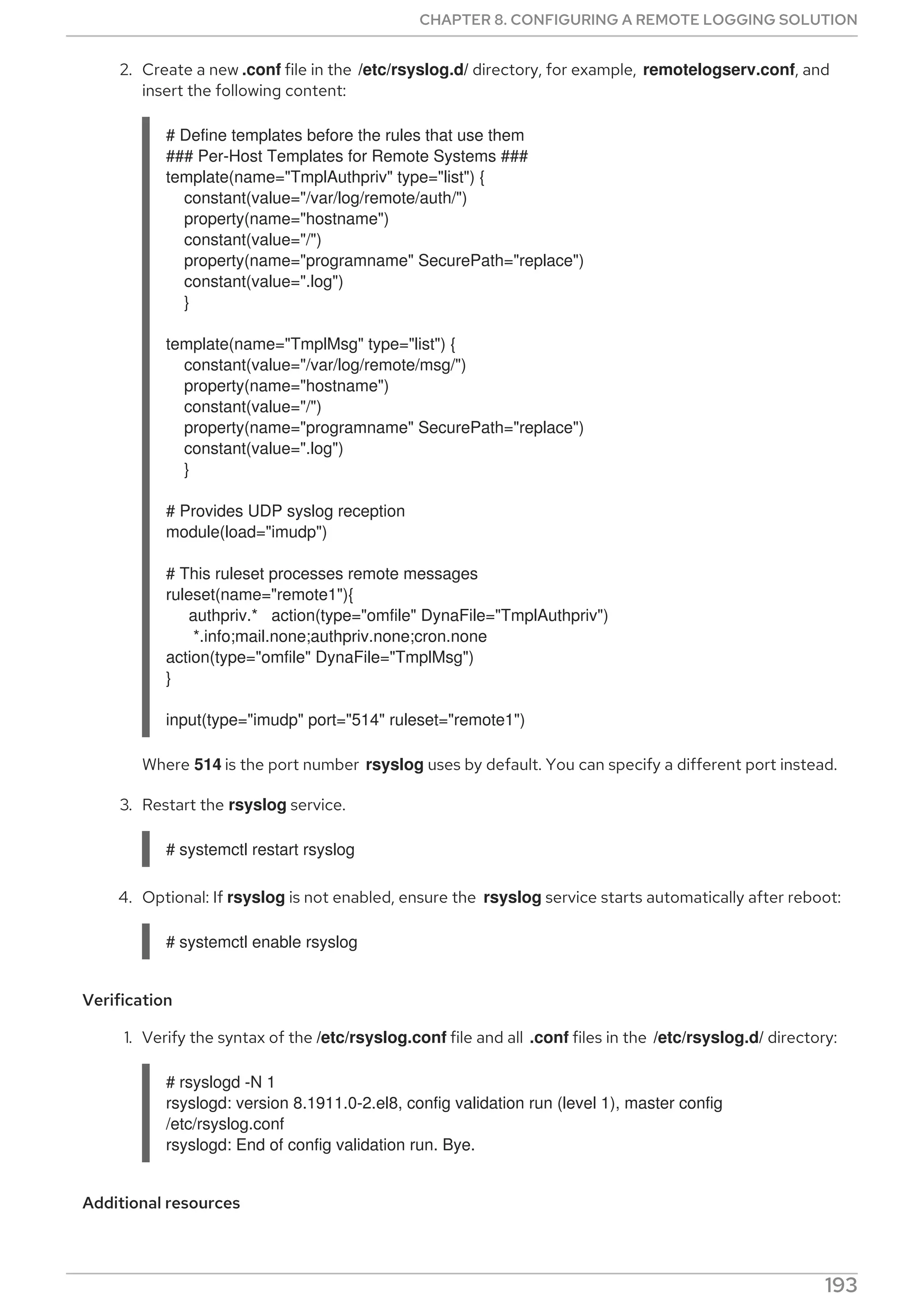 2. Create a new .conf file in the /etc/rsyslog.d/ directory, for example, remotelogserv.conf, and
insert the following content:
# Define templates before the rules that use them
### Per-Host Templates for Remote Systems ###
template(name="TmplAuthpriv" type="list") {
constant(value="/var/log/remote/auth/")
property(name="hostname")
constant(value="/")
property(name="programname" SecurePath="replace")
constant(value=".log")
}
template(name="TmplMsg" type="list") {
constant(value="/var/log/remote/msg/")
property(name="hostname")
constant(value="/")
property(name="programname" SecurePath="replace")
constant(value=".log")
}
# Provides UDP syslog reception
module(load="imudp")
# This ruleset processes remote messages
ruleset(name="remote1"){
authpriv.* action(type="omfile" DynaFile="TmplAuthpriv")
*.info;mail.none;authpriv.none;cron.none
action(type="omfile" DynaFile="TmplMsg")
}
input(type="imudp" port="514" ruleset="remote1")
Where 514 is the port number rsyslog uses by default. You can specify a different port instead.
3. Restart the rsyslog service.
# systemctl restart rsyslog
4. Optional: If rsyslog is not enabled, ensure the rsyslog service starts automatically after reboot:
# systemctl enable rsyslog
Verification
1. Verify the syntax of the /etc/rsyslog.conf file and all .conf files in the /etc/rsyslog.d/ directory:
# rsyslogd -N 1
rsyslogd: version 8.1911.0-2.el8, config validation run (level 1), master config
/etc/rsyslog.conf
rsyslogd: End of config validation run. Bye.
Additional resources
CHAPTER 8. CONFIGURING A REMOTE LOGGING SOLUTION
193
 