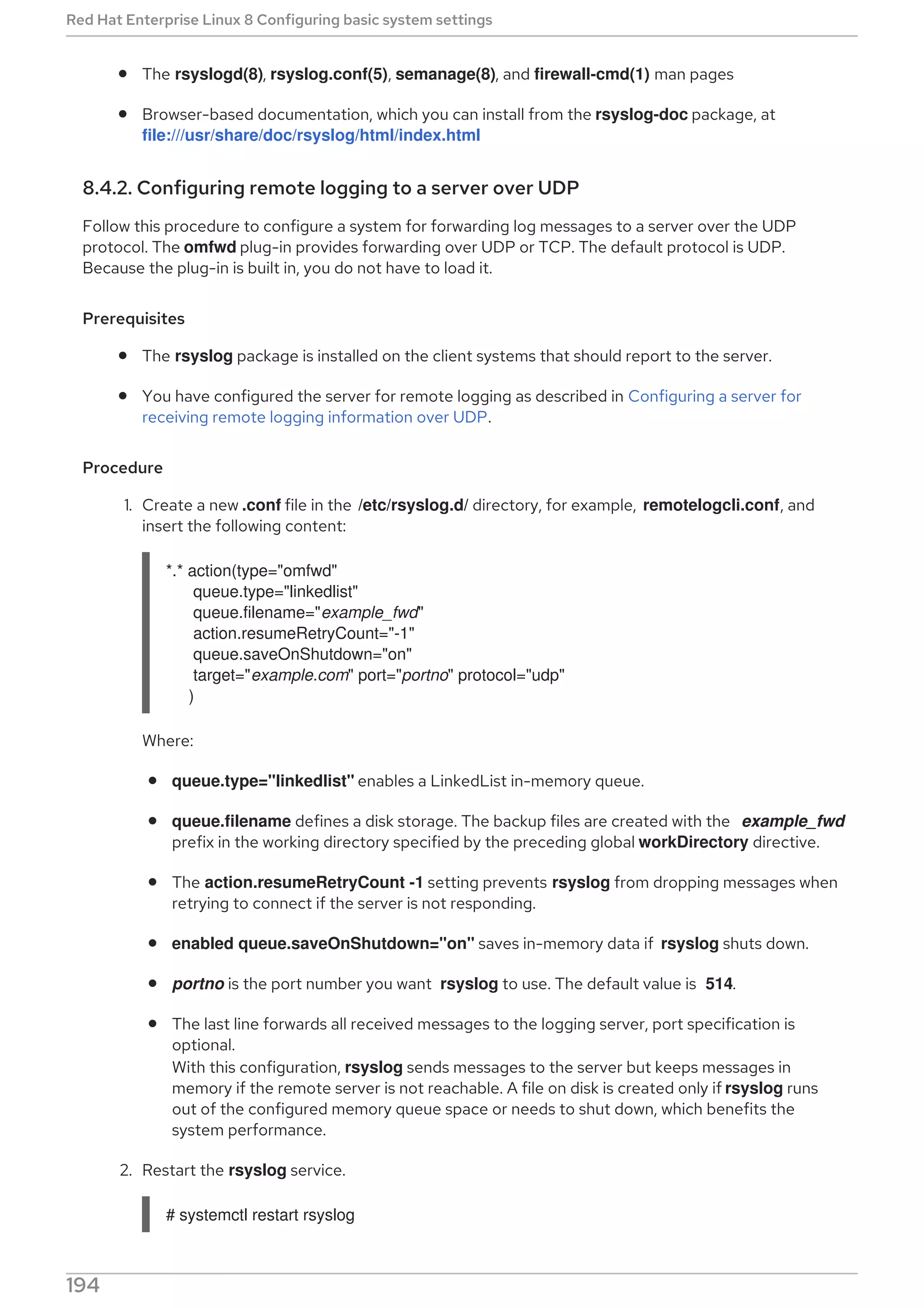 The rsyslogd(8), rsyslog.conf(5), semanage(8), and firewall-cmd(1) man pages
Browser-based documentation, which you can install from the rsyslog-doc package, at
file:///usr/share/doc/rsyslog/html/index.html
8.4.2. Configuring remote logging to a server over UDP
Follow this procedure to configure a system for forwarding log messages to a server over the UDP
protocol. The omfwd plug-in provides forwarding over UDP or TCP. The default protocol is UDP.
Because the plug-in is built in, you do not have to load it.
Prerequisites
The rsyslog package is installed on the client systems that should report to the server.
You have configured the server for remote logging as described in Configuring a server for
receiving remote logging information over UDP.
Procedure
1. Create a new .conf file in the /etc/rsyslog.d/ directory, for example, remotelogcli.conf, and
insert the following content:
*.* action(type="omfwd"
queue.type="linkedlist"
queue.filename="example_fwd"
action.resumeRetryCount="-1"
queue.saveOnShutdown="on"
target="example.com" port="portno" protocol="udp"
)
Where:
queue.type="linkedlist" enables a LinkedList in-memory queue.
queue.filename defines a disk storage. The backup files are created with the example_fwd
prefix in the working directory specified by the preceding global workDirectory directive.
The action.resumeRetryCount -1 setting prevents rsyslog from dropping messages when
retrying to connect if the server is not responding.
enabled queue.saveOnShutdown="on" saves in-memory data if rsyslog shuts down.
portno is the port number you want rsyslog to use. The default value is 514.
The last line forwards all received messages to the logging server, port specification is
optional.
With this configuration, rsyslog sends messages to the server but keeps messages in
memory if the remote server is not reachable. A file on disk is created only if rsyslog runs
out of the configured memory queue space or needs to shut down, which benefits the
system performance.
2. Restart the rsyslog service.
# systemctl restart rsyslog
Red Hat Enterprise Linux 8 Configuring basic system settings
194
 