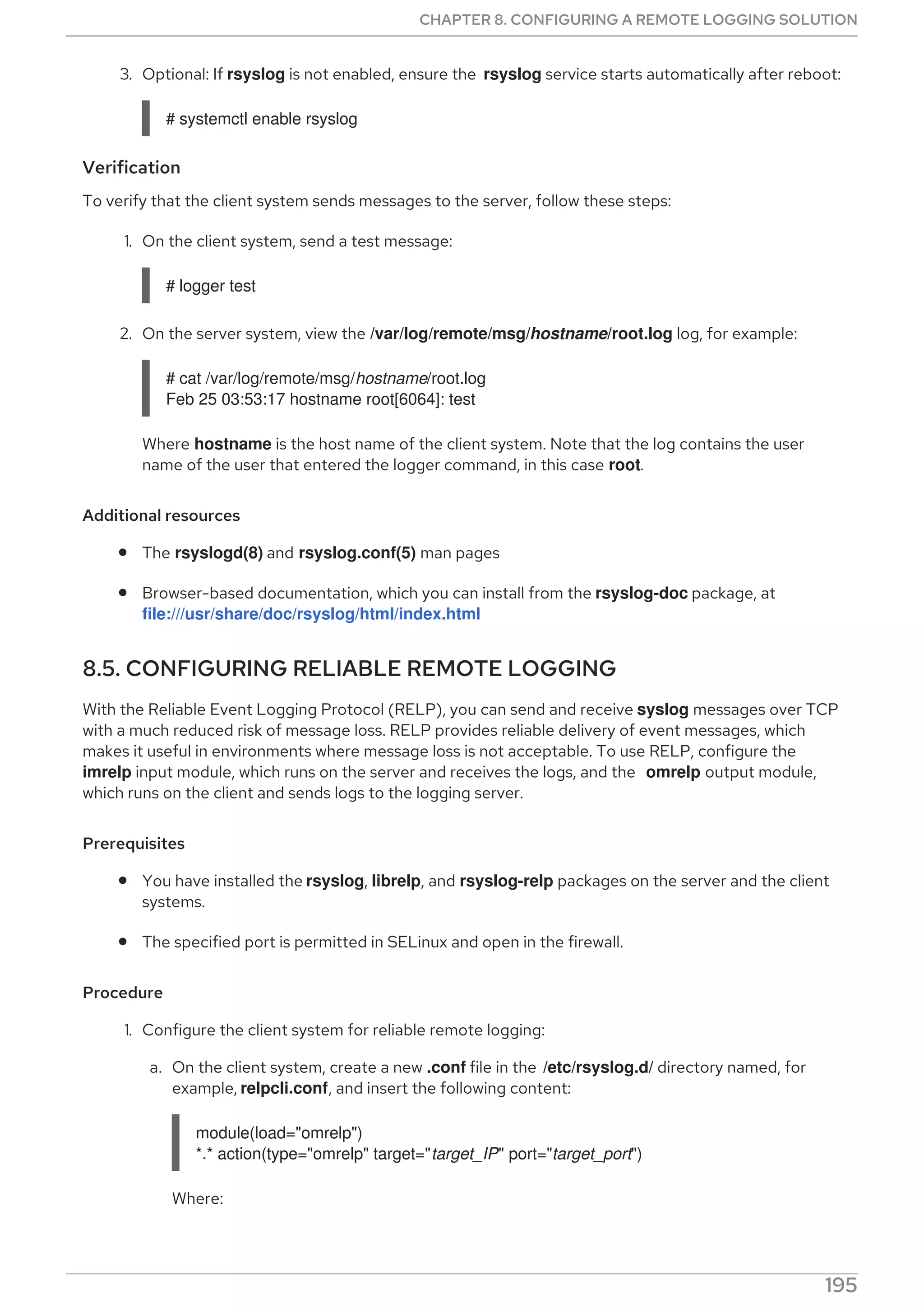 3. Optional: If rsyslog is not enabled, ensure the rsyslog service starts automatically after reboot:
# systemctl enable rsyslog
Verification
To verify that the client system sends messages to the server, follow these steps:
1. On the client system, send a test message:
# logger test
2. On the server system, view the /var/log/remote/msg/hostname/root.log log, for example:
# cat /var/log/remote/msg/hostname/root.log
Feb 25 03:53:17 hostname root[6064]: test
Where hostname is the host name of the client system. Note that the log contains the user
name of the user that entered the logger command, in this case root.
Additional resources
The rsyslogd(8) and rsyslog.conf(5) man pages
Browser-based documentation, which you can install from the rsyslog-doc package, at
file:///usr/share/doc/rsyslog/html/index.html
8.5. CONFIGURING RELIABLE REMOTE LOGGING
With the Reliable Event Logging Protocol (RELP), you can send and receive syslog messages over TCP
with a much reduced risk of message loss. RELP provides reliable delivery of event messages, which
makes it useful in environments where message loss is not acceptable. To use RELP, configure the
imrelp input module, which runs on the server and receives the logs, and the omrelp output module,
which runs on the client and sends logs to the logging server.
Prerequisites
You have installed the rsyslog, librelp, and rsyslog-relp packages on the server and the client
systems.
The specified port is permitted in SELinux and open in the firewall.
Procedure
1. Configure the client system for reliable remote logging:
a. On the client system, create a new .conf file in the /etc/rsyslog.d/ directory named, for
example, relpcli.conf, and insert the following content:
module(load="omrelp")
*.* action(type="omrelp" target="target_IP" port="target_port")
Where:
CHAPTER 8. CONFIGURING A REMOTE LOGGING SOLUTION
195
 