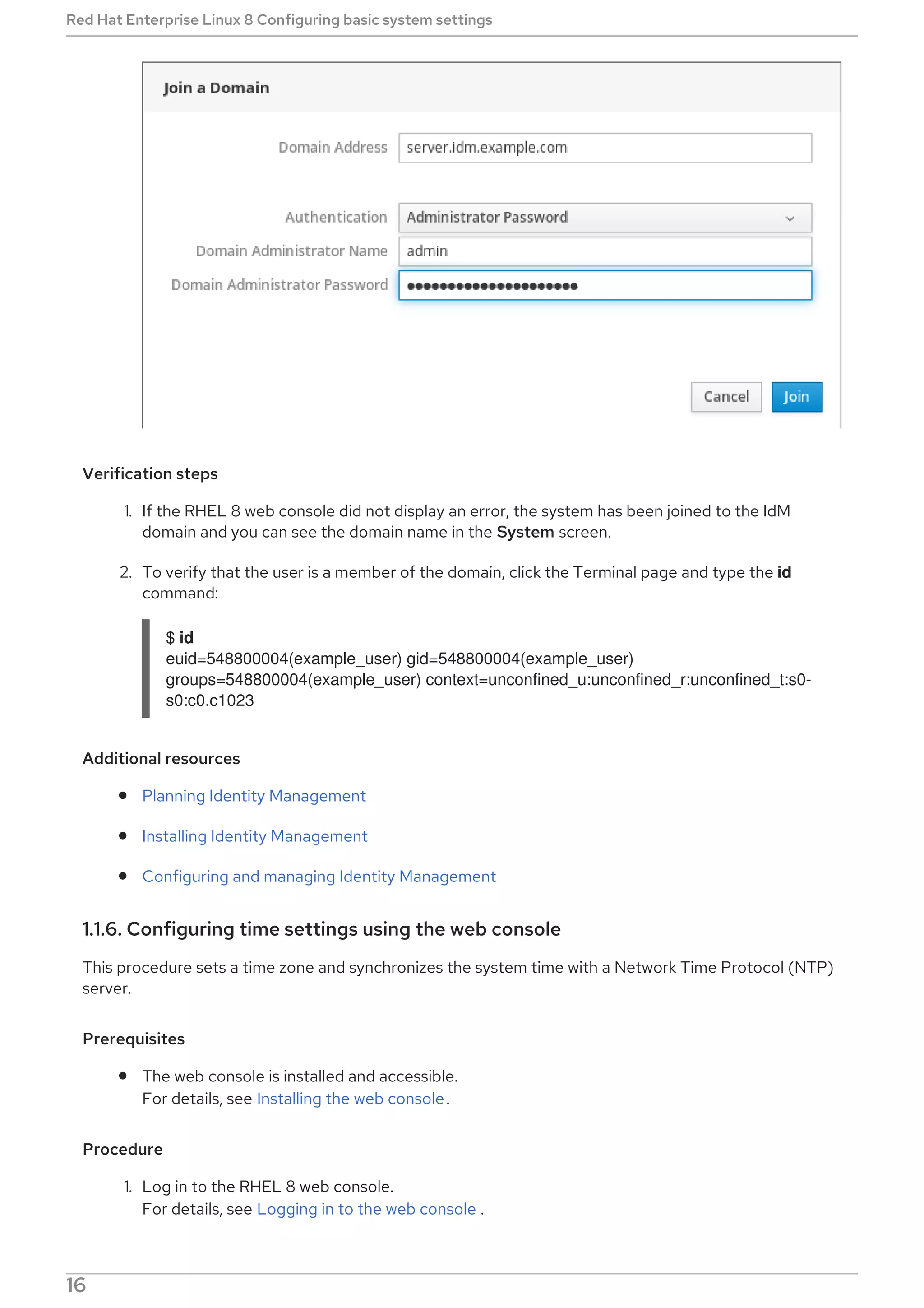 Verification steps
1. If the RHEL 8 web console did not display an error, the system has been joined to the IdM
domain and you can see the domain name in the System screen.
2. To verify that the user is a member of the domain, click the Terminal page and type the id
command:
$ id
euid=548800004(example_user) gid=548800004(example_user)
groups=548800004(example_user) context=unconfined_u:unconfined_r:unconfined_t:s0-
s0:c0.c1023
Additional resources
Planning Identity Management
Installing Identity Management
Configuring and managing Identity Management
1.1.6. Configuring time settings using the web console
This procedure sets a time zone and synchronizes the system time with a Network Time Protocol (NTP)
server.
Prerequisites
The web console is installed and accessible.
For details, see Installing the web console.
Procedure
1. Log in to the RHEL 8 web console.
For details, see Logging in to the web console .
Red Hat Enterprise Linux 8 Configuring basic system settings
16
 