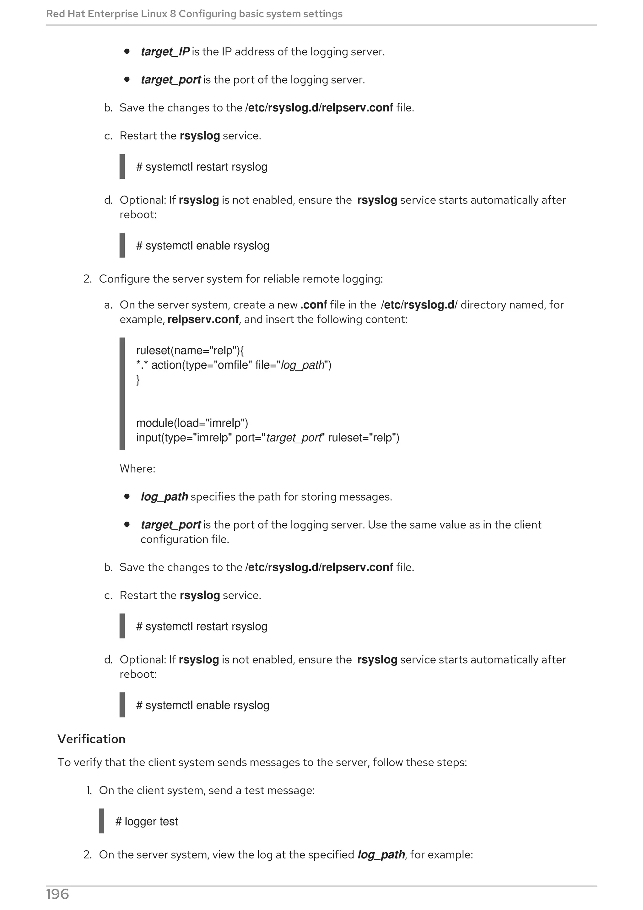 target_IP is the IP address of the logging server.
target_port is the port of the logging server.
b. Save the changes to the /etc/rsyslog.d/relpserv.conf file.
c. Restart the rsyslog service.
# systemctl restart rsyslog
d. Optional: If rsyslog is not enabled, ensure the rsyslog service starts automatically after
reboot:
# systemctl enable rsyslog
2. Configure the server system for reliable remote logging:
a. On the server system, create a new .conf file in the /etc/rsyslog.d/ directory named, for
example, relpserv.conf, and insert the following content:
ruleset(name="relp"){
*.* action(type="omfile" file="log_path")
}
module(load="imrelp")
input(type="imrelp" port="target_port" ruleset="relp")
Where:
log_path specifies the path for storing messages.
target_port is the port of the logging server. Use the same value as in the client
configuration file.
b. Save the changes to the /etc/rsyslog.d/relpserv.conf file.
c. Restart the rsyslog service.
# systemctl restart rsyslog
d. Optional: If rsyslog is not enabled, ensure the rsyslog service starts automatically after
reboot:
# systemctl enable rsyslog
Verification
To verify that the client system sends messages to the server, follow these steps:
1. On the client system, send a test message:
# logger test
2. On the server system, view the log at the specified log_path, for example:
Red Hat Enterprise Linux 8 Configuring basic system settings
196
 