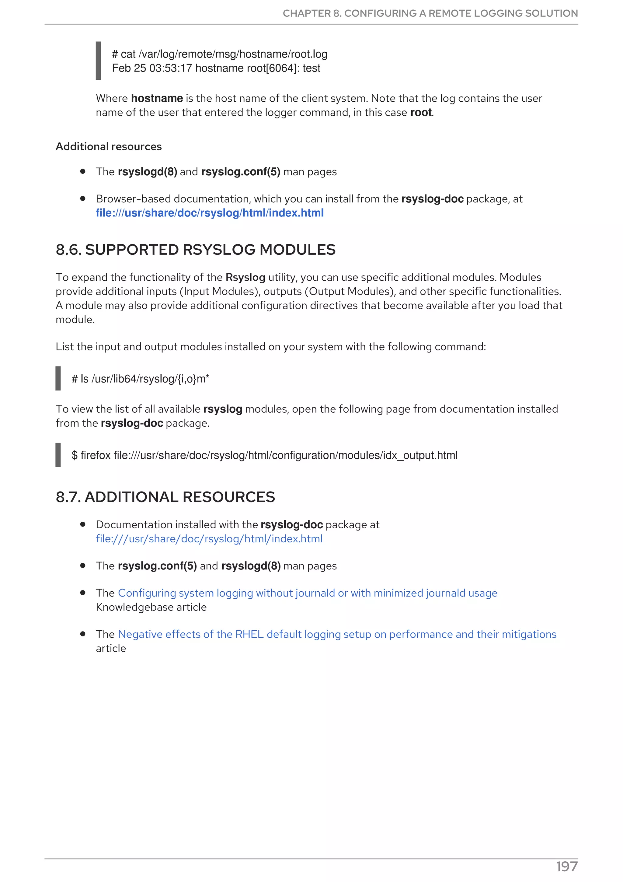 # cat /var/log/remote/msg/hostname/root.log
Feb 25 03:53:17 hostname root[6064]: test
Where hostname is the host name of the client system. Note that the log contains the user
name of the user that entered the logger command, in this case root.
Additional resources
The rsyslogd(8) and rsyslog.conf(5) man pages
Browser-based documentation, which you can install from the rsyslog-doc package, at
file:///usr/share/doc/rsyslog/html/index.html
8.6. SUPPORTED RSYSLOG MODULES
To expand the functionality of the Rsyslog utility, you can use specific additional modules. Modules
provide additional inputs (Input Modules), outputs (Output Modules), and other specific functionalities.
A module may also provide additional configuration directives that become available after you load that
module.
List the input and output modules installed on your system with the following command:
# ls /usr/lib64/rsyslog/{i,o}m*
To view the list of all available rsyslog modules, open the following page from documentation installed
from the rsyslog-doc package.
$ firefox file:///usr/share/doc/rsyslog/html/configuration/modules/idx_output.html
8.7. ADDITIONAL RESOURCES
Documentation installed with the rsyslog-doc package at
file:///usr/share/doc/rsyslog/html/index.html
The rsyslog.conf(5) and rsyslogd(8) man pages
The Configuring system logging without journald or with minimized journald usage
Knowledgebase article
The Negative effects of the RHEL default logging setup on performance and their mitigations
article
CHAPTER 8. CONFIGURING A REMOTE LOGGING SOLUTION
197
 