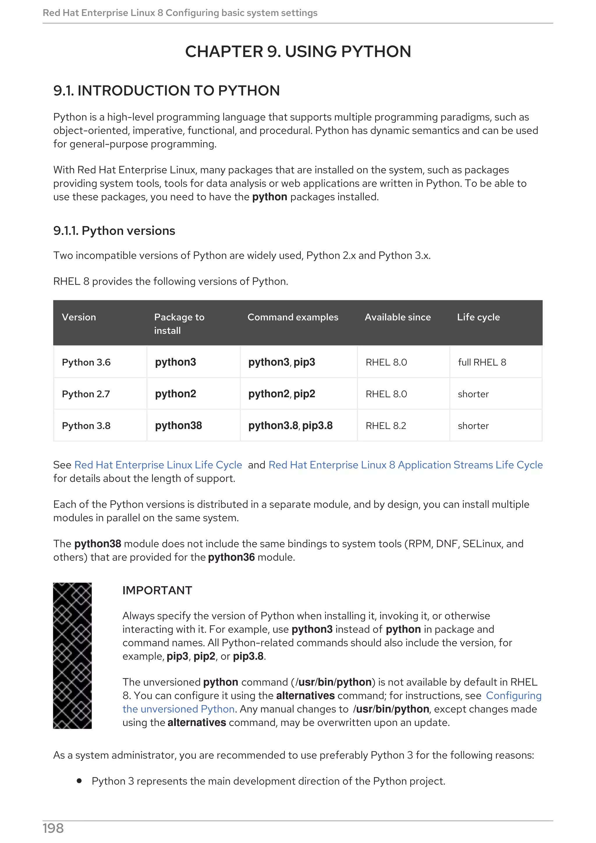 CHAPTER 9. USING PYTHON
9.1. INTRODUCTION TO PYTHON
Python is a high-level programming language that supports multiple programming paradigms, such as
object-oriented, imperative, functional, and procedural. Python has dynamic semantics and can be used
for general-purpose programming.
With Red Hat Enterprise Linux, many packages that are installed on the system, such as packages
providing system tools, tools for data analysis or web applications are written in Python. To be able to
use these packages, you need to have the python packages installed.
9.1.1. Python versions
Two incompatible versions of Python are widely used, Python 2.x and Python 3.x.
RHEL 8 provides the following versions of Python.
Version Package to
install
Command examples Available since Life cycle
Python 3.6 python3 python3, pip3 RHEL 8.0 full RHEL 8
Python 2.7 python2 python2, pip2 RHEL 8.0 shorter
Python 3.8 python38 python3.8, pip3.8 RHEL 8.2 shorter
See Red Hat Enterprise Linux Life Cycle and Red Hat Enterprise Linux 8 Application Streams Life Cycle
for details about the length of support.
Each of the Python versions is distributed in a separate module, and by design, you can install multiple
modules in parallel on the same system.
The python38 module does not include the same bindings to system tools (RPM, DNF, SELinux, and
others) that are provided for the python36 module.
IMPORTANT
Always specify the version of Python when installing it, invoking it, or otherwise
interacting with it. For example, use python3 instead of python in package and
command names. All Python-related commands should also include the version, for
example, pip3, pip2, or pip3.8.
The unversioned python command (/usr/bin/python) is not available by default in RHEL
8. You can configure it using the alternatives command; for instructions, see Configuring
the unversioned Python. Any manual changes to /usr/bin/python, except changes made
using the alternatives command, may be overwritten upon an update.
As a system administrator, you are recommended to use preferably Python 3 for the following reasons:
Python 3 represents the main development direction of the Python project.
Red Hat Enterprise Linux 8 Configuring basic system settings
198
 
