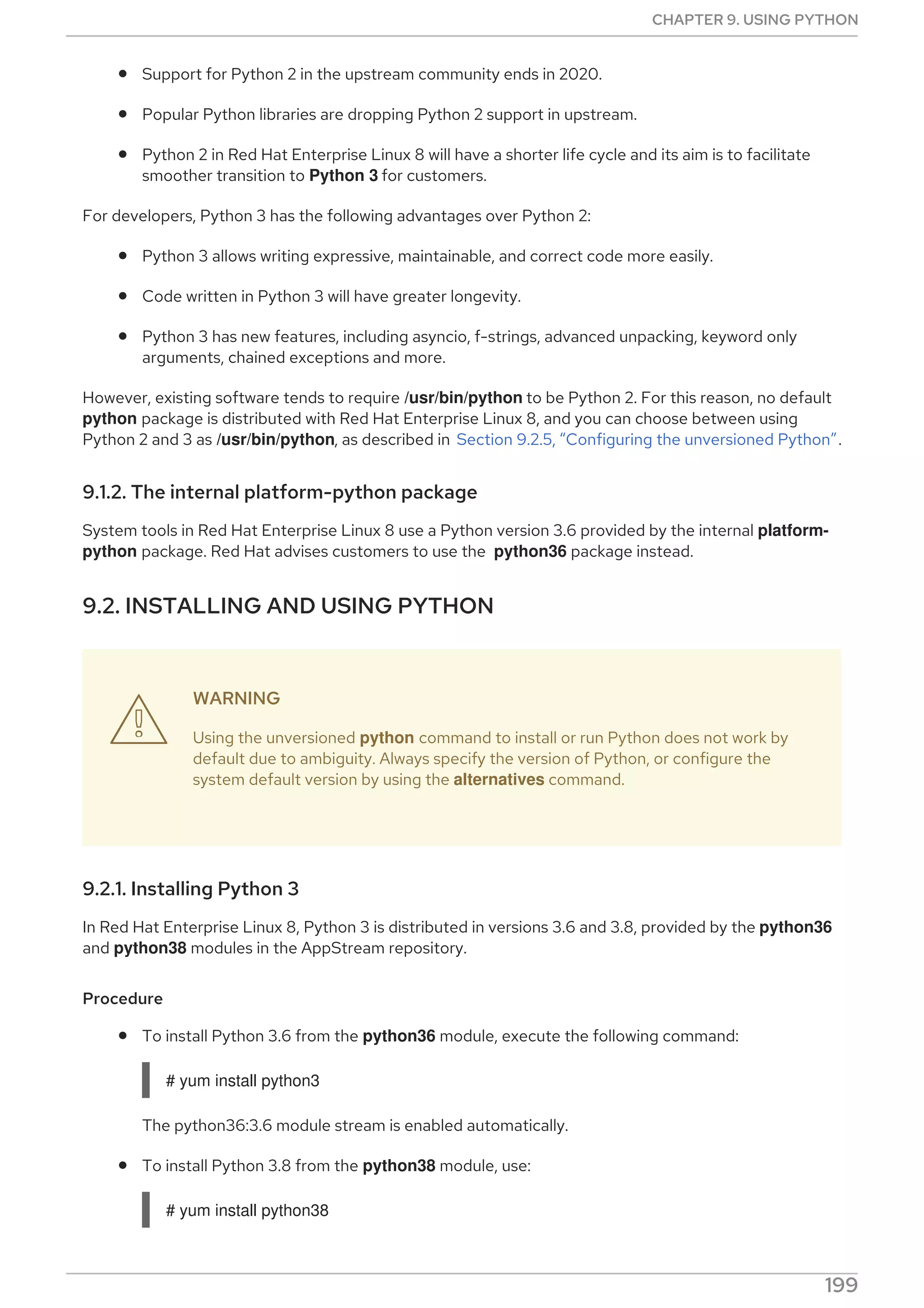 Support for Python 2 in the upstream community ends in 2020.
Popular Python libraries are dropping Python 2 support in upstream.
Python 2 in Red Hat Enterprise Linux 8 will have a shorter life cycle and its aim is to facilitate
smoother transition to Python 3 for customers.
For developers, Python 3 has the following advantages over Python 2:
Python 3 allows writing expressive, maintainable, and correct code more easily.
Code written in Python 3 will have greater longevity.
Python 3 has new features, including asyncio, f-strings, advanced unpacking, keyword only
arguments, chained exceptions and more.
However, existing software tends to require /usr/bin/python to be Python 2. For this reason, no default
python package is distributed with Red Hat Enterprise Linux 8, and you can choose between using
Python 2 and 3 as /usr/bin/python, as described in Section 9.2.5, “Configuring the unversioned Python”.
9.1.2. The internal platform-python package
System tools in Red Hat Enterprise Linux 8 use a Python version 3.6 provided by the internal platform-
python package. Red Hat advises customers to use the python36 package instead.
9.2. INSTALLING AND USING PYTHON
WARNING
Using the unversioned python command to install or run Python does not work by
default due to ambiguity. Always specify the version of Python, or configure the
system default version by using the alternatives command.
9.2.1. Installing Python 3
In Red Hat Enterprise Linux 8, Python 3 is distributed in versions 3.6 and 3.8, provided by the python36
and python38 modules in the AppStream repository.
Procedure
To install Python 3.6 from the python36 module, execute the following command:
# yum install python3
The python36:3.6 module stream is enabled automatically.
To install Python 3.8 from the python38 module, use:
# yum install python38

CHAPTER 9. USING PYTHON
199
 