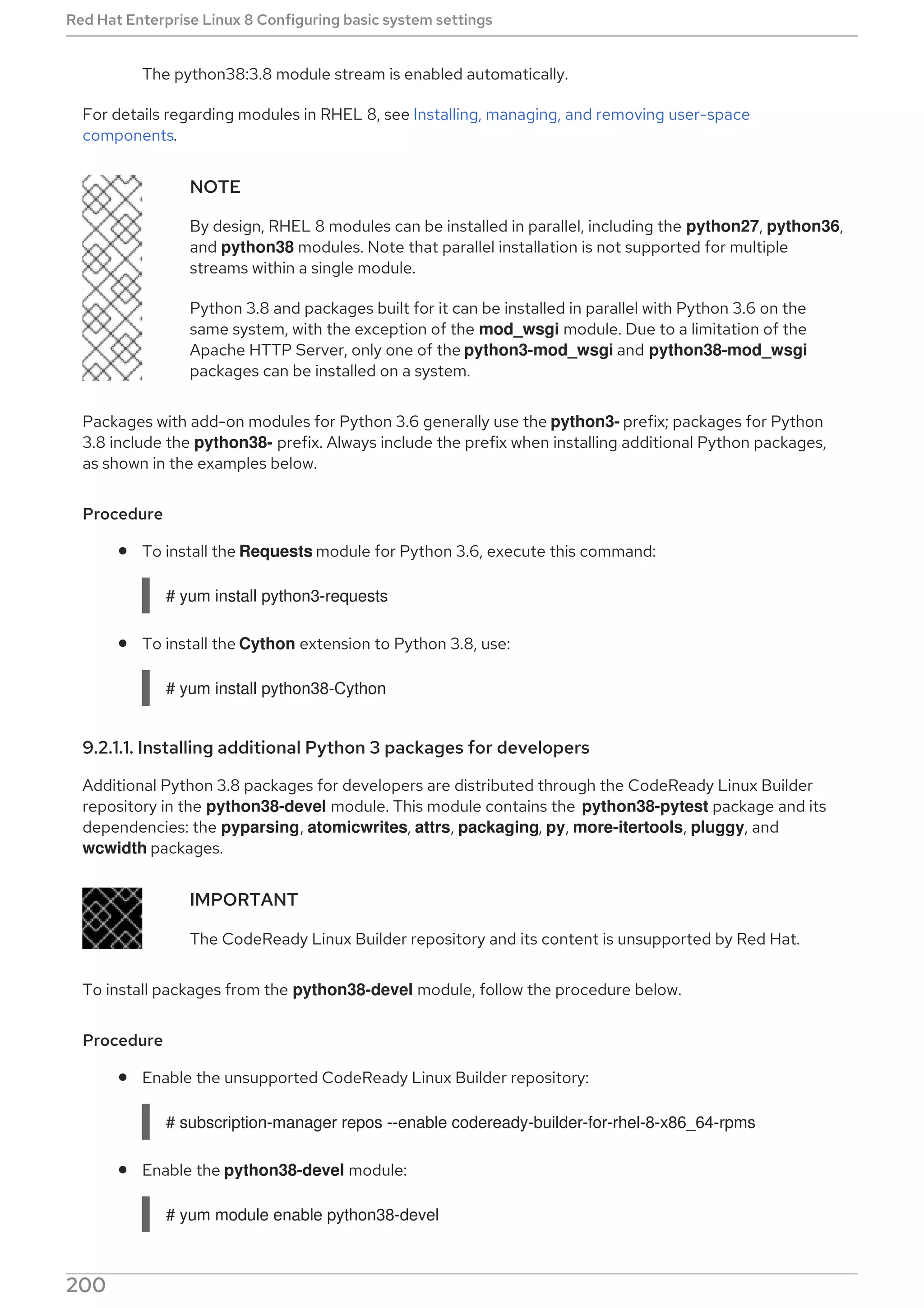 The python38:3.8 module stream is enabled automatically.
For details regarding modules in RHEL 8, see Installing, managing, and removing user-space
components.
NOTE
By design, RHEL 8 modules can be installed in parallel, including the python27, python36,
and python38 modules. Note that parallel installation is not supported for multiple
streams within a single module.
Python 3.8 and packages built for it can be installed in parallel with Python 3.6 on the
same system, with the exception of the mod_wsgi module. Due to a limitation of the
Apache HTTP Server, only one of the python3-mod_wsgi and python38-mod_wsgi
packages can be installed on a system.
Packages with add-on modules for Python 3.6 generally use the python3- prefix; packages for Python
3.8 include the python38- prefix. Always include the prefix when installing additional Python packages,
as shown in the examples below.
Procedure
To install the Requests module for Python 3.6, execute this command:
# yum install python3-requests
To install the Cython extension to Python 3.8, use:
# yum install python38-Cython
9.2.1.1. Installing additional Python 3 packages for developers
Additional Python 3.8 packages for developers are distributed through the CodeReady Linux Builder
repository in the python38-devel module. This module contains the python38-pytest package and its
dependencies: the pyparsing, atomicwrites, attrs, packaging, py, more-itertools, pluggy, and
wcwidth packages.
IMPORTANT
The CodeReady Linux Builder repository and its content is unsupported by Red Hat.
To install packages from the python38-devel module, follow the procedure below.
Procedure
Enable the unsupported CodeReady Linux Builder repository:
# subscription-manager repos --enable codeready-builder-for-rhel-8-x86_64-rpms
Enable the python38-devel module:
# yum module enable python38-devel
Red Hat Enterprise Linux 8 Configuring basic system settings
200
 