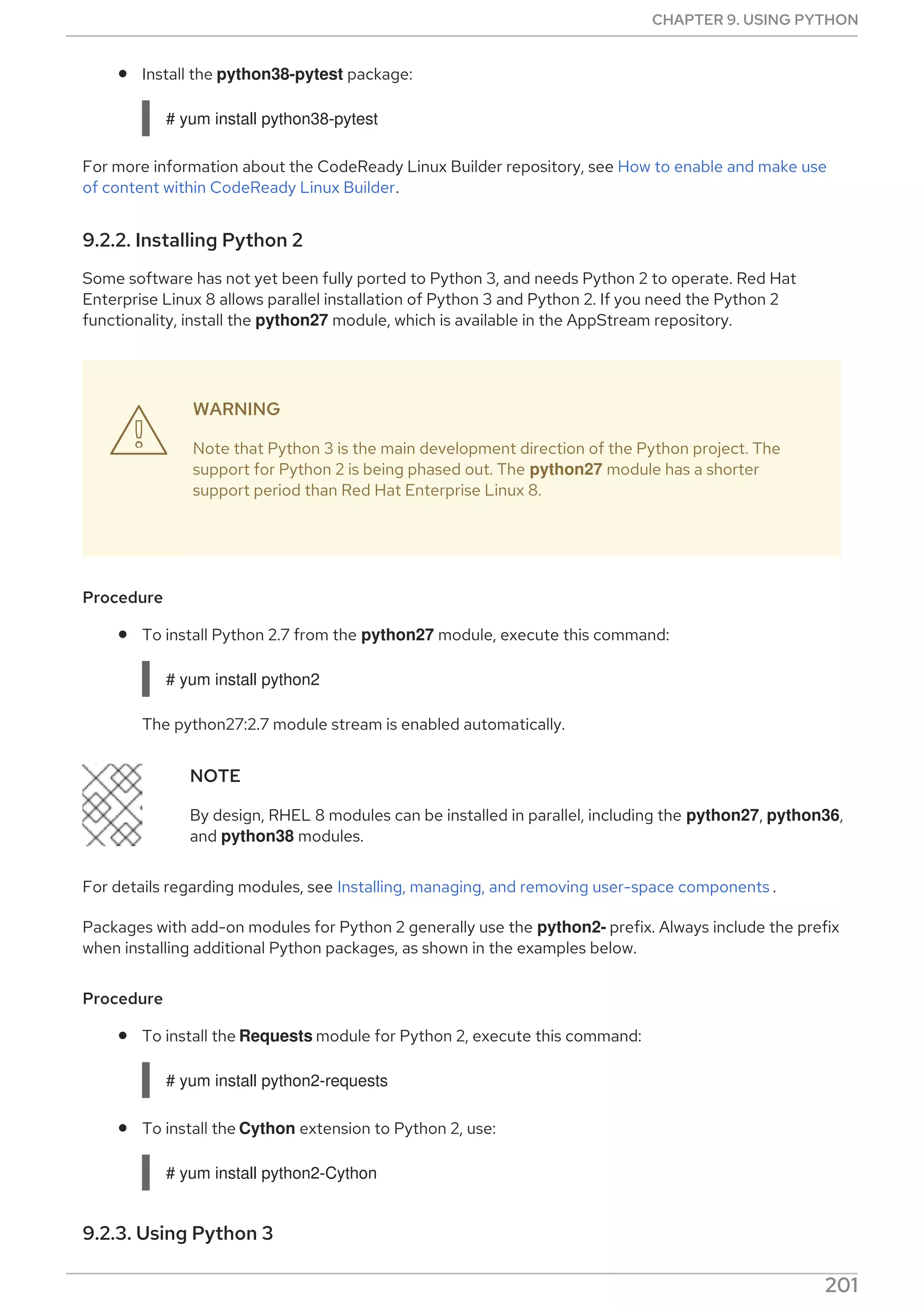 Install the python38-pytest package:
# yum install python38-pytest
For more information about the CodeReady Linux Builder repository, see How to enable and make use
of content within CodeReady Linux Builder.
9.2.2. Installing Python 2
Some software has not yet been fully ported to Python 3, and needs Python 2 to operate. Red Hat
Enterprise Linux 8 allows parallel installation of Python 3 and Python 2. If you need the Python 2
functionality, install the python27 module, which is available in the AppStream repository.
WARNING
Note that Python 3 is the main development direction of the Python project. The
support for Python 2 is being phased out. The python27 module has a shorter
support period than Red Hat Enterprise Linux 8.
Procedure
To install Python 2.7 from the python27 module, execute this command:
# yum install python2
The python27:2.7 module stream is enabled automatically.
NOTE
By design, RHEL 8 modules can be installed in parallel, including the python27, python36,
and python38 modules.
For details regarding modules, see Installing, managing, and removing user-space components .
Packages with add-on modules for Python 2 generally use the python2- prefix. Always include the prefix
when installing additional Python packages, as shown in the examples below.
Procedure
To install the Requests module for Python 2, execute this command:
# yum install python2-requests
To install the Cython extension to Python 2, use:
# yum install python2-Cython
9.2.3. Using Python 3

CHAPTER 9. USING PYTHON
201
 