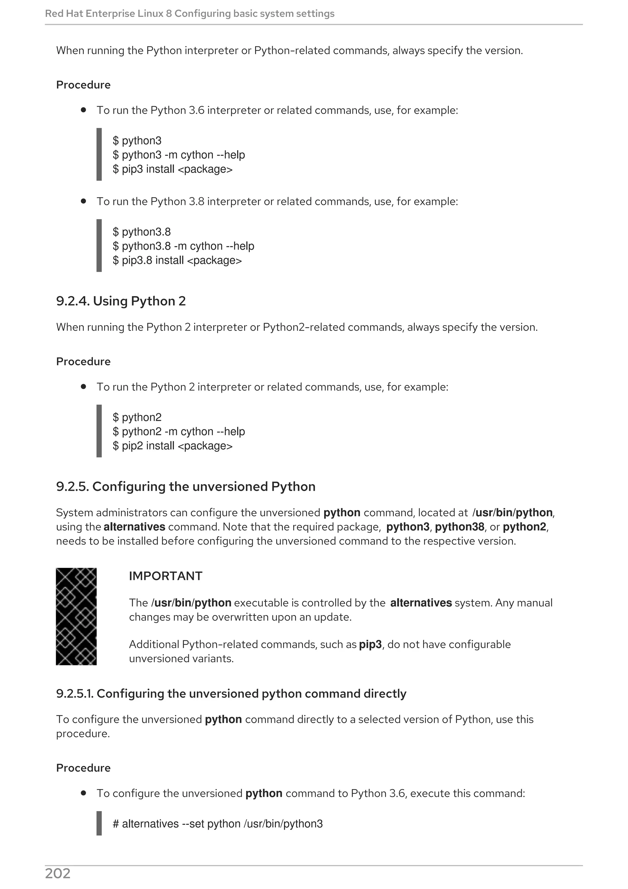 When running the Python interpreter or Python-related commands, always specify the version.
Procedure
To run the Python 3.6 interpreter or related commands, use, for example:
$ python3
$ python3 -m cython --help
$ pip3 install <package>
To run the Python 3.8 interpreter or related commands, use, for example:
$ python3.8
$ python3.8 -m cython --help
$ pip3.8 install <package>
9.2.4. Using Python 2
When running the Python 2 interpreter or Python2-related commands, always specify the version.
Procedure
To run the Python 2 interpreter or related commands, use, for example:
$ python2
$ python2 -m cython --help
$ pip2 install <package>
9.2.5. Configuring the unversioned Python
System administrators can configure the unversioned python command, located at /usr/bin/python,
using the alternatives command. Note that the required package, python3, python38, or python2,
needs to be installed before configuring the unversioned command to the respective version.
IMPORTANT
The /usr/bin/python executable is controlled by the alternatives system. Any manual
changes may be overwritten upon an update.
Additional Python-related commands, such as pip3, do not have configurable
unversioned variants.
9.2.5.1. Configuring the unversioned python command directly
To configure the unversioned python command directly to a selected version of Python, use this
procedure.
Procedure
To configure the unversioned python command to Python 3.6, execute this command:
# alternatives --set python /usr/bin/python3
Red Hat Enterprise Linux 8 Configuring basic system settings
202
 