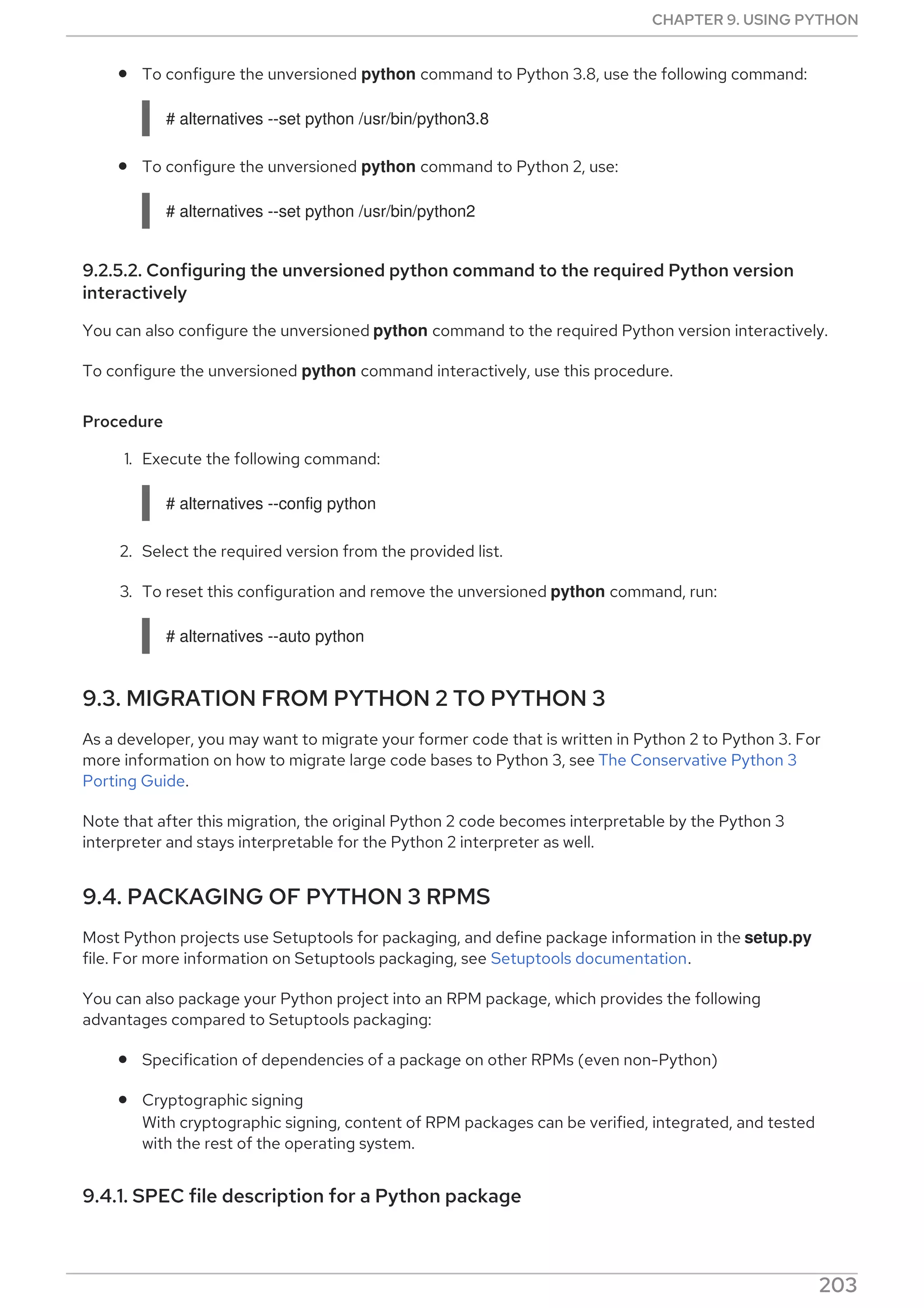 To configure the unversioned python command to Python 3.8, use the following command:
# alternatives --set python /usr/bin/python3.8
To configure the unversioned python command to Python 2, use:
# alternatives --set python /usr/bin/python2
9.2.5.2. Configuring the unversioned python command to the required Python version
interactively
You can also configure the unversioned python command to the required Python version interactively.
To configure the unversioned python command interactively, use this procedure.
Procedure
1. Execute the following command:
# alternatives --config python
2. Select the required version from the provided list.
3. To reset this configuration and remove the unversioned python command, run:
# alternatives --auto python
9.3. MIGRATION FROM PYTHON 2 TO PYTHON 3
As a developer, you may want to migrate your former code that is written in Python 2 to Python 3. For
more information on how to migrate large code bases to Python 3, see The Conservative Python 3
Porting Guide.
Note that after this migration, the original Python 2 code becomes interpretable by the Python 3
interpreter and stays interpretable for the Python 2 interpreter as well.
9.4. PACKAGING OF PYTHON 3 RPMS
Most Python projects use Setuptools for packaging, and define package information in the setup.py
file. For more information on Setuptools packaging, see Setuptools documentation.
You can also package your Python project into an RPM package, which provides the following
advantages compared to Setuptools packaging:
Specification of dependencies of a package on other RPMs (even non-Python)
Cryptographic signing
With cryptographic signing, content of RPM packages can be verified, integrated, and tested
with the rest of the operating system.
9.4.1. SPEC file description for a Python package
A SPEC file contains instructions that the rpmbuild utility uses to build an RPM. The instructions are
CHAPTER 9. USING PYTHON
203
 