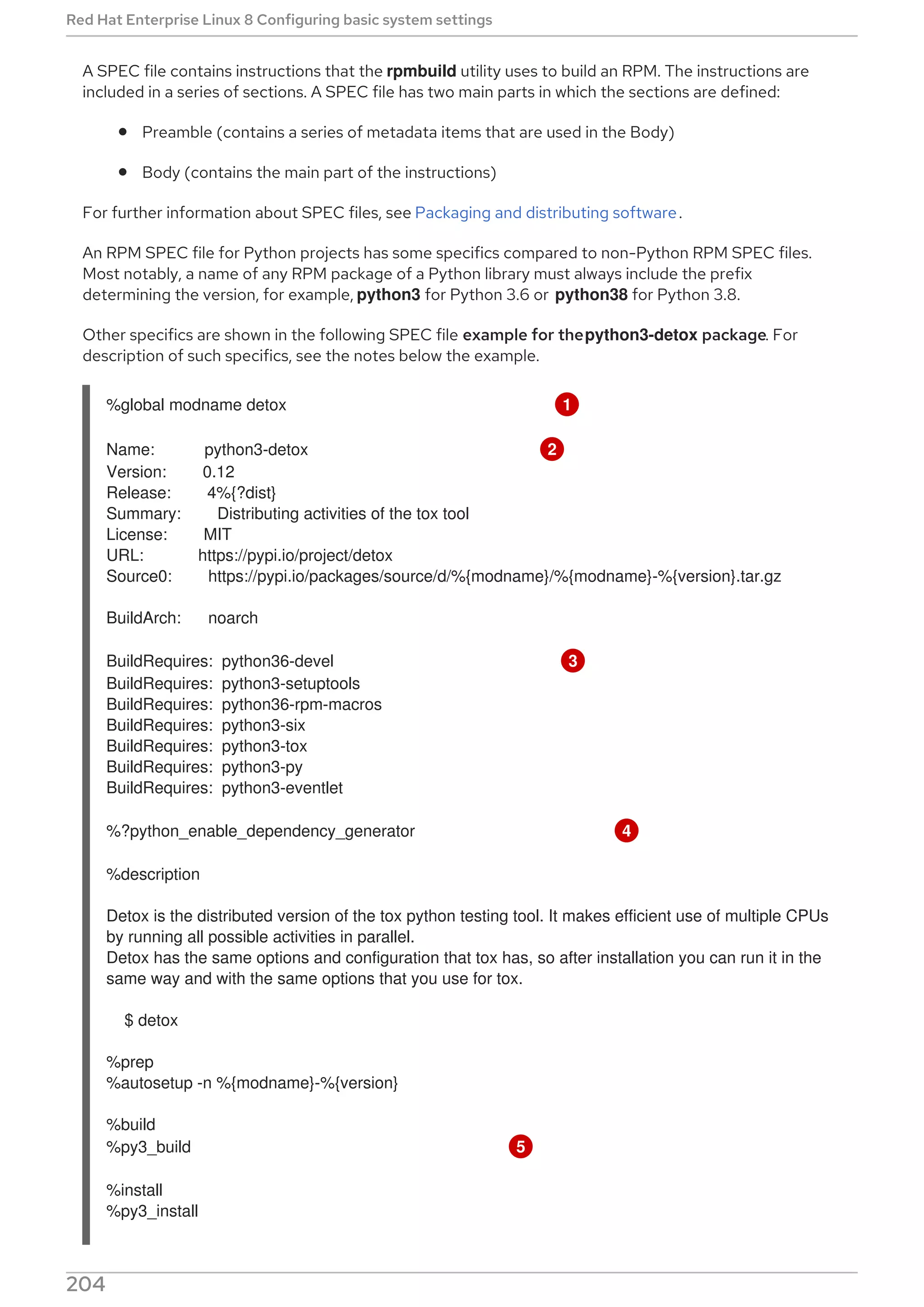 A SPEC file contains instructions that the rpmbuild utility uses to build an RPM. The instructions are
included in a series of sections. A SPEC file has two main parts in which the sections are defined:
Preamble (contains a series of metadata items that are used in the Body)
Body (contains the main part of the instructions)
For further information about SPEC files, see Packaging and distributing software.
An RPM SPEC file for Python projects has some specifics compared to non-Python RPM SPEC files.
Most notably, a name of any RPM package of a Python library must always include the prefix
determining the version, for example, python3 for Python 3.6 or python38 for Python 3.8.
Other specifics are shown in the following SPEC file example for thepython3-detox package. For
description of such specifics, see the notes below the example.
%global modname detox 1
Name: python3-detox 2
Version: 0.12
Release: 4%{?dist}
Summary: Distributing activities of the tox tool
License: MIT
URL: https://pypi.io/project/detox
Source0: https://pypi.io/packages/source/d/%{modname}/%{modname}-%{version}.tar.gz
BuildArch: noarch
BuildRequires: python36-devel 3
BuildRequires: python3-setuptools
BuildRequires: python36-rpm-macros
BuildRequires: python3-six
BuildRequires: python3-tox
BuildRequires: python3-py
BuildRequires: python3-eventlet
%?python_enable_dependency_generator 4
%description
Detox is the distributed version of the tox python testing tool. It makes efficient use of multiple CPUs
by running all possible activities in parallel.
Detox has the same options and configuration that tox has, so after installation you can run it in the
same way and with the same options that you use for tox.
$ detox
%prep
%autosetup -n %{modname}-%{version}
%build
%py3_build 5
%install
%py3_install
Red Hat Enterprise Linux 8 Configuring basic system settings
204
 
