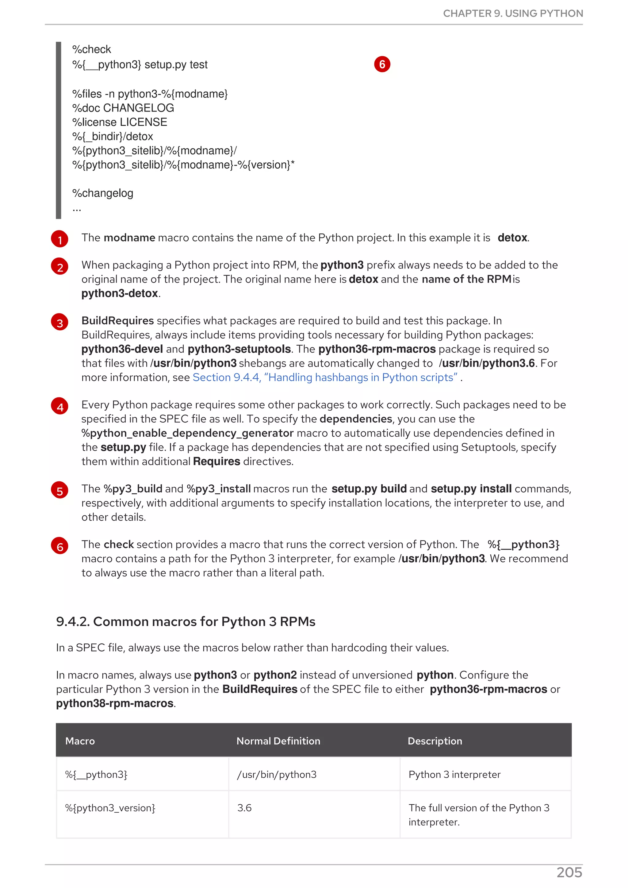 1
2
3
4
5
6
The modname macro contains the name of the Python project. In this example it is detox.
When packaging a Python project into RPM, the python3 prefix always needs to be added to the
original name of the project. The original name here is detox and the name of the RPMis
python3-detox.
BuildRequires specifies what packages are required to build and test this package. In
BuildRequires, always include items providing tools necessary for building Python packages:
python36-devel and python3-setuptools. The python36-rpm-macros package is required so
that files with /usr/bin/python3 shebangs are automatically changed to /usr/bin/python3.6. For
more information, see Section 9.4.4, “Handling hashbangs in Python scripts” .
Every Python package requires some other packages to work correctly. Such packages need to be
specified in the SPEC file as well. To specify the dependencies, you can use the
%python_enable_dependency_generator macro to automatically use dependencies defined in
the setup.py file. If a package has dependencies that are not specified using Setuptools, specify
them within additional Requires directives.
The %py3_build and %py3_install macros run the setup.py build and setup.py install commands,
respectively, with additional arguments to specify installation locations, the interpreter to use, and
other details.
The check section provides a macro that runs the correct version of Python. The %{__python3}
macro contains a path for the Python 3 interpreter, for example /usr/bin/python3. We recommend
to always use the macro rather than a literal path.
9.4.2. Common macros for Python 3 RPMs
In a SPEC file, always use the macros below rather than hardcoding their values.
In macro names, always use python3 or python2 instead of unversioned python. Configure the
particular Python 3 version in the BuildRequires of the SPEC file to either python36-rpm-macros or
python38-rpm-macros.
Macro Normal Definition Description
%{__python3} /usr/bin/python3 Python 3 interpreter
%{python3_version} 3.6 The full version of the Python 3
interpreter.
%check
%{__python3} setup.py test 6
%files -n python3-%{modname}
%doc CHANGELOG
%license LICENSE
%{_bindir}/detox
%{python3_sitelib}/%{modname}/
%{python3_sitelib}/%{modname}-%{version}*
%changelog
...
CHAPTER 9. USING PYTHON
205
 