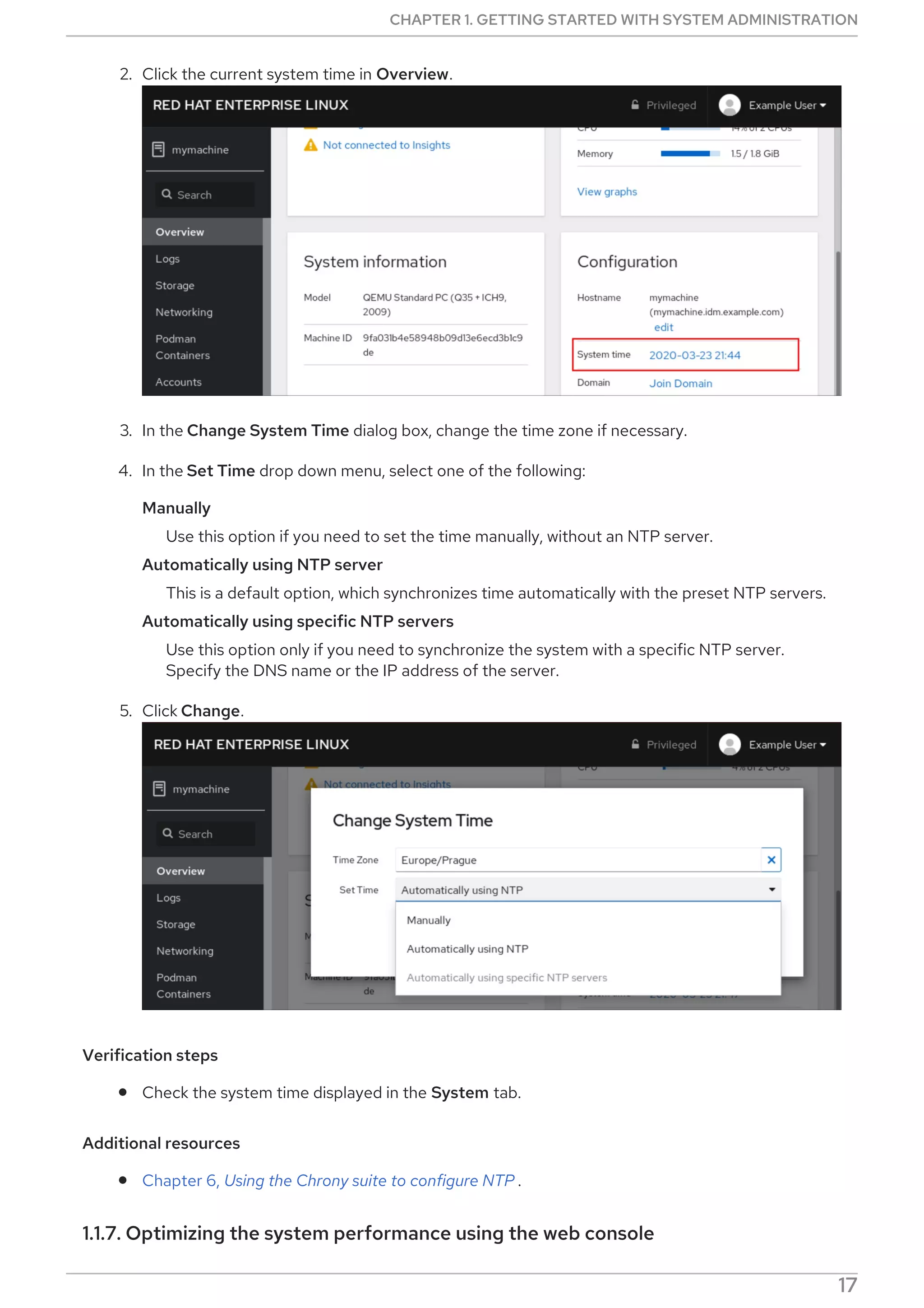 2. Click the current system time in Overview.
3. In the Change System Time dialog box, change the time zone if necessary.
4. In the Set Time drop down menu, select one of the following:
Manually
Use this option if you need to set the time manually, without an NTP server.
Automatically using NTP server
This is a default option, which synchronizes time automatically with the preset NTP servers.
Automatically using specific NTP servers
Use this option only if you need to synchronize the system with a specific NTP server.
Specify the DNS name or the IP address of the server.
5. Click Change.
Verification steps
Check the system time displayed in the System tab.
Additional resources
Chapter 6, Using the Chrony suite to configure NTP .
1.1.7. Optimizing the system performance using the web console
CHAPTER 1. GETTING STARTED WITH SYSTEM ADMINISTRATION
17
 