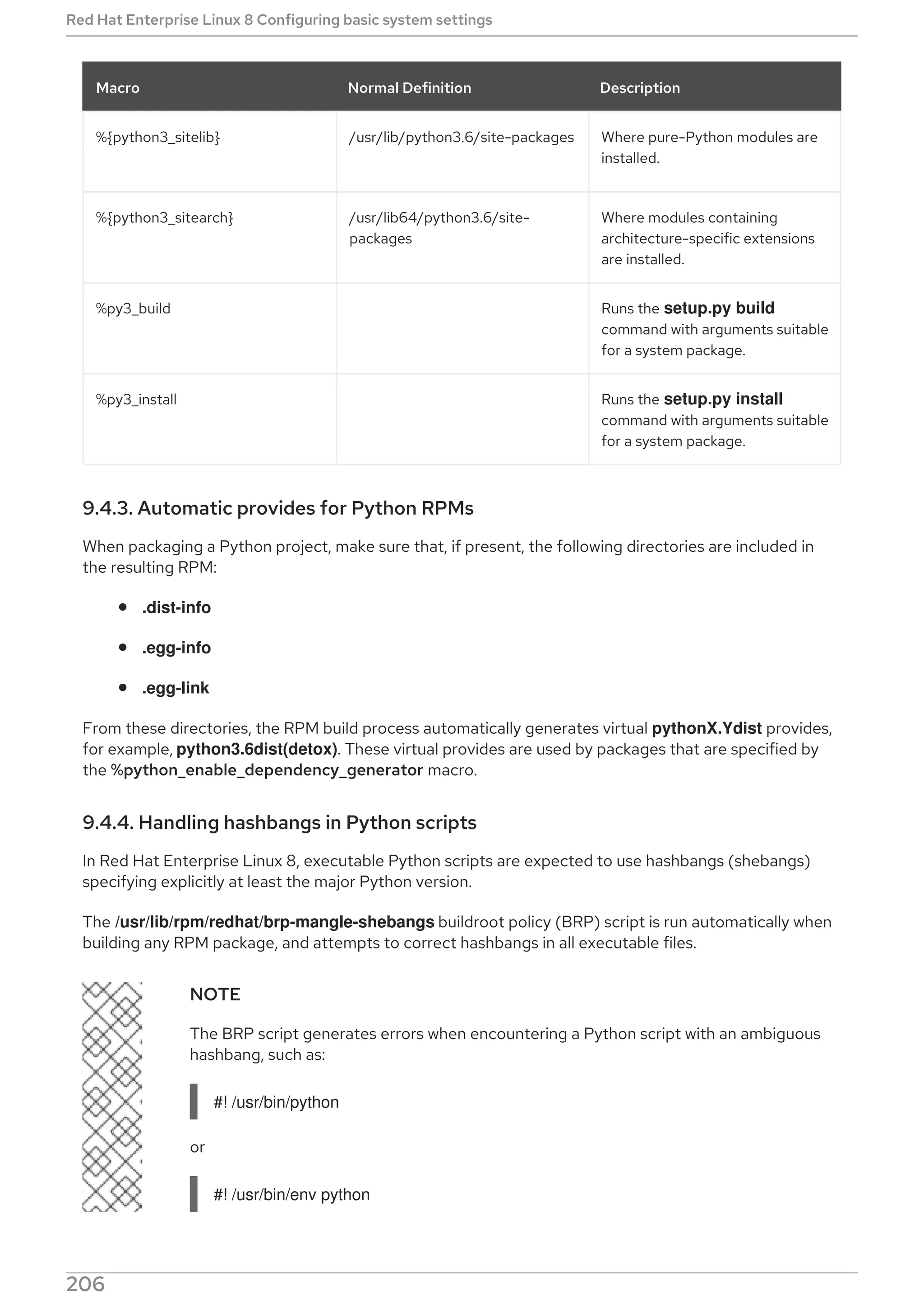 %{python3_sitelib} /usr/lib/python3.6/site-packages Where pure-Python modules are
installed.
%{python3_sitearch} /usr/lib64/python3.6/site-
packages
Where modules containing
architecture-specific extensions
are installed.
%py3_build Runs the setup.py build
command with arguments suitable
for a system package.
%py3_install Runs the setup.py install
command with arguments suitable
for a system package.
Macro Normal Definition Description
9.4.3. Automatic provides for Python RPMs
When packaging a Python project, make sure that, if present, the following directories are included in
the resulting RPM:
.dist-info
.egg-info
.egg-link
From these directories, the RPM build process automatically generates virtual pythonX.Ydist provides,
for example, python3.6dist(detox). These virtual provides are used by packages that are specified by
the %python_enable_dependency_generator macro.
9.4.4. Handling hashbangs in Python scripts
In Red Hat Enterprise Linux 8, executable Python scripts are expected to use hashbangs (shebangs)
specifying explicitly at least the major Python version.
The /usr/lib/rpm/redhat/brp-mangle-shebangs buildroot policy (BRP) script is run automatically when
building any RPM package, and attempts to correct hashbangs in all executable files.
NOTE
The BRP script generates errors when encountering a Python script with an ambiguous
hashbang, such as:
#! /usr/bin/python
or
#! /usr/bin/env python
Red Hat Enterprise Linux 8 Configuring basic system settings
206
 