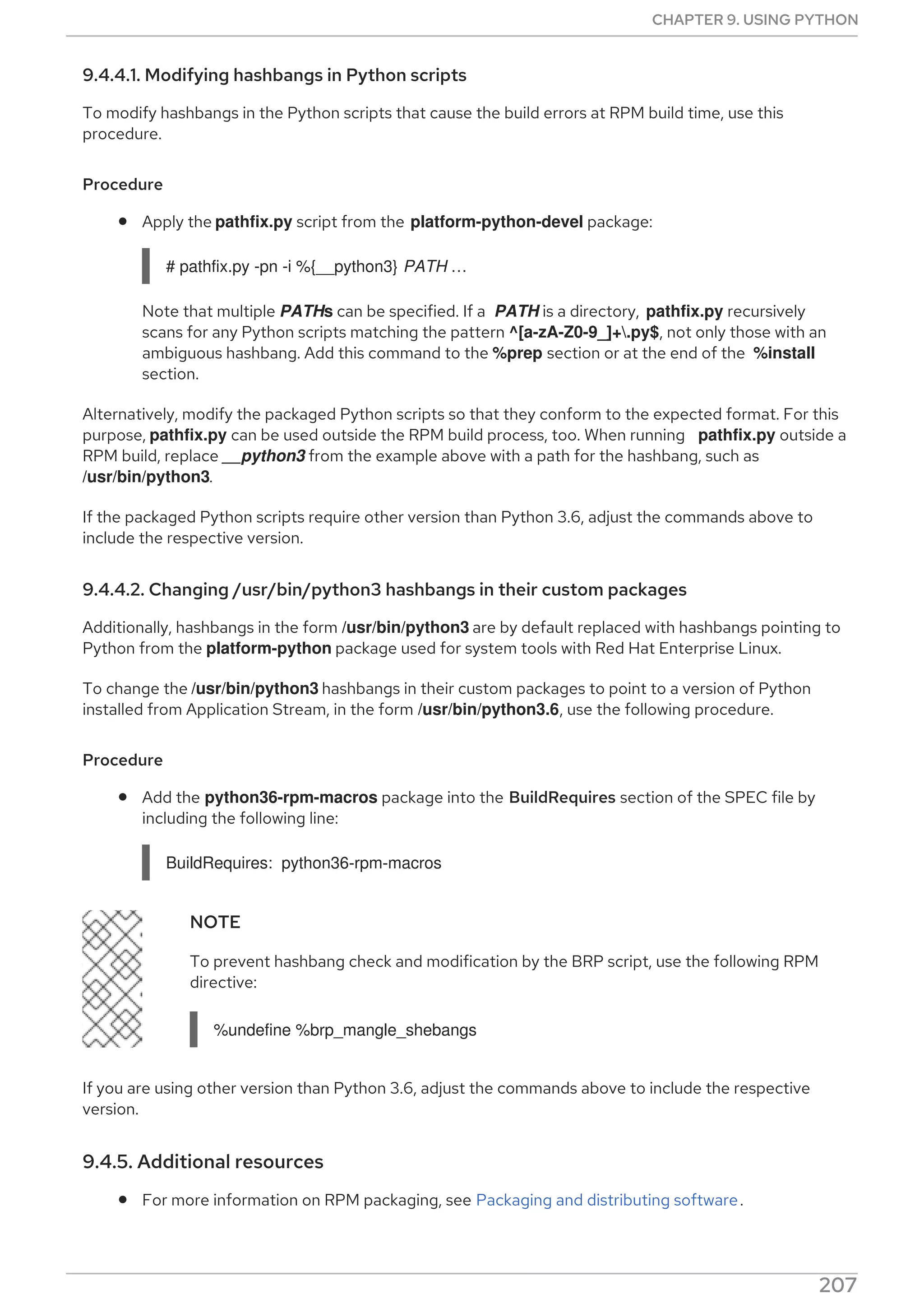 9.4.4.1. Modifying hashbangs in Python scripts
To modify hashbangs in the Python scripts that cause the build errors at RPM build time, use this
procedure.
Procedure
Apply the pathfix.py script from the platform-python-devel package:
# pathfix.py -pn -i %{__python3} PATH …​
Note that multiple PATHs can be specified. If a PATH is a directory, pathfix.py recursively
scans for any Python scripts matching the pattern ^[a-zA-Z0-9_]+.py$, not only those with an
ambiguous hashbang. Add this command to the %prep section or at the end of the %install
section.
Alternatively, modify the packaged Python scripts so that they conform to the expected format. For this
purpose, pathfix.py can be used outside the RPM build process, too. When running pathfix.py outside a
RPM build, replace __python3 from the example above with a path for the hashbang, such as
/usr/bin/python3.
If the packaged Python scripts require other version than Python 3.6, adjust the commands above to
include the respective version.
9.4.4.2. Changing /usr/bin/python3 hashbangs in their custom packages
Additionally, hashbangs in the form /usr/bin/python3 are by default replaced with hashbangs pointing to
Python from the platform-python package used for system tools with Red Hat Enterprise Linux.
To change the /usr/bin/python3 hashbangs in their custom packages to point to a version of Python
installed from Application Stream, in the form /usr/bin/python3.6, use the following procedure.
Procedure
Add the python36-rpm-macros package into the BuildRequires section of the SPEC file by
including the following line:
BuildRequires: python36-rpm-macros
NOTE
To prevent hashbang check and modification by the BRP script, use the following RPM
directive:
%undefine %brp_mangle_shebangs
If you are using other version than Python 3.6, adjust the commands above to include the respective
version.
9.4.5. Additional resources
For more information on RPM packaging, see Packaging and distributing software.
CHAPTER 9. USING PYTHON
207
 