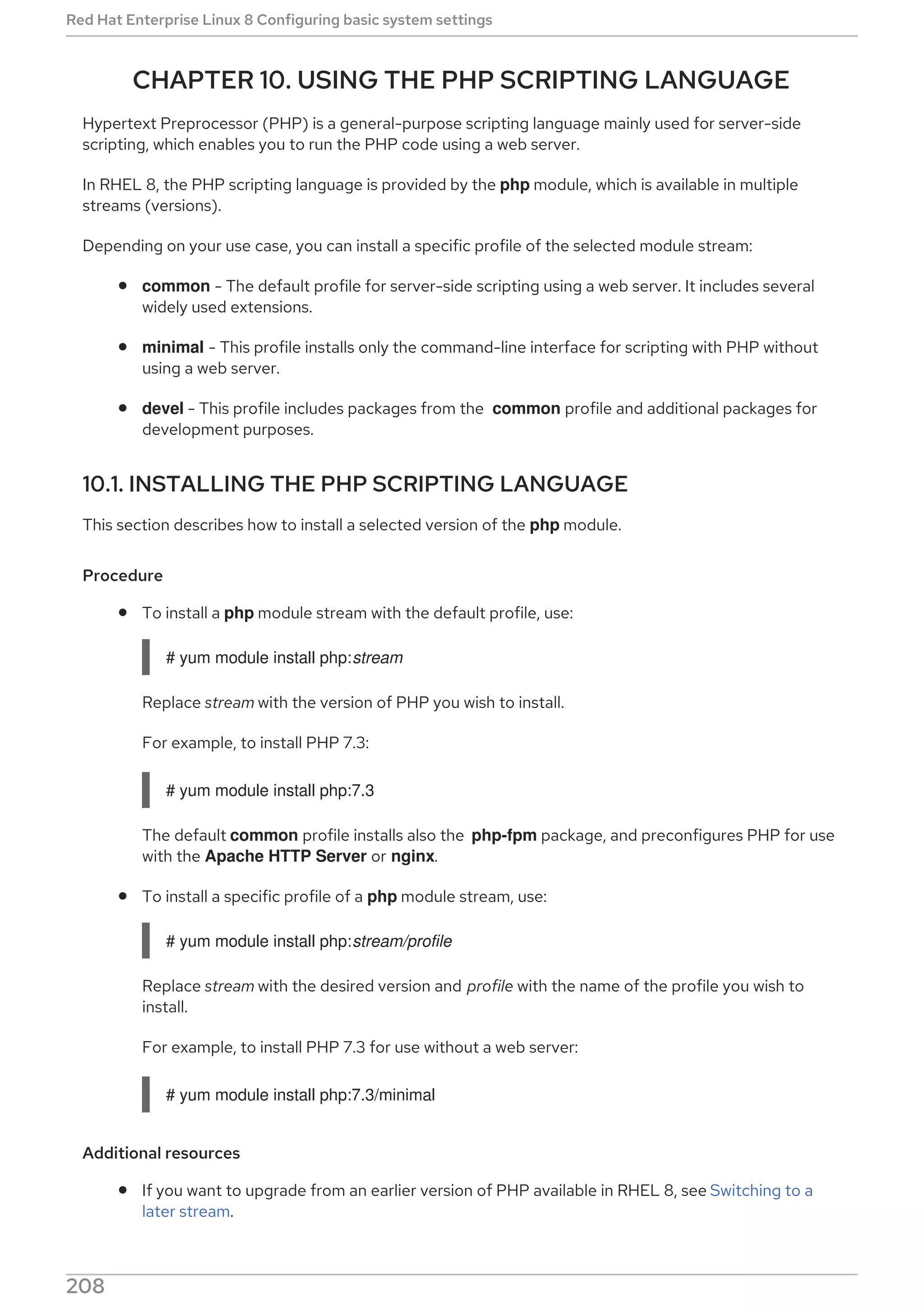 CHAPTER 10. USING THE PHP SCRIPTING LANGUAGE
Hypertext Preprocessor (PHP) is a general-purpose scripting language mainly used for server-side
scripting, which enables you to run the PHP code using a web server.
In RHEL 8, the PHP scripting language is provided by the php module, which is available in multiple
streams (versions).
Depending on your use case, you can install a specific profile of the selected module stream:
common - The default profile for server-side scripting using a web server. It includes several
widely used extensions.
minimal - This profile installs only the command-line interface for scripting with PHP without
using a web server.
devel - This profile includes packages from the common profile and additional packages for
development purposes.
10.1. INSTALLING THE PHP SCRIPTING LANGUAGE
This section describes how to install a selected version of the php module.
Procedure
To install a php module stream with the default profile, use:
# yum module install php:stream
Replace stream with the version of PHP you wish to install.
For example, to install PHP 7.3:
# yum module install php:7.3
The default common profile installs also the php-fpm package, and preconfigures PHP for use
with the Apache HTTP Server or nginx.
To install a specific profile of a php module stream, use:
# yum module install php:stream/profile
Replace stream with the desired version and profile with the name of the profile you wish to
install.
For example, to install PHP 7.3 for use without a web server:
# yum module install php:7.3/minimal
Additional resources
If you want to upgrade from an earlier version of PHP available in RHEL 8, see Switching to a
later stream.
For more information on managing RHEL 8 modules and streams, see Installing, managing, and
Red Hat Enterprise Linux 8 Configuring basic system settings
208
 