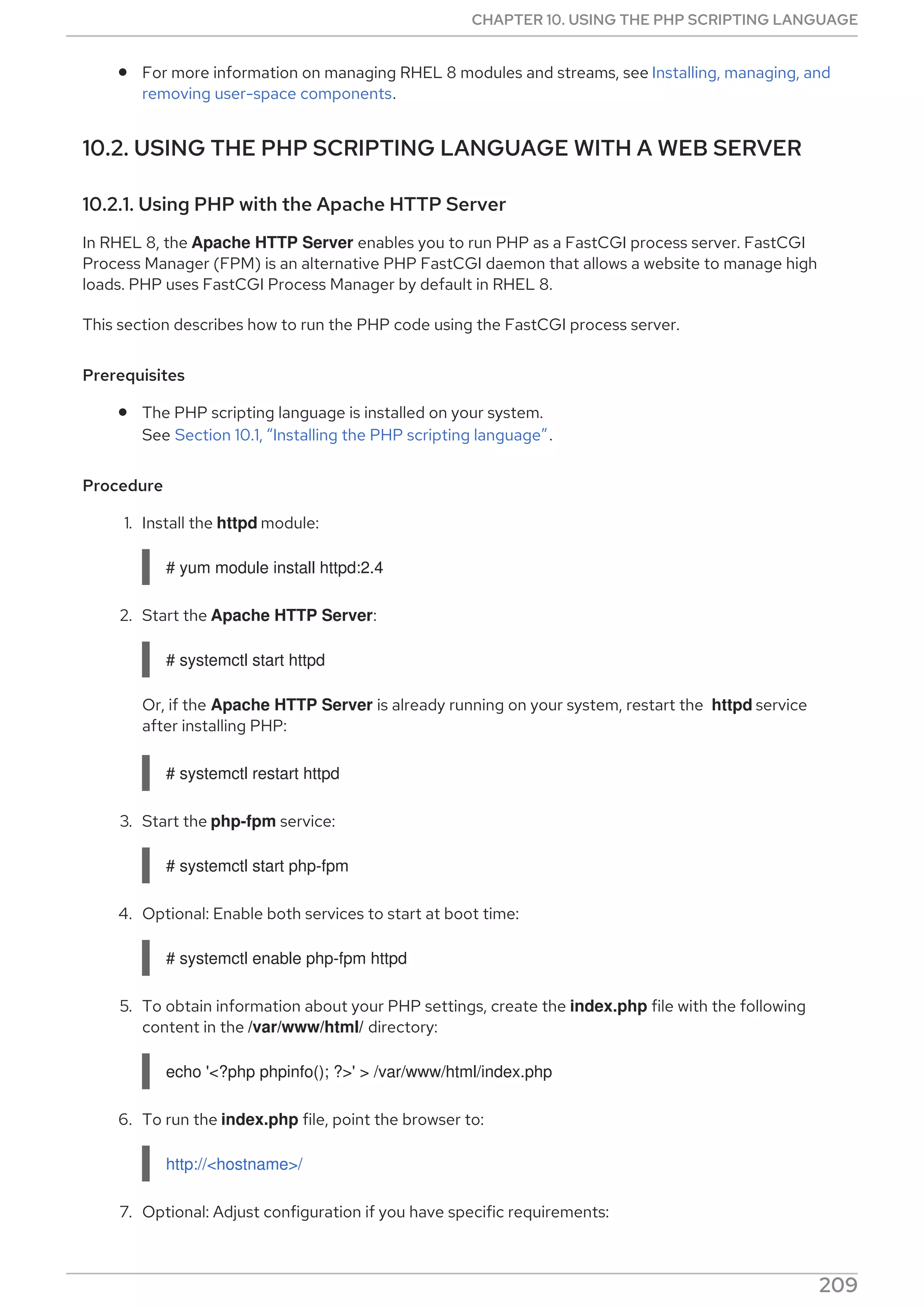 For more information on managing RHEL 8 modules and streams, see Installing, managing, and
removing user-space components.
10.2. USING THE PHP SCRIPTING LANGUAGE WITH A WEB SERVER
10.2.1. Using PHP with the Apache HTTP Server
In RHEL 8, the Apache HTTP Server enables you to run PHP as a FastCGI process server. FastCGI
Process Manager (FPM) is an alternative PHP FastCGI daemon that allows a website to manage high
loads. PHP uses FastCGI Process Manager by default in RHEL 8.
This section describes how to run the PHP code using the FastCGI process server.
Prerequisites
The PHP scripting language is installed on your system.
See Section 10.1, “Installing the PHP scripting language”.
Procedure
1. Install the httpd module:
# yum module install httpd:2.4
2. Start the Apache HTTP Server:
# systemctl start httpd
Or, if the Apache HTTP Server is already running on your system, restart the httpd service
after installing PHP:
# systemctl restart httpd
3. Start the php-fpm service:
# systemctl start php-fpm
4. Optional: Enable both services to start at boot time:
# systemctl enable php-fpm httpd
5. To obtain information about your PHP settings, create the index.php file with the following
content in the /var/www/html/ directory:
echo '<?php phpinfo(); ?>' > /var/www/html/index.php
6. To run the index.php file, point the browser to:
http://<hostname>/
7. Optional: Adjust configuration if you have specific requirements:
CHAPTER 10. USING THE PHP SCRIPTING LANGUAGE
209
 