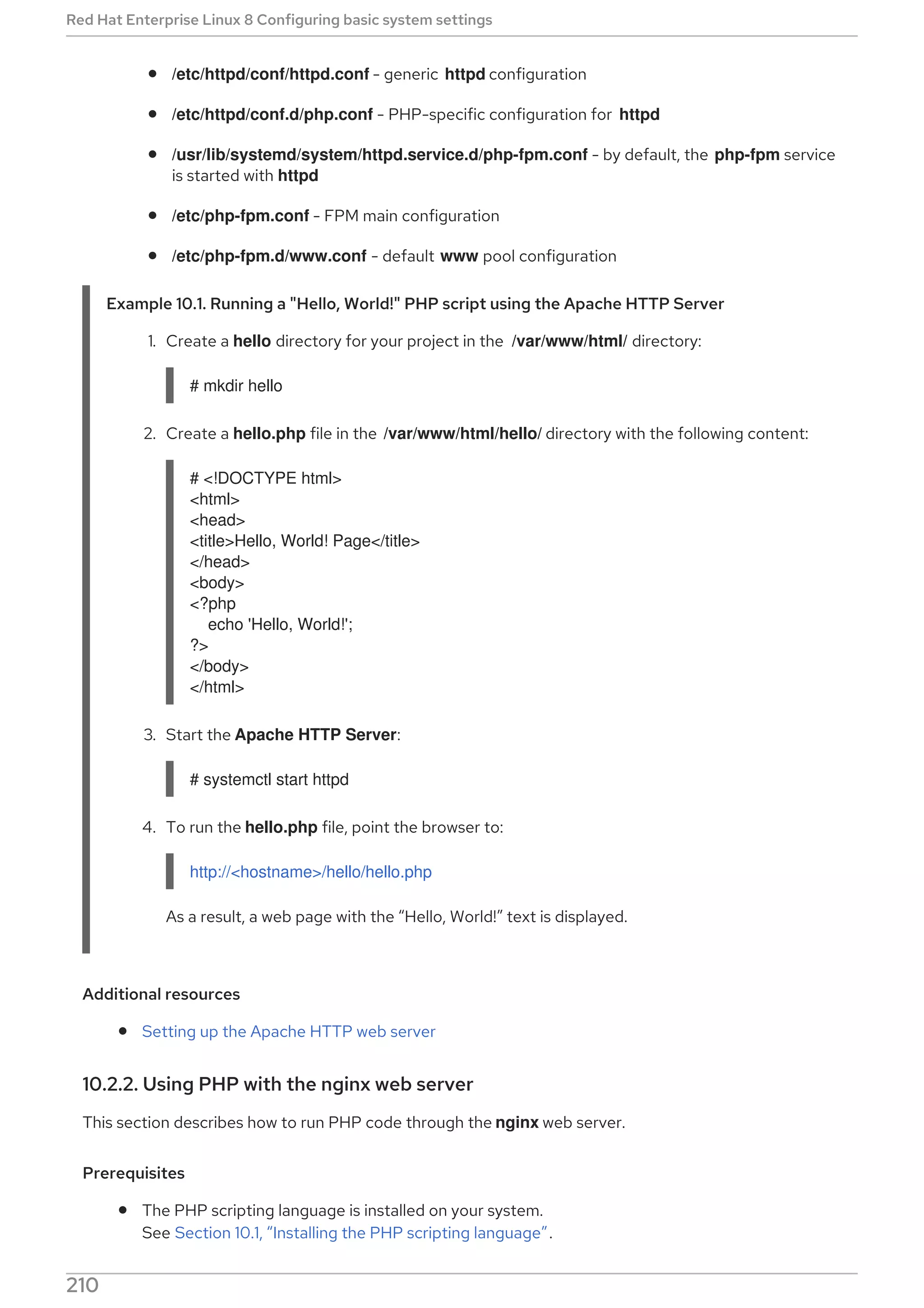 /etc/httpd/conf/httpd.conf - generic httpd configuration
/etc/httpd/conf.d/php.conf - PHP-specific configuration for httpd
/usr/lib/systemd/system/httpd.service.d/php-fpm.conf - by default, the php-fpm service
is started with httpd
/etc/php-fpm.conf - FPM main configuration
/etc/php-fpm.d/www.conf - default www pool configuration
Example 10.1. Running a "Hello, World!" PHP script using the Apache HTTP Server
1. Create a hello directory for your project in the /var/www/html/ directory:
# mkdir hello
2. Create a hello.php file in the /var/www/html/hello/ directory with the following content:
# <!DOCTYPE html>
<html>
<head>
<title>Hello, World! Page</title>
</head>
<body>
<?php
echo 'Hello, World!';
?>
</body>
</html>
3. Start the Apache HTTP Server:
# systemctl start httpd
4. To run the hello.php file, point the browser to:
http://<hostname>/hello/hello.php
As a result, a web page with the “Hello, World!” text is displayed.
Additional resources
Setting up the Apache HTTP web server
10.2.2. Using PHP with the nginx web server
This section describes how to run PHP code through the nginx web server.
Prerequisites
The PHP scripting language is installed on your system.
See Section 10.1, “Installing the PHP scripting language”.
Red Hat Enterprise Linux 8 Configuring basic system settings
210
 