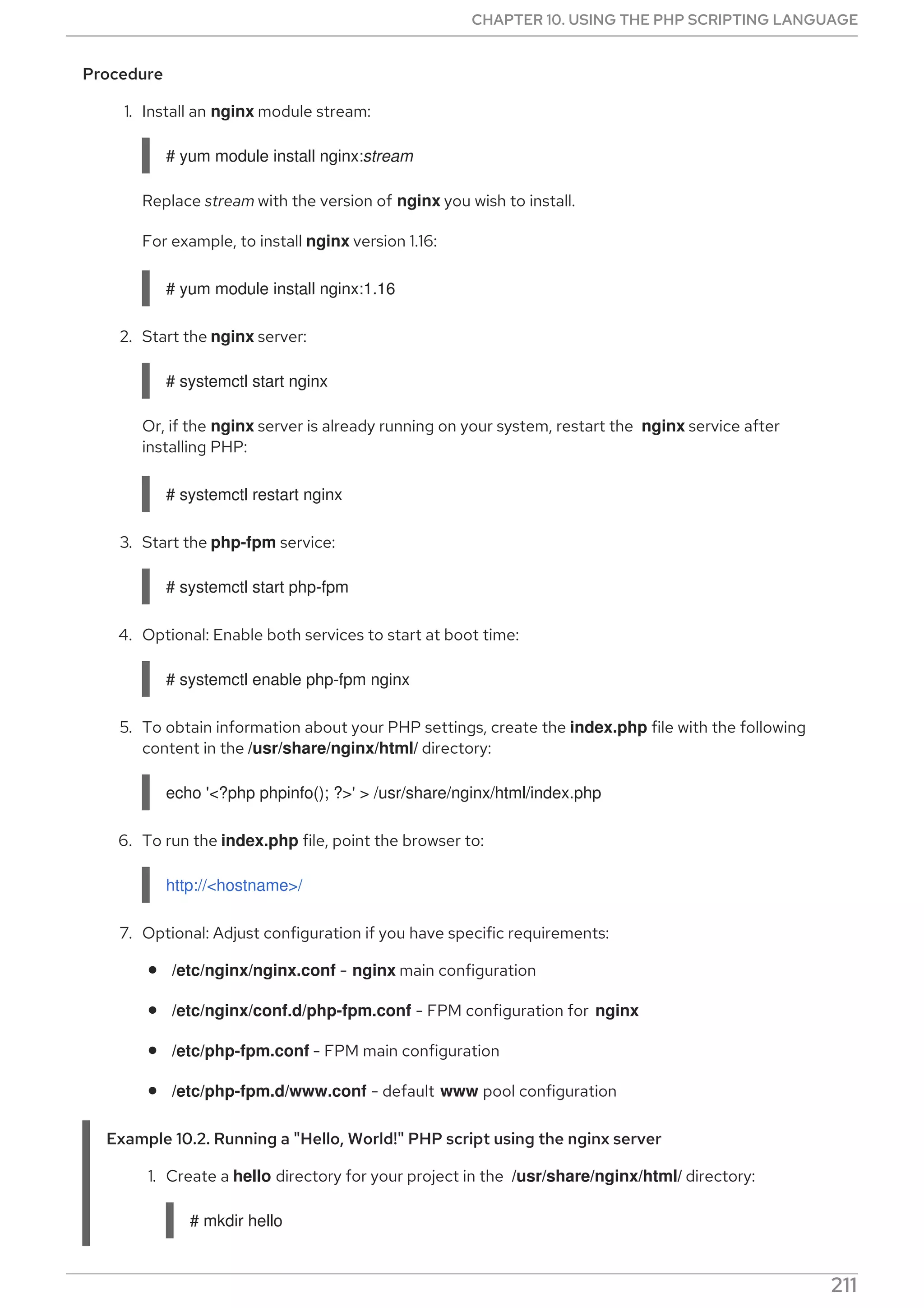 Procedure
1. Install an nginx module stream:
# yum module install nginx:stream
Replace stream with the version of nginx you wish to install.
For example, to install nginx version 1.16:
# yum module install nginx:1.16
2. Start the nginx server:
# systemctl start nginx
Or, if the nginx server is already running on your system, restart the nginx service after
installing PHP:
# systemctl restart nginx
3. Start the php-fpm service:
# systemctl start php-fpm
4. Optional: Enable both services to start at boot time:
# systemctl enable php-fpm nginx
5. To obtain information about your PHP settings, create the index.php file with the following
content in the /usr/share/nginx/html/ directory:
echo '<?php phpinfo(); ?>' > /usr/share/nginx/html/index.php
6. To run the index.php file, point the browser to:
http://<hostname>/
7. Optional: Adjust configuration if you have specific requirements:
/etc/nginx/nginx.conf - nginx main configuration
/etc/nginx/conf.d/php-fpm.conf - FPM configuration for nginx
/etc/php-fpm.conf - FPM main configuration
/etc/php-fpm.d/www.conf - default www pool configuration
Example 10.2. Running a "Hello, World!" PHP script using the nginx server
1. Create a hello directory for your project in the /usr/share/nginx/html/ directory:
# mkdir hello
CHAPTER 10. USING THE PHP SCRIPTING LANGUAGE
211
 