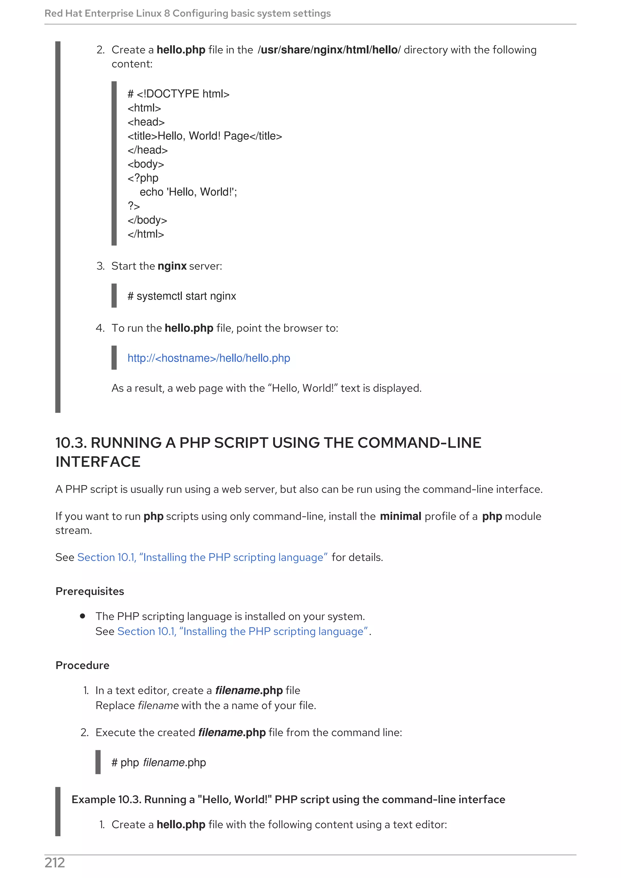 2. Create a hello.php file in the /usr/share/nginx/html/hello/ directory with the following
content:
# <!DOCTYPE html>
<html>
<head>
<title>Hello, World! Page</title>
</head>
<body>
<?php
echo 'Hello, World!';
?>
</body>
</html>
3. Start the nginx server:
# systemctl start nginx
4. To run the hello.php file, point the browser to:
http://<hostname>/hello/hello.php
As a result, a web page with the “Hello, World!” text is displayed.
10.3. RUNNING A PHP SCRIPT USING THE COMMAND-LINE
INTERFACE
A PHP script is usually run using a web server, but also can be run using the command-line interface.
If you want to run php scripts using only command-line, install the minimal profile of a php module
stream.
See Section 10.1, “Installing the PHP scripting language” for details.
Prerequisites
The PHP scripting language is installed on your system.
See Section 10.1, “Installing the PHP scripting language”.
Procedure
1. In a text editor, create a filename.php file
Replace filename with the a name of your file.
2. Execute the created filename.php file from the command line:
# php filename.php
Example 10.3. Running a "Hello, World!" PHP script using the command-line interface
1. Create a hello.php file with the following content using a text editor:
Red Hat Enterprise Linux 8 Configuring basic system settings
212
 