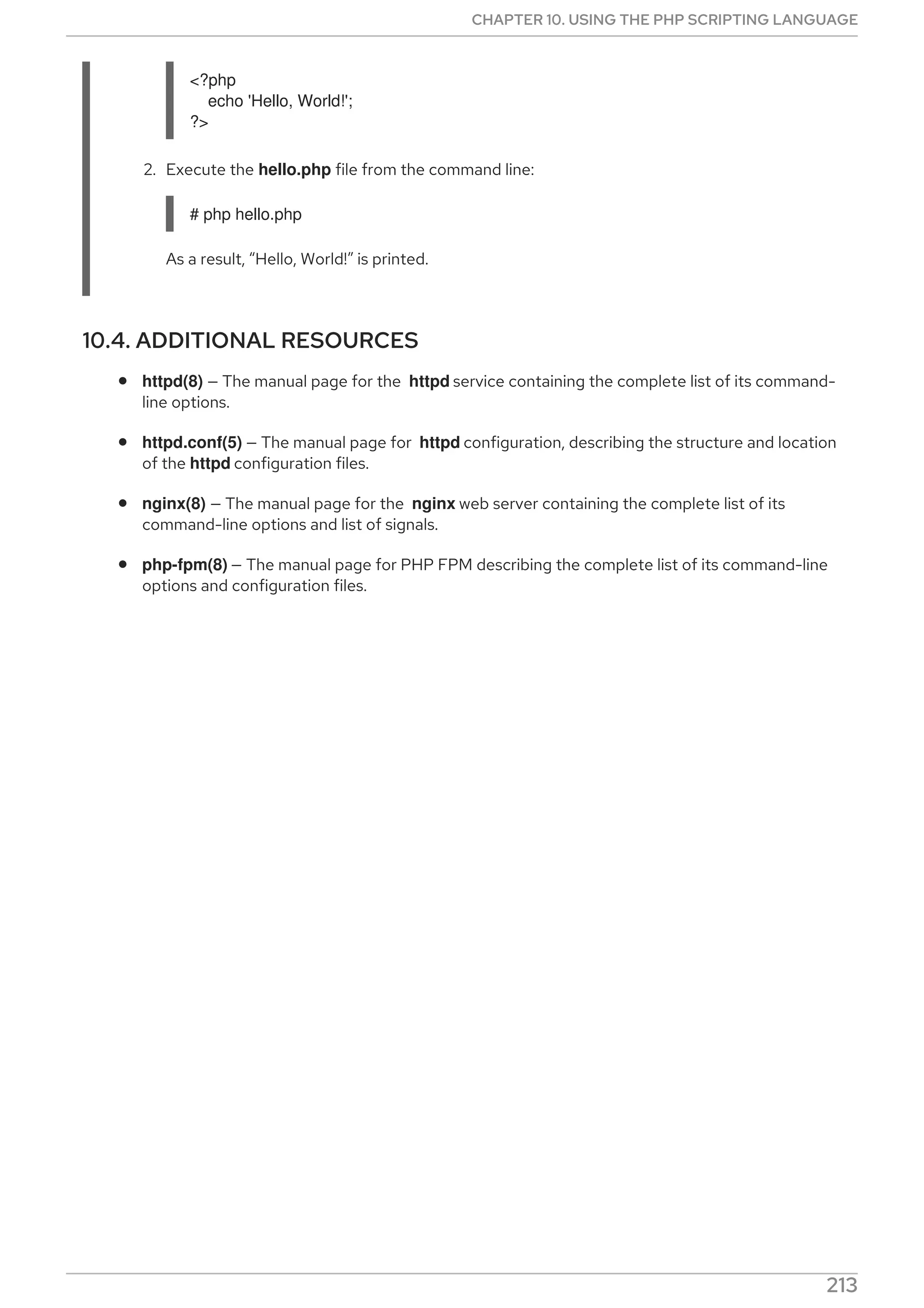 <?php
echo 'Hello, World!';
?>
2. Execute the hello.php file from the command line:
# php hello.php
As a result, “Hello, World!” is printed.
10.4. ADDITIONAL RESOURCES
httpd(8) — The manual page for the httpd service containing the complete list of its command-
line options.
httpd.conf(5) — The manual page for httpd configuration, describing the structure and location
of the httpd configuration files.
nginx(8) — The manual page for the nginx web server containing the complete list of its
command-line options and list of signals.
php-fpm(8) — The manual page for PHP FPM describing the complete list of its command-line
options and configuration files.
CHAPTER 10. USING THE PHP SCRIPTING LANGUAGE
213
 