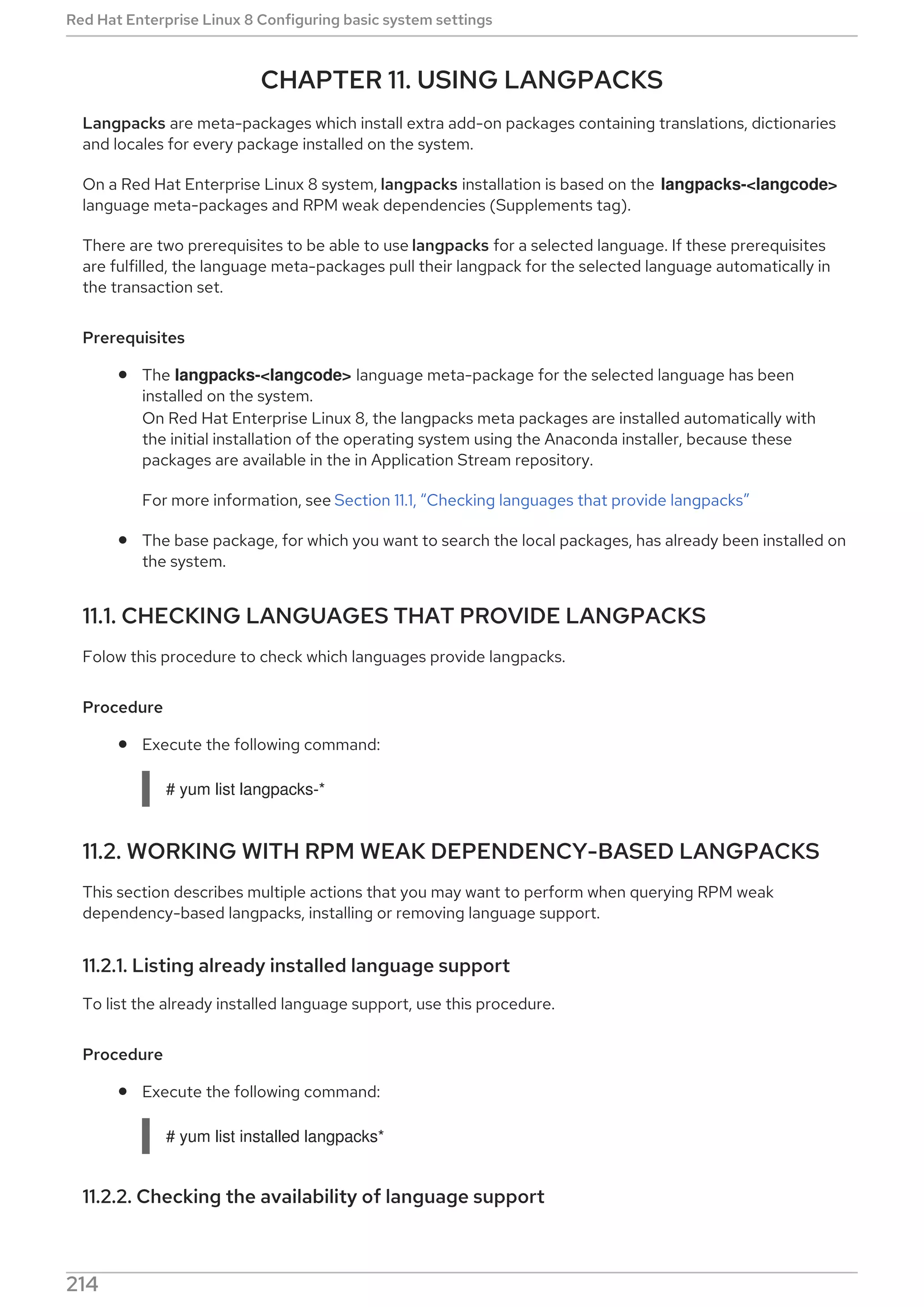CHAPTER 11. USING LANGPACKS
Langpacks are meta-packages which install extra add-on packages containing translations, dictionaries
and locales for every package installed on the system.
On a Red Hat Enterprise Linux 8 system, langpacks installation is based on the langpacks-<langcode>
language meta-packages and RPM weak dependencies (Supplements tag).
There are two prerequisites to be able to use langpacks for a selected language. If these prerequisites
are fulfilled, the language meta-packages pull their langpack for the selected language automatically in
the transaction set.
Prerequisites
The langpacks-<langcode> language meta-package for the selected language has been
installed on the system.
On Red Hat Enterprise Linux 8, the langpacks meta packages are installed automatically with
the initial installation of the operating system using the Anaconda installer, because these
packages are available in the in Application Stream repository.
For more information, see Section 11.1, “Checking languages that provide langpacks”
The base package, for which you want to search the local packages, has already been installed on
the system.
11.1. CHECKING LANGUAGES THAT PROVIDE LANGPACKS
Folow this procedure to check which languages provide langpacks.
Procedure
Execute the following command:
# yum list langpacks-*
11.2. WORKING WITH RPM WEAK DEPENDENCY-BASED LANGPACKS
This section describes multiple actions that you may want to perform when querying RPM weak
dependency-based langpacks, installing or removing language support.
11.2.1. Listing already installed language support
To list the already installed language support, use this procedure.
Procedure
Execute the following command:
# yum list installed langpacks*
11.2.2. Checking the availability of language support
Red Hat Enterprise Linux 8 Configuring basic system settings
214
 