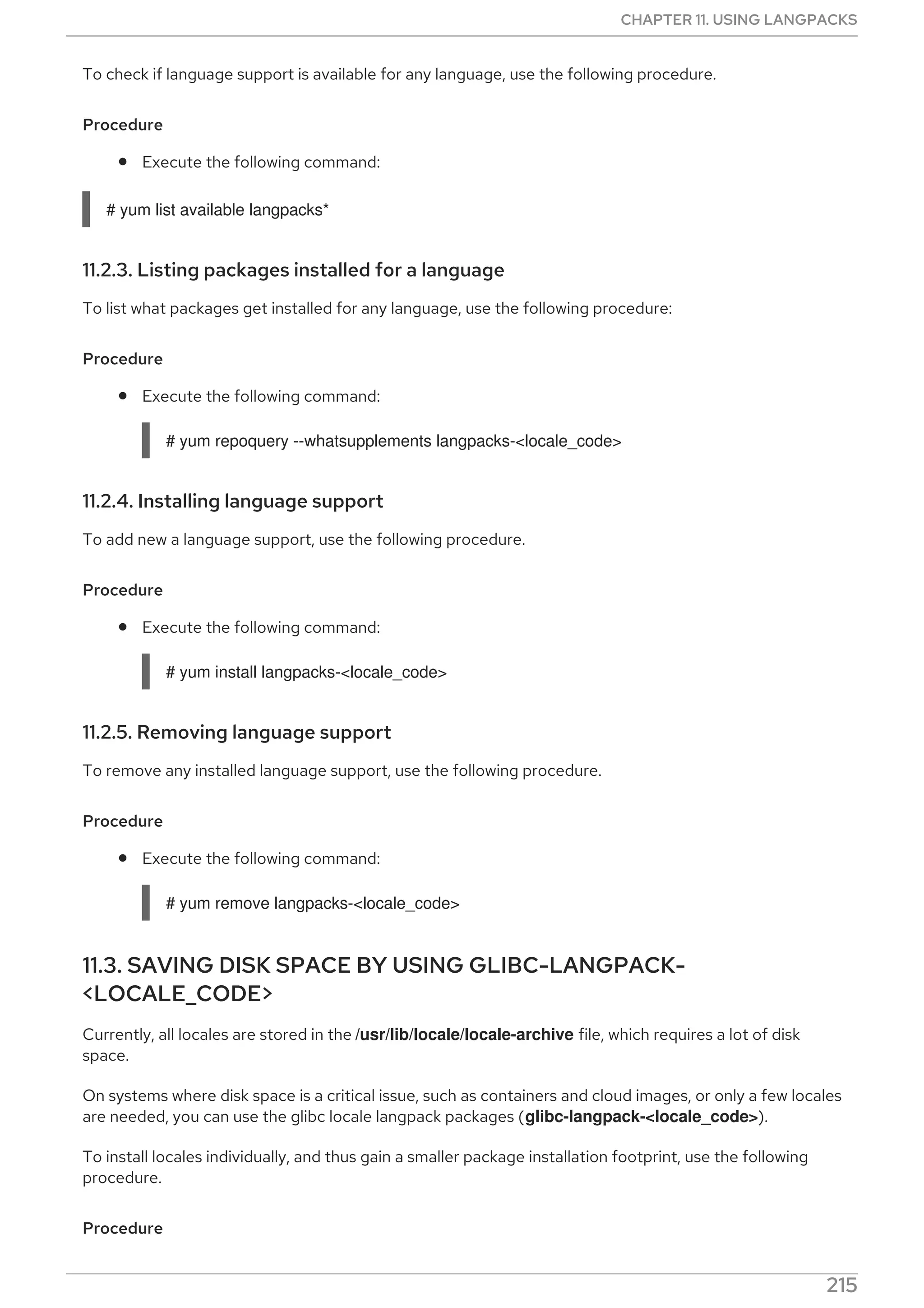 To check if language support is available for any language, use the following procedure.
Procedure
Execute the following command:
# yum list available langpacks*
11.2.3. Listing packages installed for a language
To list what packages get installed for any language, use the following procedure:
Procedure
Execute the following command:
# yum repoquery --whatsupplements langpacks-<locale_code>
11.2.4. Installing language support
To add new a language support, use the following procedure.
Procedure
Execute the following command:
# yum install langpacks-<locale_code>
11.2.5. Removing language support
To remove any installed language support, use the following procedure.
Procedure
Execute the following command:
# yum remove langpacks-<locale_code>
11.3. SAVING DISK SPACE BY USING GLIBC-LANGPACK-
<LOCALE_CODE>
Currently, all locales are stored in the /usr/lib/locale/locale-archive file, which requires a lot of disk
space.
On systems where disk space is a critical issue, such as containers and cloud images, or only a few locales
are needed, you can use the glibc locale langpack packages (glibc-langpack-<locale_code>).
To install locales individually, and thus gain a smaller package installation footprint, use the following
procedure.
Procedure
CHAPTER 11. USING LANGPACKS
215
 