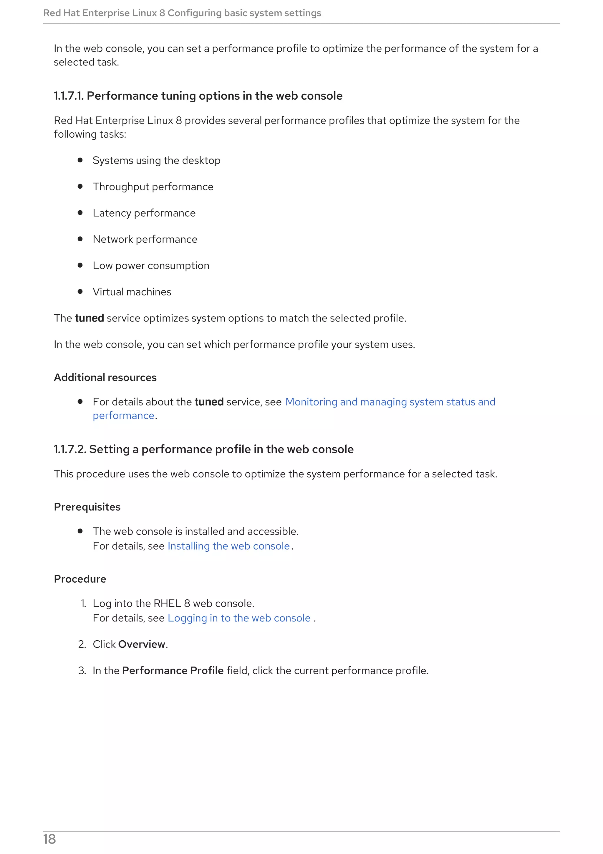 In the web console, you can set a performance profile to optimize the performance of the system for a
selected task.
1.1.7.1. Performance tuning options in the web console
Red Hat Enterprise Linux 8 provides several performance profiles that optimize the system for the
following tasks:
Systems using the desktop
Throughput performance
Latency performance
Network performance
Low power consumption
Virtual machines
The tuned service optimizes system options to match the selected profile.
In the web console, you can set which performance profile your system uses.
Additional resources
For details about the tuned service, see Monitoring and managing system status and
performance.
1.1.7.2. Setting a performance profile in the web console
This procedure uses the web console to optimize the system performance for a selected task.
Prerequisites
The web console is installed and accessible.
For details, see Installing the web console.
Procedure
1. Log into the RHEL 8 web console.
For details, see Logging in to the web console .
2. Click Overview.
3. In the Performance Profile field, click the current performance profile.
Red Hat Enterprise Linux 8 Configuring basic system settings
18
 