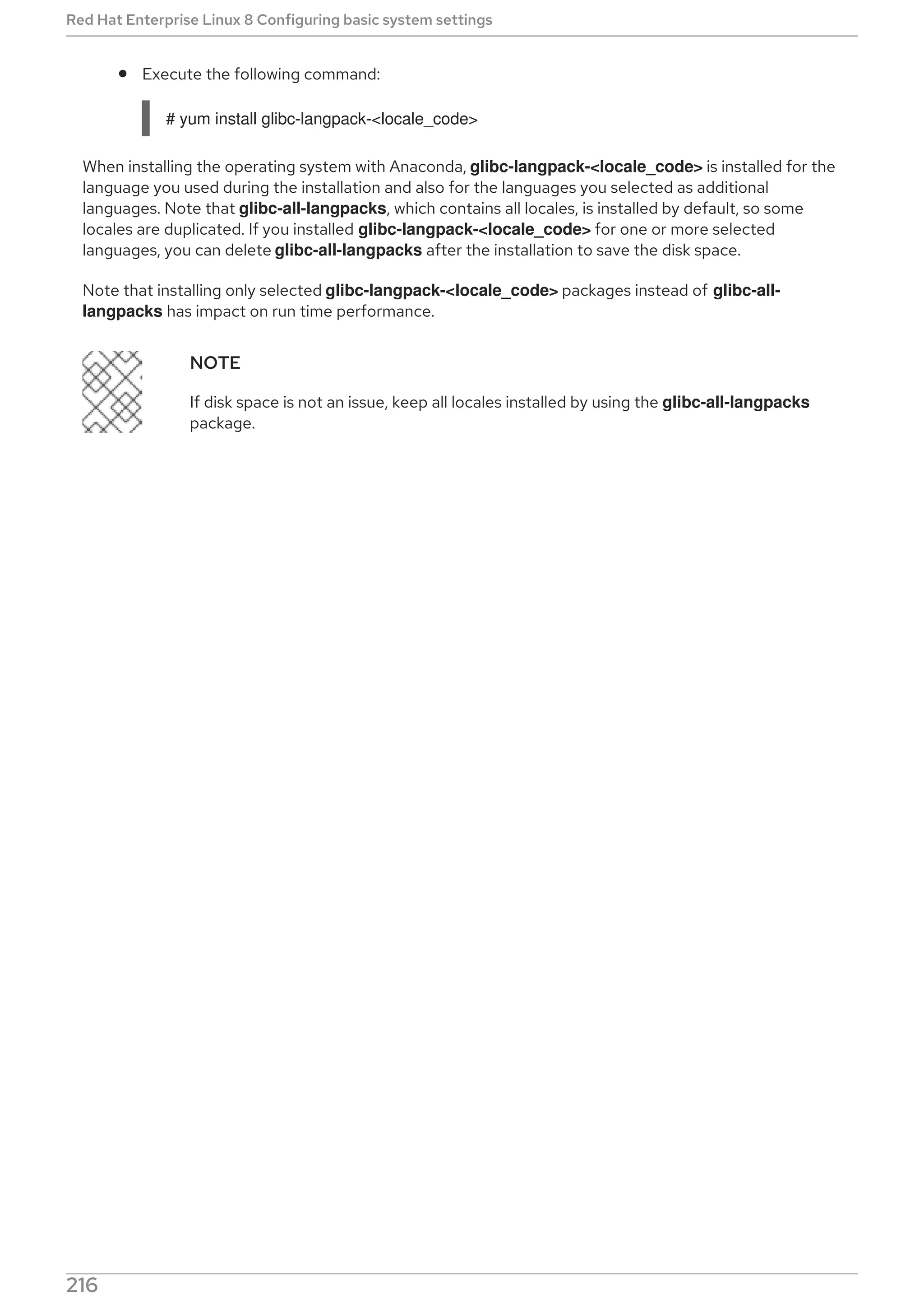 Execute the following command:
# yum install glibc-langpack-<locale_code>
When installing the operating system with Anaconda, glibc-langpack-<locale_code> is installed for the
language you used during the installation and also for the languages you selected as additional
languages. Note that glibc-all-langpacks, which contains all locales, is installed by default, so some
locales are duplicated. If you installed glibc-langpack-<locale_code> for one or more selected
languages, you can delete glibc-all-langpacks after the installation to save the disk space.
Note that installing only selected glibc-langpack-<locale_code> packages instead of glibc-all-
langpacks has impact on run time performance.
NOTE
If disk space is not an issue, keep all locales installed by using the glibc-all-langpacks
package.
Red Hat Enterprise Linux 8 Configuring basic system settings
216
 