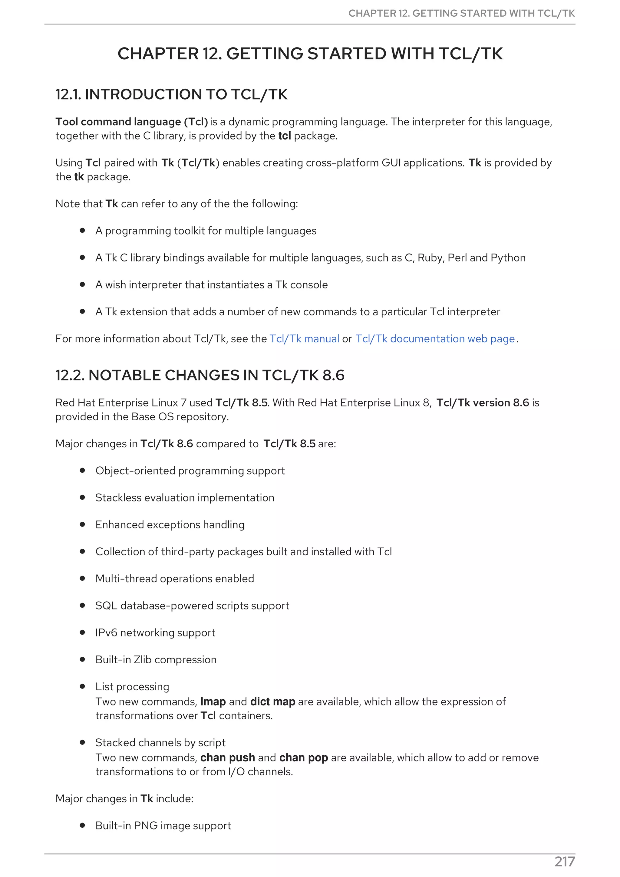 CHAPTER 12. GETTING STARTED WITH TCL/TK
12.1. INTRODUCTION TO TCL/TK
Tool command language (Tcl)is a dynamic programming language. The interpreter for this language,
together with the C library, is provided by the tcl package.
Using Tcl paired with Tk (Tcl/Tk) enables creating cross-platform GUI applications. Tk is provided by
the tk package.
Note that Tk can refer to any of the the following:
A programming toolkit for multiple languages
A Tk C library bindings available for multiple languages, such as C, Ruby, Perl and Python
A wish interpreter that instantiates a Tk console
A Tk extension that adds a number of new commands to a particular Tcl interpreter
For more information about Tcl/Tk, see the Tcl/Tk manual or Tcl/Tk documentation web page.
12.2. NOTABLE CHANGES IN TCL/TK 8.6
Red Hat Enterprise Linux 7 used Tcl/Tk 8.5. With Red Hat Enterprise Linux 8, Tcl/Tk version 8.6 is
provided in the Base OS repository.
Major changes in Tcl/Tk 8.6 compared to Tcl/Tk 8.5 are:
Object-oriented programming support
Stackless evaluation implementation
Enhanced exceptions handling
Collection of third-party packages built and installed with Tcl
Multi-thread operations enabled
SQL database-powered scripts support
IPv6 networking support
Built-in Zlib compression
List processing
Two new commands, lmap and dict map are available, which allow the expression of
transformations over Tcl containers.
Stacked channels by script
Two new commands, chan push and chan pop are available, which allow to add or remove
transformations to or from I/O channels.
Major changes in Tk include:
Built-in PNG image support
CHAPTER 12. GETTING STARTED WITH TCL/TK
217
 