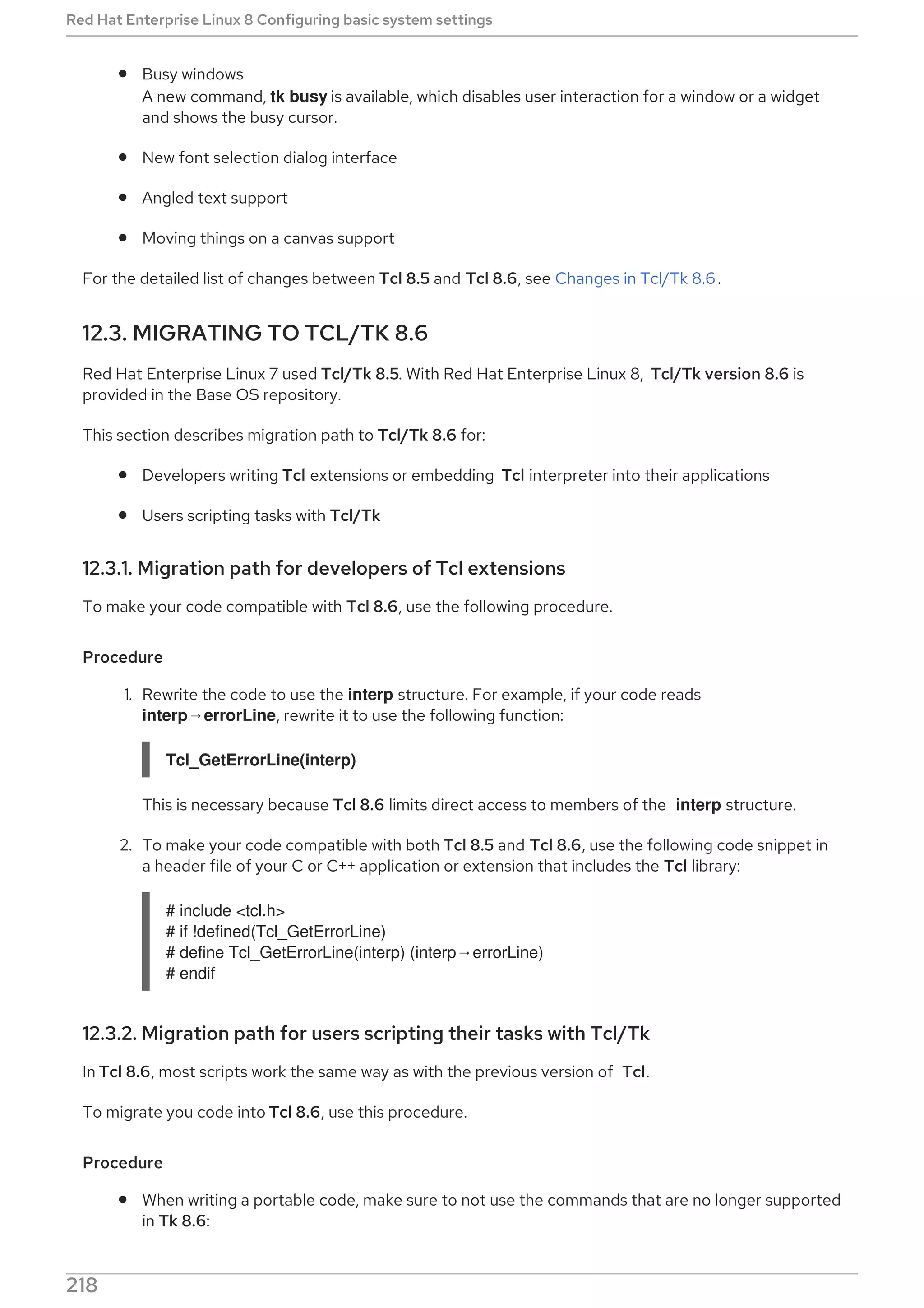 Busy windows
A new command, tk busy is available, which disables user interaction for a window or a widget
and shows the busy cursor.
New font selection dialog interface
Angled text support
Moving things on a canvas support
For the detailed list of changes between Tcl 8.5 and Tcl 8.6, see Changes in Tcl/Tk 8.6.
12.3. MIGRATING TO TCL/TK 8.6
Red Hat Enterprise Linux 7 used Tcl/Tk 8.5. With Red Hat Enterprise Linux 8, Tcl/Tk version 8.6 is
provided in the Base OS repository.
This section describes migration path to Tcl/Tk 8.6 for:
Developers writing Tcl extensions or embedding Tcl interpreter into their applications
Users scripting tasks with Tcl/Tk
12.3.1. Migration path for developers of Tcl extensions
To make your code compatible with Tcl 8.6, use the following procedure.
Procedure
1. Rewrite the code to use the interp structure. For example, if your code reads
interp→errorLine, rewrite it to use the following function:
Tcl_GetErrorLine(interp)
This is necessary because Tcl 8.6 limits direct access to members of the interp structure.
2. To make your code compatible with both Tcl 8.5 and Tcl 8.6, use the following code snippet in
a header file of your C or C++ application or extension that includes the Tcl library:
# include <tcl.h>
# if !defined(Tcl_GetErrorLine)
# define Tcl_GetErrorLine(interp) (interp→errorLine)
# endif
12.3.2. Migration path for users scripting their tasks with Tcl/Tk
In Tcl 8.6, most scripts work the same way as with the previous version of Tcl.
To migrate you code into Tcl 8.6, use this procedure.
Procedure
When writing a portable code, make sure to not use the commands that are no longer supported
in Tk 8.6:
Red Hat Enterprise Linux 8 Configuring basic system settings
218
 