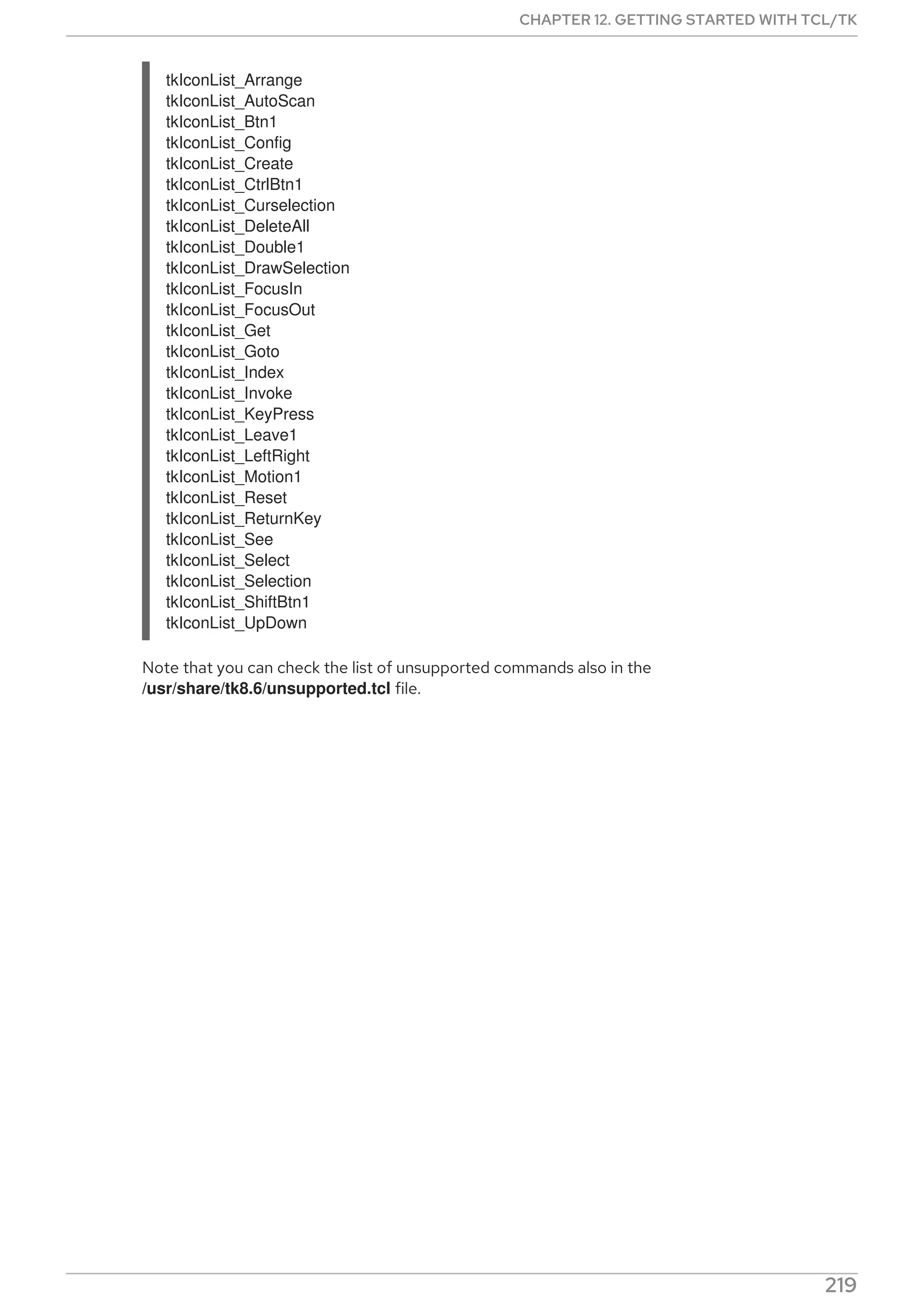 tkIconList_Arrange
tkIconList_AutoScan
tkIconList_Btn1
tkIconList_Config
tkIconList_Create
tkIconList_CtrlBtn1
tkIconList_Curselection
tkIconList_DeleteAll
tkIconList_Double1
tkIconList_DrawSelection
tkIconList_FocusIn
tkIconList_FocusOut
tkIconList_Get
tkIconList_Goto
tkIconList_Index
tkIconList_Invoke
tkIconList_KeyPress
tkIconList_Leave1
tkIconList_LeftRight
tkIconList_Motion1
tkIconList_Reset
tkIconList_ReturnKey
tkIconList_See
tkIconList_Select
tkIconList_Selection
tkIconList_ShiftBtn1
tkIconList_UpDown
Note that you can check the list of unsupported commands also in the
/usr/share/tk8.6/unsupported.tcl file.
CHAPTER 12. GETTING STARTED WITH TCL/TK
219
 