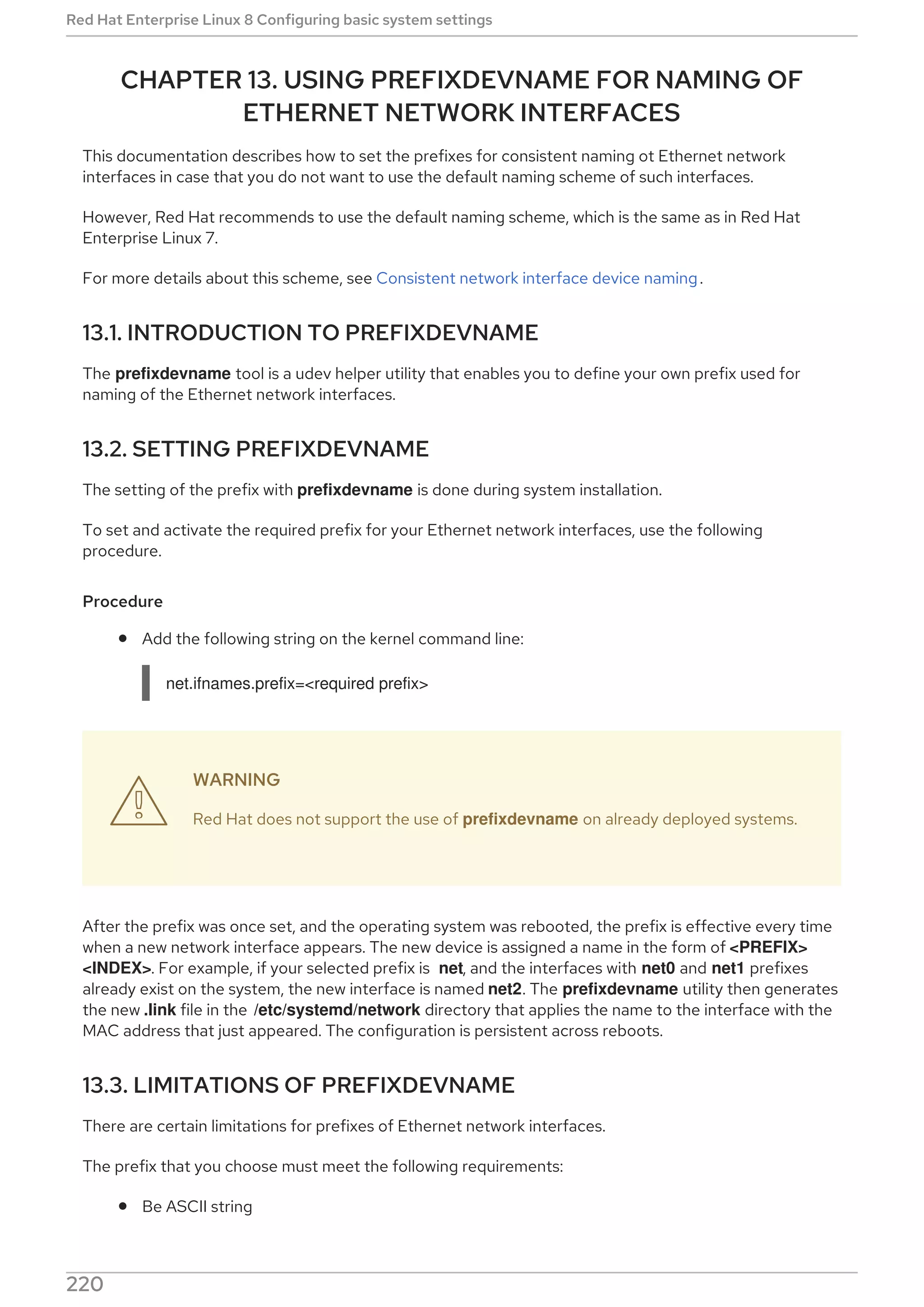 CHAPTER 13. USING PREFIXDEVNAME FOR NAMING OF
ETHERNET NETWORK INTERFACES
This documentation describes how to set the prefixes for consistent naming ot Ethernet network
interfaces in case that you do not want to use the default naming scheme of such interfaces.
However, Red Hat recommends to use the default naming scheme, which is the same as in Red Hat
Enterprise Linux 7.
For more details about this scheme, see Consistent network interface device naming.
13.1. INTRODUCTION TO PREFIXDEVNAME
The prefixdevname tool is a udev helper utility that enables you to define your own prefix used for
naming of the Ethernet network interfaces.
13.2. SETTING PREFIXDEVNAME
The setting of the prefix with prefixdevname is done during system installation.
To set and activate the required prefix for your Ethernet network interfaces, use the following
procedure.
Procedure
Add the following string on the kernel command line:
net.ifnames.prefix=<required prefix>
WARNING
Red Hat does not support the use of prefixdevname on already deployed systems.
After the prefix was once set, and the operating system was rebooted, the prefix is effective every time
when a new network interface appears. The new device is assigned a name in the form of <PREFIX>
<INDEX>. For example, if your selected prefix is net, and the interfaces with net0 and net1 prefixes
already exist on the system, the new interface is named net2. The prefixdevname utility then generates
the new .link file in the /etc/systemd/network directory that applies the name to the interface with the
MAC address that just appeared. The configuration is persistent across reboots.
13.3. LIMITATIONS OF PREFIXDEVNAME
There are certain limitations for prefixes of Ethernet network interfaces.
The prefix that you choose must meet the following requirements:
Be ASCII string

Red Hat Enterprise Linux 8 Configuring basic system settings
220
 
