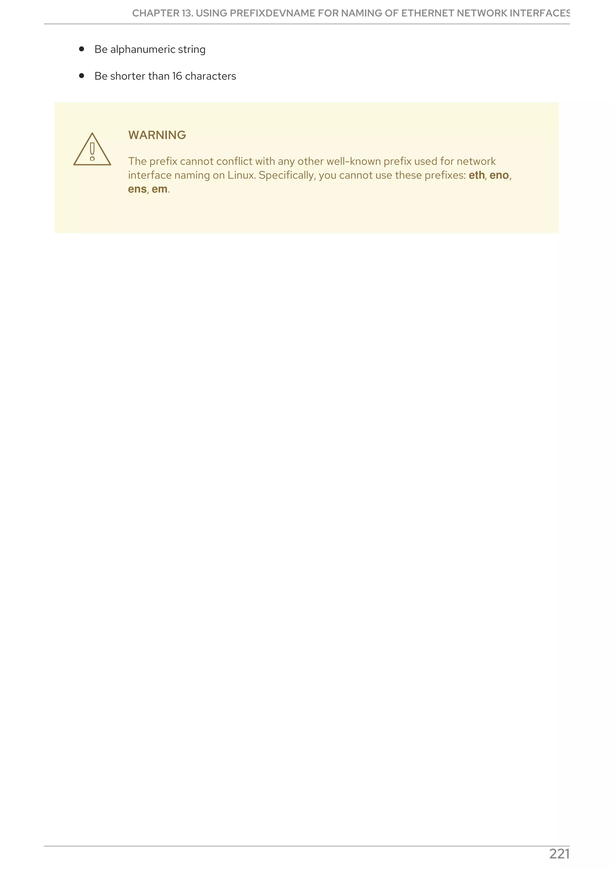 Be alphanumeric string
Be shorter than 16 characters
WARNING
The prefix cannot conflict with any other well-known prefix used for network
interface naming on Linux. Specifically, you cannot use these prefixes: eth, eno,
ens, em.

CHAPTER 13. USING PREFIXDEVNAME FOR NAMING OF ETHERNET NETWORK INTERFACES
221
 
