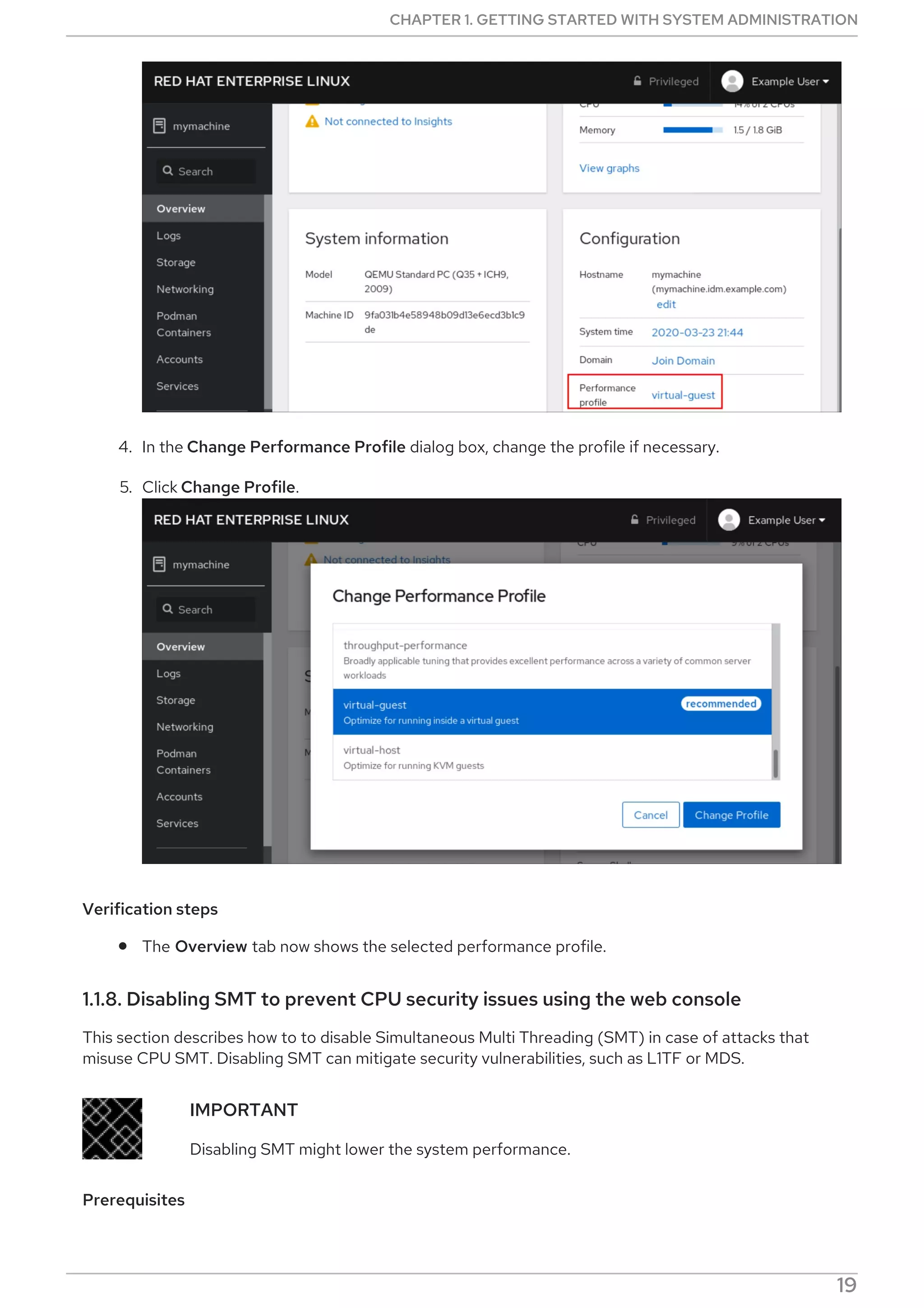 4. In the Change Performance Profile dialog box, change the profile if necessary.
5. Click Change Profile.
Verification steps
The Overview tab now shows the selected performance profile.
1.1.8. Disabling SMT to prevent CPU security issues using the web console
This section describes how to to disable Simultaneous Multi Threading (SMT) in case of attacks that
misuse CPU SMT. Disabling SMT can mitigate security vulnerabilities, such as L1TF or MDS.
IMPORTANT
Disabling SMT might lower the system performance.
Prerequisites
CHAPTER 1. GETTING STARTED WITH SYSTEM ADMINISTRATION
19
 