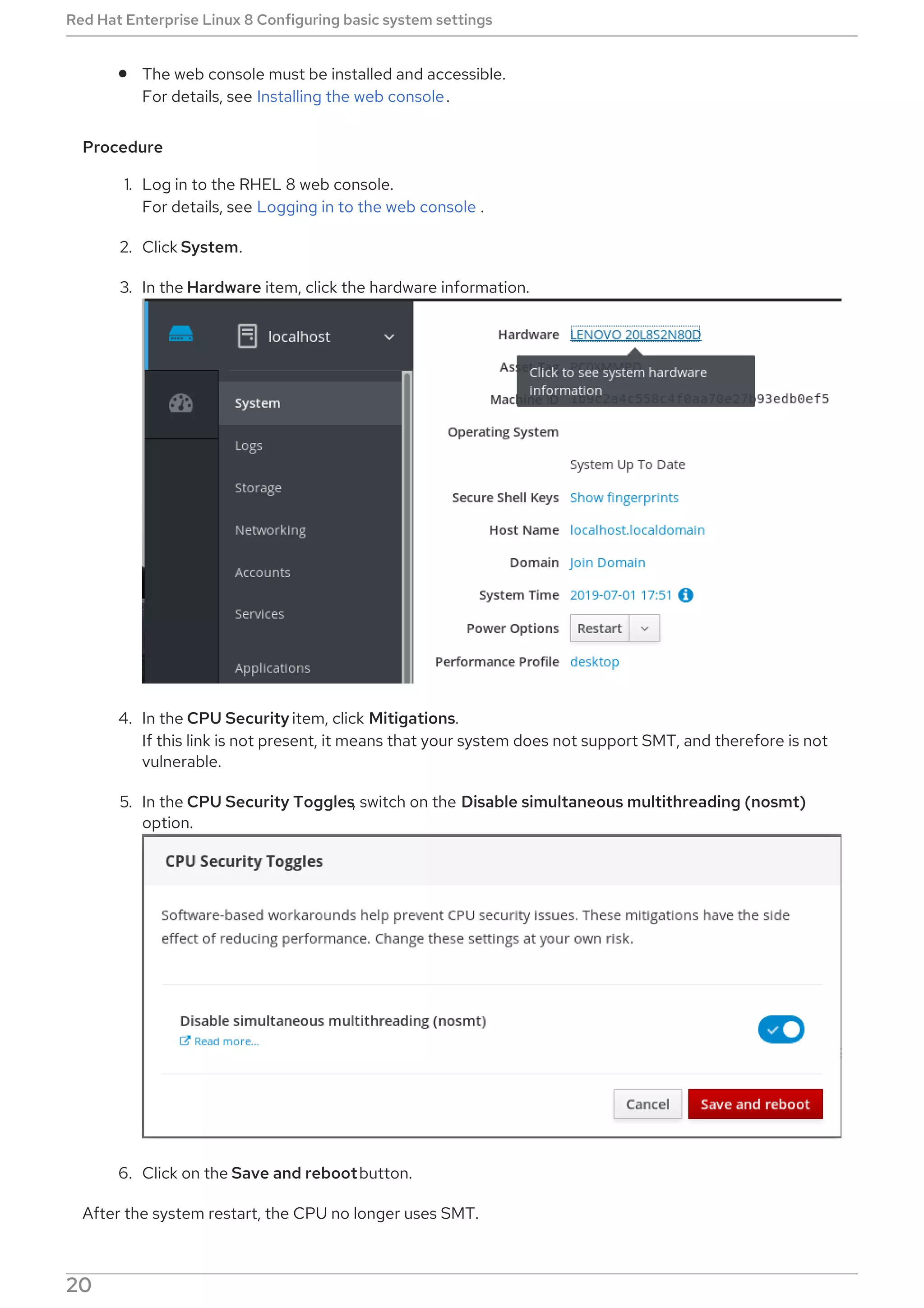 The web console must be installed and accessible.
For details, see Installing the web console.
Procedure
1. Log in to the RHEL 8 web console.
For details, see Logging in to the web console .
2. Click System.
3. In the Hardware item, click the hardware information.
4. In the CPU Security item, click Mitigations.
If this link is not present, it means that your system does not support SMT, and therefore is not
vulnerable.
5. In the CPU Security Toggles, switch on the Disable simultaneous multithreading (nosmt)
option.
6. Click on the Save and rebootbutton.
After the system restart, the CPU no longer uses SMT.
Red Hat Enterprise Linux 8 Configuring basic system settings
20
 