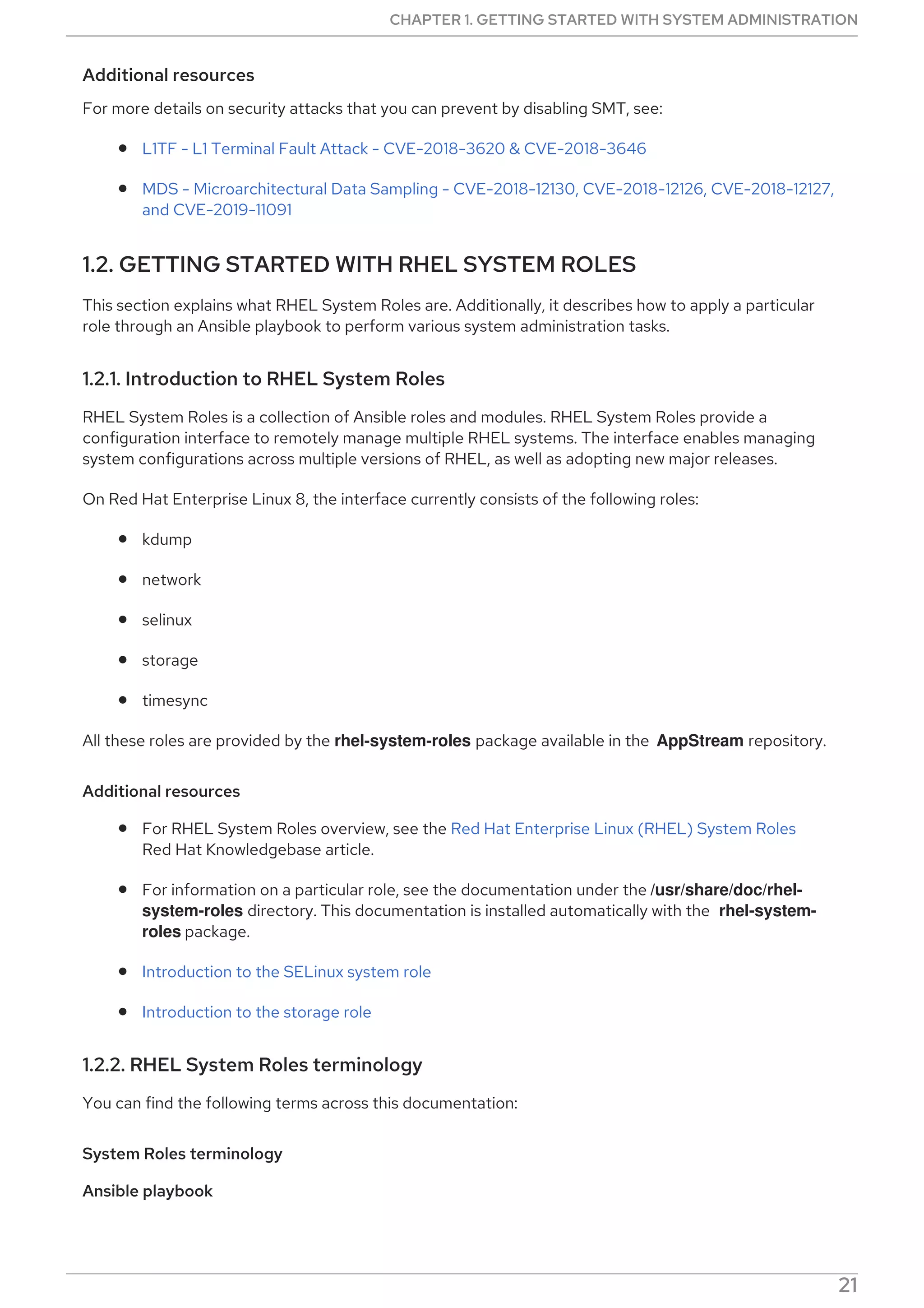 Additional resources
For more details on security attacks that you can prevent by disabling SMT, see:
L1TF - L1 Terminal Fault Attack - CVE-2018-3620 & CVE-2018-3646
MDS - Microarchitectural Data Sampling - CVE-2018-12130, CVE-2018-12126, CVE-2018-12127,
and CVE-2019-11091
1.2. GETTING STARTED WITH RHEL SYSTEM ROLES
This section explains what RHEL System Roles are. Additionally, it describes how to apply a particular
role through an Ansible playbook to perform various system administration tasks.
1.2.1. Introduction to RHEL System Roles
RHEL System Roles is a collection of Ansible roles and modules. RHEL System Roles provide a
configuration interface to remotely manage multiple RHEL systems. The interface enables managing
system configurations across multiple versions of RHEL, as well as adopting new major releases.
On Red Hat Enterprise Linux 8, the interface currently consists of the following roles:
kdump
network
selinux
storage
timesync
All these roles are provided by the rhel-system-roles package available in the AppStream repository.
Additional resources
For RHEL System Roles overview, see the Red Hat Enterprise Linux (RHEL) System Roles
Red Hat Knowledgebase article.
For information on a particular role, see the documentation under the /usr/share/doc/rhel-
system-roles directory. This documentation is installed automatically with the rhel-system-
roles package.
Introduction to the SELinux system role
Introduction to the storage role
1.2.2. RHEL System Roles terminology
You can find the following terms across this documentation:
System Roles terminology
Ansible playbook
Playbooks are Ansible’s configuration, deployment, and orchestration language. They can describe a
CHAPTER 1. GETTING STARTED WITH SYSTEM ADMINISTRATION
21
 