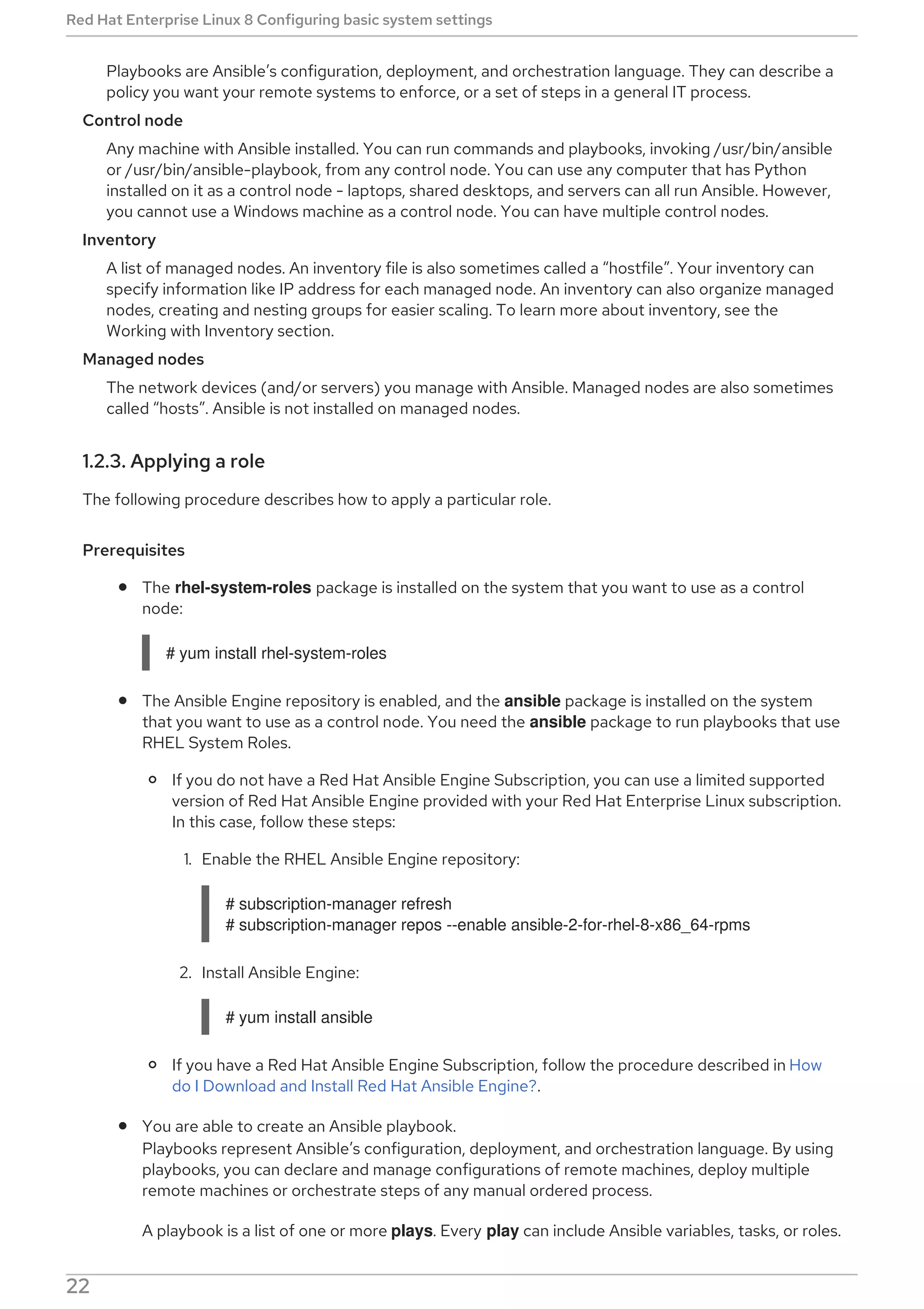 Playbooks are Ansible’s configuration, deployment, and orchestration language. They can describe a
policy you want your remote systems to enforce, or a set of steps in a general IT process.
Control node
Any machine with Ansible installed. You can run commands and playbooks, invoking /usr/bin/ansible
or /usr/bin/ansible-playbook, from any control node. You can use any computer that has Python
installed on it as a control node - laptops, shared desktops, and servers can all run Ansible. However,
you cannot use a Windows machine as a control node. You can have multiple control nodes.
Inventory
A list of managed nodes. An inventory file is also sometimes called a “hostfile”. Your inventory can
specify information like IP address for each managed node. An inventory can also organize managed
nodes, creating and nesting groups for easier scaling. To learn more about inventory, see the
Working with Inventory section.
Managed nodes
The network devices (and/or servers) you manage with Ansible. Managed nodes are also sometimes
called “hosts”. Ansible is not installed on managed nodes.
1.2.3. Applying a role
The following procedure describes how to apply a particular role.
Prerequisites
The rhel-system-roles package is installed on the system that you want to use as a control
node:
# yum install rhel-system-roles
The Ansible Engine repository is enabled, and the ansible package is installed on the system
that you want to use as a control node. You need the ansible package to run playbooks that use
RHEL System Roles.
If you do not have a Red Hat Ansible Engine Subscription, you can use a limited supported
version of Red Hat Ansible Engine provided with your Red Hat Enterprise Linux subscription.
In this case, follow these steps:
1. Enable the RHEL Ansible Engine repository:
# subscription-manager refresh
# subscription-manager repos --enable ansible-2-for-rhel-8-x86_64-rpms
2. Install Ansible Engine:
# yum install ansible
If you have a Red Hat Ansible Engine Subscription, follow the procedure described in How
do I Download and Install Red Hat Ansible Engine?.
You are able to create an Ansible playbook.
Playbooks represent Ansible’s configuration, deployment, and orchestration language. By using
playbooks, you can declare and manage configurations of remote machines, deploy multiple
remote machines or orchestrate steps of any manual ordered process.
A playbook is a list of one or more plays. Every play can include Ansible variables, tasks, or roles.
Red Hat Enterprise Linux 8 Configuring basic system settings
22
 